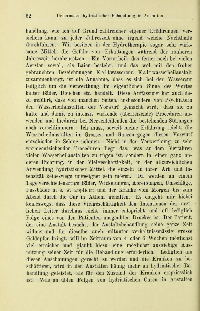 handlang, wie ich auf Grund zahlreicher eigener Erfahrungen ver- sichern kann, zu jeder Jahreszeit ohne irgend welche Nachtheile durchführen. Wir besitzen in der Hydrotherapie sogar sehr wirk- same Mittel, die Gefahr von Erkältungen während der rauheren Jahreszeit herabzusetzen. Ein Yorurtheil, das ferner noch bei vielen Aerzten sowol, als Laien besteht, und das wol mit den früher gebrauchten Bezeichnungen Kaltwassercur, Kaltwasserheilanstalt zusammenhängt, ist die Annahme, dass es sich bei der Wassercur lediglich um die Yerwerthung im eigentlichen Sinne des Wortes kalter Bäder, Douchen etc. handelt. Diese Auffassung hat auch da- zu geführt, dass von manchen Seiten, insbesondere von Psychiatern den Wasserheilanstalten der Vorwurf gemacht wird, dass sie zu kalte und damit zu intensiv wirkende (überreizende) Proceduren an- wenden und hiedurch bei Nervenleidenden die bestehenden Störungen noch verschlimmern. Ich muss, soweit meine Erfahrung reicht, die Wasserheilanstalten im Grossen und Ganzen gegen diesen Vorwurf entschieden in Schutz nehmen. Nicht in der Verwerthung zu sehr wärmeentziehender Proceduren liegt das, was an dem Verfahren vieler Wasserheilanstalten zu rügen ist, sondern in einer ganz an- deren Eichtung, in der Vielgeschäftigkeit, in der allzureichlichen Anwendung hydriatischer Mittel, die einzeln in ihrer Art und In- tensität keineswegs ungeeignet sein mögen. Da werden an einem Tage verschiedenartige Bäder, Wickelungen, Abreibungen, Umschläge, Eussbäder u. s. w. applicirt und der Kranke vom Morgen bis zum Abend durch die Cur in Athem gehalten. Es entgeht mir hiebei keineswegs, dass diese Vielgeschäftigkeit den Intentionen der ärzt- ' liehen Leiter durchaus nicht immer entspricht und oft lediglieh Folge eines von den Patienten ausgeübten Druckes ist. Der Patient, der eine Anstalt besucht, der Anstaltsbehandlung seine ganze Zeit widmet und für dieselbe auch mitunter verhältnissmässig grosse Geldopfer bringt, will im Zeitraum von 4 oder 6 Wochen möglichst viel erreichen und glaubt hiezu eine möglichst ausgiebige Aus- nützung seiner Zeit für die Behandlung erforderlich. Lediglich um diesen Anschauungen gerecht zu Averden und die Kranken zu be- schäftigen, wird in den Anstalten häufig mehr an hydriatischer Be- handlung geleistet, als für den Zustand der Kranken erspriesslich ist. Was an üblen Folgen von hydriatischen Curen in Anstalten