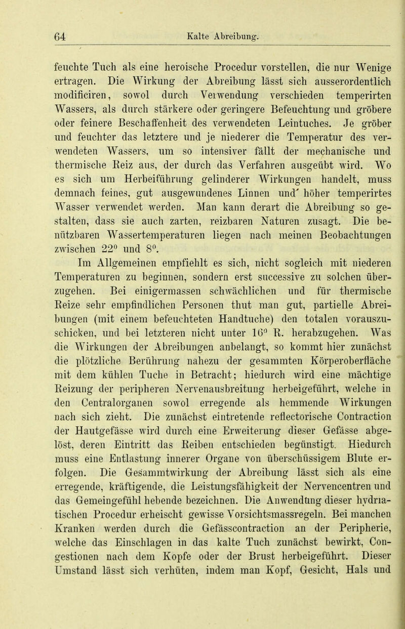 feuchte Tuch als eine heroische Procedur vorstellen, die nur Wenige ertragen. Die Wirkung der Abreibung lässt sich ausserordentlich modificiren, sowol durch Verwendung verschieden temperirten Wassers, als durch stärkere oder geringere Befeuchtung und gröbere oder feinere Beschaffenheit des verwendeten Leintuches. Je gröber und feuchter das letztere und je niederer die Temperatur des ver- wendeten Wassers, um so intensiver fällt der mechanische und thermische Eeiz aus, der durch das Verfahren ausgeübt wird. Wo es sich um Herbeiführung gelinderer Wirkungen handelt, muss demnach feines, gut ausgewandenes Linnen und^ höher temperirtes Wasser verwendet werden. Man kann derart die Abreibung so ge- stalten, dass sie auch zarten, reizbaren Naturen zusagt. Die be- nützbaren Wassertemperaturen liegen nach meinen Beobachtungen zwischen 22^ und 8^. Im Allgemeinen empfiehlt es sich, nicht sogleich mit niederen Temperaturen zu beginnen, sondern erst successive zu solchen über- zugehen. Bei einigermassen schwächlichen und für thermische Reize sehr empfindlichen Personen thut man gut, partielle Abrei- bungen (mit einem befeuchteten Handtuche) den totalen vorauszu- schicken, und bei letzteren nicht unter 16'^ R. herabzugehen. Was die Wirkungen der Abreibungen anbelangt, so kommt hier zunächst die plötzliche Berührung nahezu der gesammten Körperoberfläche mit dem kühlen Tuche in Betracht; hiedurch wird eine mächtige Reizung der peripheren Nervenausbreitung herbeigeführt, welche in den Centraiorganen sowol erregende als hemmende Wirkungen nach sich zieht. Die zunächst eintretende reflectorische Contraction der Hautgefässe wird durch eine Erweiterung dieser Gefässe abge- löst, deren Eintritt das Reiben entschieden begünstigt. Hiedurch muss eine Entlastung innerer Organe von überschüssigem Blute er- folgen. Die Gesammtwirkung der Abreibung lässt sich als eine erregende, kräftigende, die Leistungsfähigkeit der Nervencentren und das Gemeingefühl hebende bezeichnen. Die Anwendung dieser hydria- tischen Procedur erheischt gewisse Vorsichtsmassregeln. Bei manchen Kranken werden durch die Gefässcontraction an der Peripherie, welche das Einschlagen in das kalte Tuch zunächst bewirkt, Con- gestionen nach dem Kopfe oder der Brust herbeigeführt. Dieser Umstand lässt sich verhüten, indem man Kopf, Gesicht, Hals und