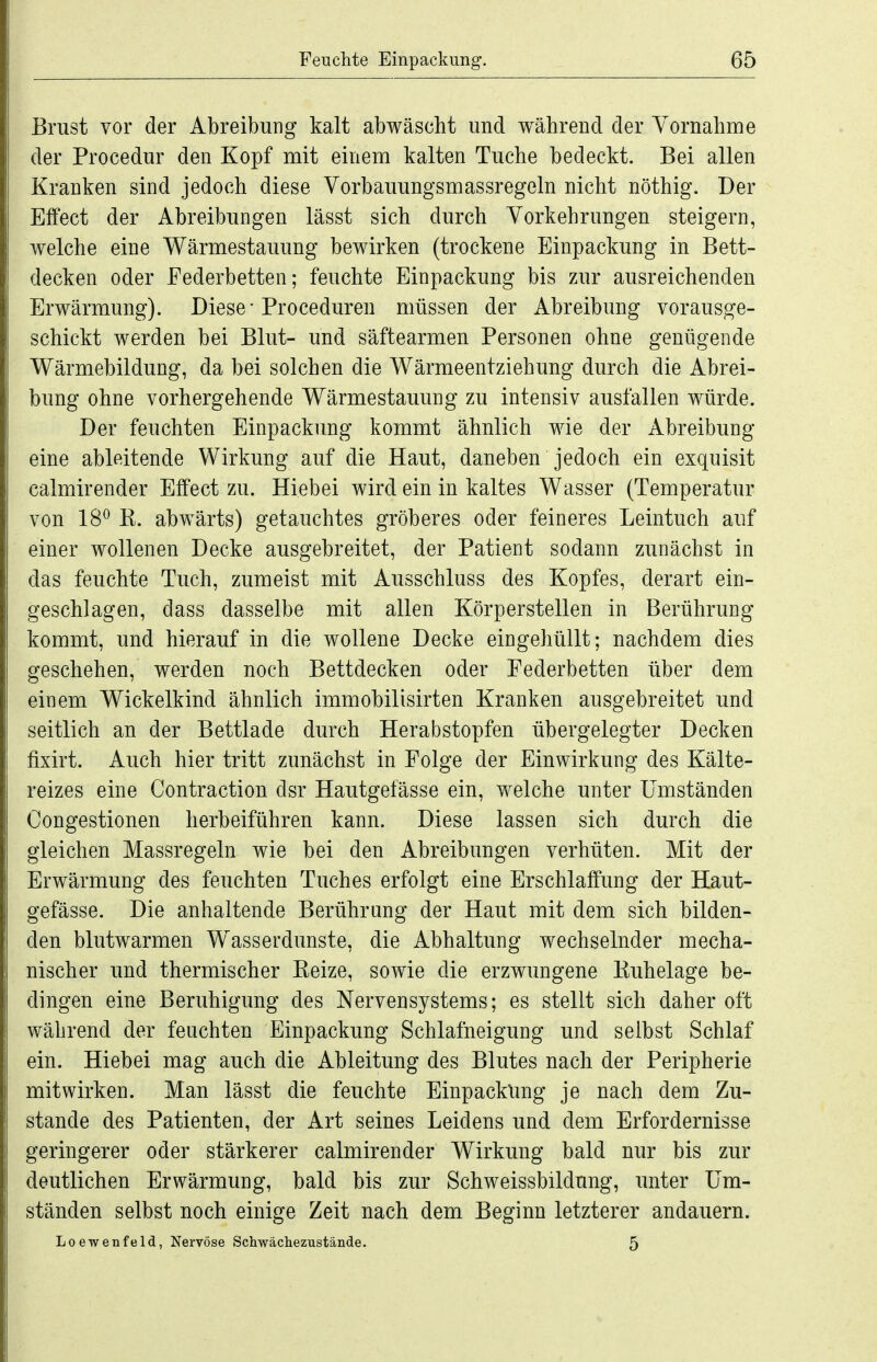 Brust vor der Abreibung kalt abwäscht und während der Yornahme der Procedur den Kopf mit einem kalten Tuche bedeckt. Bei allen Kranken sind jedoch diese Vorbauungsmassregeln nicht nöthig. Der Effect der Abreibungen lässt sich durch Vorkehrungen steigern, welche eine Wärmestauung bewirken (trockene Einpackung in Bett- decken oder Federbetten; feuchte Einpackung bis zur ausreichenden Erwärmung). Diese • Proceduren müssen der Abreibung vorausge- schickt werden bei Blut- und säftearmen Personen ohne genügende Wärmebildung, da bei solchen die Wärmeentziehung durch die Abrei- bung ohne vorhergehende Wärmestauung zu intensiv ausfallen würde. Der feuchten Einpackung kommt ähnlich wie der Abreibung eine ableitende Wirkung auf die Haut, daneben jedoch ein exquisit calmirender Effect zu. Hiebei wird ein in kaltes Wasser (Temperatur von 18^ K. abwärts) getauchtes gröberes oder feineres Leintuch auf einer wollenen Decke ausgebreitet, der Patient sodann zunächst in das feuchte Tuch, zumeist mit Ausschluss des Kopfes, derart ein- geschlagen, dass dasselbe mit allen Körperstellen in Berührung kommt, und hierauf in die wollene Decke eingehüllt; nachdem dies geschehen, werden noch Bettdecken oder Federbetten über dem einem Wickelkind ähnlich immobilisirten Kranken ausgebreitet und seitlich an der Bettlade durch Herabstopfen übergelegter Decken fixirt. Auch hier tritt zunächst in Folge der Einwirkung des Kälte- reizes eine Contraction dsr Hautgefässe ein, welche unter Umständen Congestionen herbeiführen kann. Diese lassen sich durch die gleichen Massregeln wie bei den Abreibungen verhüten. Mit der Erwärmung des feuchten Tuches erfolgt eine Erschlaffung der Haut- gefässe. Die anhaltende Berührung der Haut mit dem sich bilden- den blutwarmen Wasserdunste, die Abhaltung wechselnder mecha- nischer und thermischer Kelze, sowie die erzwungene Kuhelage be- dingen eine Beruhigung des Nervensystems; es stellt sich daher oft während der feuchten Einpackung Schlafneigung und selbst Schlaf ein. Hiebei mag auch die Ableitung des Blutes nach der Peripherie mitwirken. Man lässt die feuchte Einpackung je nach dem Zu- stande des Patienten, der Art seines Leidens und dem Erfordernisse geringerer oder stärkerer calmirender Wirkung bald nur bis zur deutlichen Erwärmung, bald bis zur Schweissbildung, unter Um- ständen selbst noch einige Zeit nach dem Beginn letzterer andauern. Loewenfeld, Nervöse Schwäclieziistände. 5