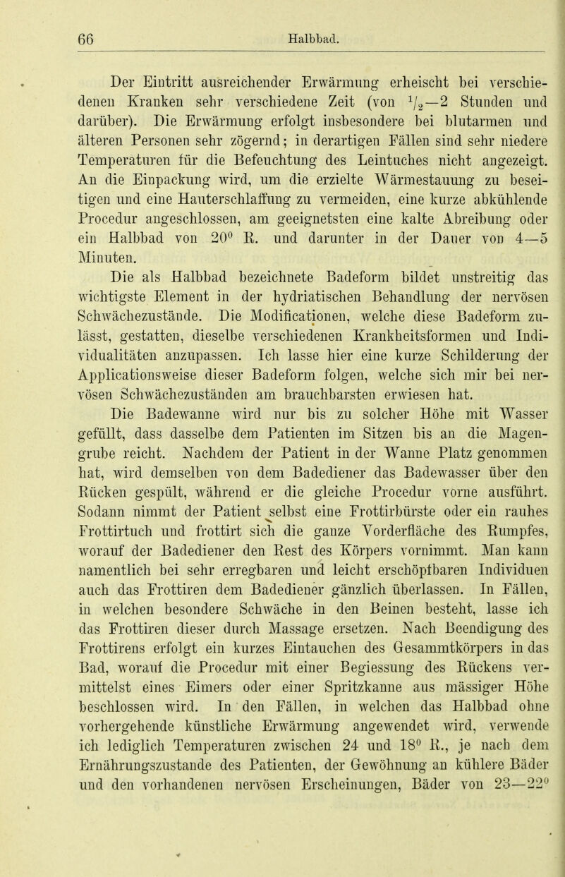 Der Eintritt ausreichender Erwärmung erheischt bei verschie- denen Kranken sehr verschiedene Zeit (von V2—^ Stunden und darüber). Die Erwärmung erfolgt insbesondere bei blutarmen und älteren Personen sehr zögernd; in derartigen Fällen sind sehr niedere Temperaturen für die Befeuchtung des Leintuches nicht angezeigt. An die Einpackung wird, um die erzielte Wärmestauung zu besei- tigen und eine Hauterschlalfung zu vermeiden, eine kurze abkühlende Procedur angeschlossen, am geeignetsten eine kalte Abreibung oder ein Halbbad von 20^ K. und darunter in der Dauer von 4-—5 Minuten. Die als Halbbad bezeichnete Badeform bildet unstreitig das wichtigste Element in der hydriatischen Behandlung der nervösen Schwächezustände. Die Modificationen, welche diese Badeform zu- lässt, gestatten, dieselbe verschiedenen Krankheitsformen und Indi- vidualitäten anzupassen. Ich lasse hier eine kurze Schilderung der Applicationsweise dieser Badeform folgen, welche sich mir bei ner- vösen Schwächezuständen am brauchbarsten erwiesen hat. Die Badewanne wird nur bis zu solcher Höhe mit Wasser gefüllt, dass dasselbe dem Patienten im Sitzen bis an die Magen- grube reicht. Nachdem der Patient in der Wanne Platz genommen hat, wird demselben von dem Badediener das Badewasser über den Rücken gespült, während er die gleiche Procedur vorne ausführt. Sodann nimmt der Patient selbst eine Frottirbürste oder ein rauhes Frottirtuch und frottirt sich die ganze Vorderfläche des Rumpfes, worauf der Badediener den Rest des Körpers vornimmt. Man kann namentlich bei sehr erregbaren und leicht erschöplbaren Individuen auch das Frottiren dem Badediener gänzlich überlassen. In Fällen, in welchen besondere Schwäche in den Beinen besteht, lasse ich das Frottiren dieser durch Massage ersetzen. Nach Beendigung des Frottirens erfolgt ein kurzes Eintauchen des Gesammtkörpers in das Bad, worauf die Procedur mit einer Begiessung des Rückens ver- mittelst eines Eimers oder einer Spritzkanne aus massiger Höhe beschlossen wird. In den Fällen, in welchen das Halbbad ohne vorhergehende künstliche Erwärmung angewendet wird, verwende ich lediglich Temperaturen zwischen 24 und 18^ R., je nach dem Ernährungszustande des Patienten, der Gewöhnung an kühlere Bäder und den vorhandenen nervösen Erscheinungen, Bäder von 23—22^