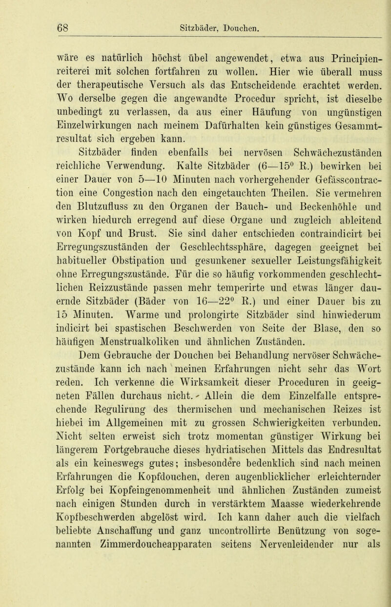 wäre es natürlich höchst übel angewendet, etwa ans Principien- reiterei mit solchen fortfahren zu wollen. Hier wie überall muss der therapeutische Versuch als das Entscheidende erachtet werden. Wo derselbe gegen die angewandte Procedur spricht, ist dieselbe unbedingt zu verlassen, da aus einer Häufung von ungünstigen Einzelwirkungen nach meinem Dafürhalten kein günstiges Gesammt- resultat sich ergeben kann. Sitzbäder linden ebenfalls bei nervösen Schwächezuständen reichliche Verwendung. Kalte Sitzbäder (6—15^ E.) bewirken bei einer Dauer von 5—10 Minuten nach vorhergehender Gefässcontrac- tion eine Congestion nach den eingetauchten Theilen. Sie vermehren den Blutzufluss zu den Organen der Bauch- und Beckenhöhle und wirken hiedurch erregend auf diese Organe und zugleich ableitend von Kopf und Brust. Sie sind daher entschieden contraindicirt bei Erregungszuständen der Geschlechtssphäre, dagegen geeignet bei habitueller Obstipation und gesunkener sexueller Leistungsfähigkeit ohne Erregungszustände, Eür die so häufig vorkommenden geschlecht- lichen Keizzustände passen mehr temperirte und etwas länger dau- ernde Sitzbäder (Bäder von 16—22^ K.) und einer Dauer bis zu 15 Minuten. Warme und prolongirte Sitzbäder sind hinwiederum indicirt bei spastischen Beschwerden von Seite der Blase, den so häufigen Menstrualkoliken und ähnlichen Zuständen. Dem Gebrauche der Douchen bei Behandjung nervöser Schwäche- zustände kann ich nach meinen Erfahrungen nicht sehr das Wort reden. Ich verkenne die Wirksamkeit dieser Proceduren in geeig- neten Fällen durchaus nicht. - Allein die dem Einzelfalle entspre- chende Regulirung des thermischen und mechanischen Reizes ist hiebei im Allgemeinen mit zu grossen Schwierigkeiten verbunden. Nicht selten erweist sich trotz momentan günstiger Wirkung bei längerem Eortgebrauche dieses hydriatischen Mittels das Endresultat als ein keineswegs gutes; insbesondere bedenklich sind nach meinen Erfahrungen die Kopfdouchen, deren augenblicklicher erleichternder Erfolg bei Kopfeingenommenheit und ähnlichen Zuständen zumeist nach einigen Stunden durch in verstärktem Maasse wiederkehrende Kopfbeschwerden abgelöst wird. Ich kann daher auch die vielfach beliebte Anschaffung und ganz uncontrollirte Benützung von söge- \ nannten Zimmerdoucheapparaten seitens Nervenleidender nur als