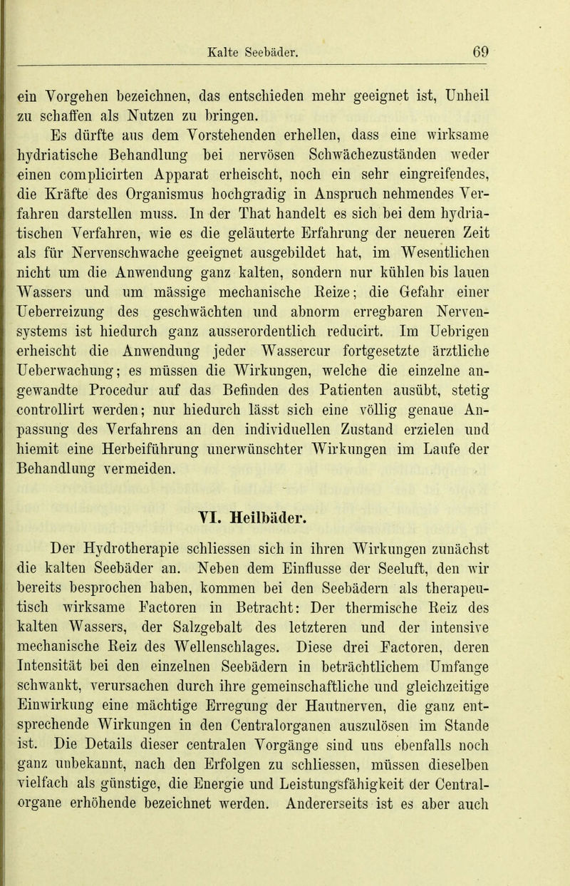 ein Vorgehen bezeichnen, das entschieden mehr geeignet ist, Unheil zu schalfen als Nutzen zu bringen. Es dürfte aus dem Yorstehenden erhellen, dass eine wirksame hydriatische Behandlung bei nervösen Schwächezuständen weder einen complicirten Apparat erheischt, noch ein sehr eingreifendes, die Kräfte des Organismus hochgradig in Anspruch nehmendes Yer- fahren darstellen muss. In der That handelt es sich bei dem hydria- tischen Verfahren, wie es die geläuterte Erfahrung der neueren Zeit als für NerA^enschwache geeignet ausgebildet hat, im Wesentlichen nicht um die Anwendung ganz kalten, sondern nur kühlen bis lauen Wassers und um mässige mechanische Eeize; die Gefahr einer IJeberreizung des geschwächten und abnorm erregbaren Nerven- systems ist hiedurch ganz ausserordentlich reducirt. Im üebrigen erheischt die Anwendung jeder Wassercur fortgesetzte ärztliche Ueberwachung; es müssen die Wirkungen, welche die einzelne an- gewandte Procedur auf das Befinden des Patienten ausübt, stetig controllirt werden; nur hiedurch lässt sich eine völlig genaue An- passung des Verfahrens an den individuellen Zustand erzielen und hiemit eine Herbeiführung unerwünschter Wirkungen im Laufe der Behandlung vermeiden. Tl. Heilbäder. Der Hydrotherapie schliessen sich in ihren Wirkungen zunächst die kalten Seebäder an. Neben dem Einflüsse der Seeluft, den wir bereits besprochen haben, kommen bei den Seebädern als therapeu- tisch wirksame Factoren in Betracht: Der thermische Reiz des kalten Wassers, der Salzgebalt des letzteren und der intensive mechanische Reiz des Wellenschlages. Diese drei Factoren, deren Intensität bei den einzelnen Seebädern in beträchtlichem Umfange schwankt, verursachen durch ihre gemeinschaftliche und gleichzeitige Einwirkung eine mächtige Erregung der Hautnerven, die ganz ent- sprechende Wirkungen in den Centraiorganen auszulösen im Stande ist. Die Details dieser centralen Vorgänge sind uns ebenfalls noch ganz unbekannt, nach den Erfolgen zu schliessen, müssen dieselben vielfach als günstige, die Energie und Leistungsfähigkeit der Centrai- organe erhöhende bezeichnet werden. Andererseits ist es aber auch