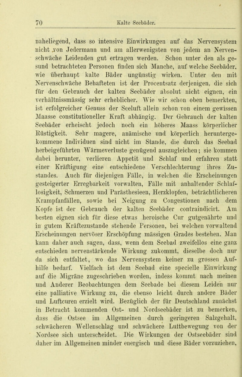 naheliegend, dass so intensive Einwirkungen auf das Nervensystem nicht ji^on Jedermann und am allerwenigsten von jedem an Nerven- schwäche Leidenden gut ertragen werden. Schon unter den als ge- sund betrachteten Personen finden sich Manche, auf welche Seebäder, wie überhaupt kalte Bäder ungünstig wirken. Unter den mit Nervenschwäche Behafteten ist der Procentsatz derjenigen, die sich für den Gebrauch der kalten Seebäder absolut nicht eignen, ein verhältnissmässig sehr erheblicher. Wie wir schon oben bemerkten, ist erfolgreicher Genuss der Seeluft allein schon von einem gewissen Maasse constitutioneller Kraft abhängig. Der Gebrauch der kalten Seebäder erheischt jedoch noch ein höheres Maass körperlicher Küstigkeit. Sehr magere, anämische und körperlich herunterge- kommene Individuen sind nicht im Stande, die durch das Seebad herbeigeführten Wärmeverluste genügend auszugleichen; sie kommen dabei herunter, verlieren Appetit und Schlaf und erfahren statt einer Kräftigung eine entschiedene Verschlechterung ihres Zu- standes. Auch für diejenigen Fälle, in welchen die Erscheinungen gesteigerter Erregbarkeit vorwalten, Fälle mit anhaltender Schlaf- losigkeit, Schmerzen und Parästhesieen, Herzklopfen, beträchtlicheren Krampfanfällen, sowie bei Neigung zu Congestionen nach dem Kopfe ist der Gebrauch der kalten Seebäder contraindicirt. Am besten eignen sich für diese etwas heroische Cur gutgenährte imd in gutem Kräftezustande stehende Personen, bei welchen vorwaltend Erscheinungen nervöser Erschöpfung mässigen Grades bestehen. Man kann daher auch sagen, dass, wenn dem Seebad zweifellos eine ganz entschieden nervenstärkende Wirkung zukommt, dieselbe doch nur da sich entfaltet, wo das Nervensystem keiner zu grossen Auf- hilfe bedarf. Vielfach ist dem Seebad eine specielle Einwirkung auf die Migräne zugeschrieben worden, indess kommt nach meinen und Anderer Beobachtungen dem Seebade bei diesem Leiden nur eine palliative Wirkung zu, die ebenso leicht durch andere Bäder und Luftcuren erzielt wird. Bezüglich der für Deutschland zunächst in Betracht kommenden Ost- und Nordseebäder ist zu bemerken, dass die Ostsee im Allgemeinen durch geringeren Salzgehalt, schwächeren Wellenschlag und schwächere Luftbewegung von der Nordsee sich unterscheidet. Die Wirkungen der Ostseebäder sind daher im Allgemeinen minder energisch und diese Bäder vorzuziehen,