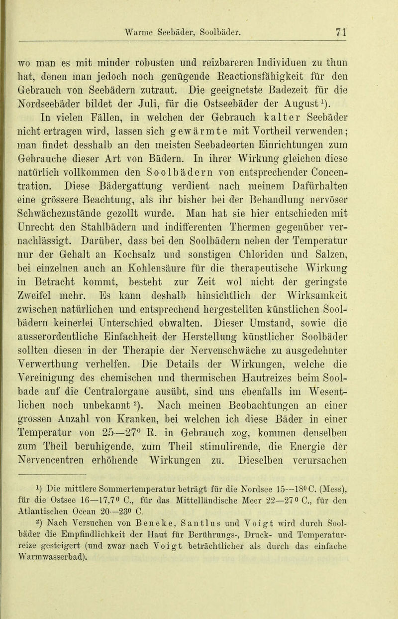 wo man es mit minder robusten und reizbareren Individuen zu thun hat, denen man jedoch noch genügende Eeactionsfähigkeit für den Gebrauch von Seebädern zutraut. Die geeignetste Badezeit für die Nordseebäder bildet der Juli, für die Ostseebäder der August^). In vielen Fällen, in welchen der Gebrauch kalter Seebäder nicht ertragen wird, lassen sich gewärmte mit Yortheil verwenden; man findet desshalb an den meisten Seebadeorten Einrichtungen zum Gebrauche dieser Art von Bädern. In ihrer Wirkung gleichen diese natürlich vollkommen den Soolbädern von entsprechender Concen- tration. Diese Bädergattung verdient nach meinem Dafürhalten eine grössere Beachtung, als ihr bisher bei der Behandlung nervöser Schwächezustände gezollt wurde. Man hat sie hier entschieden mit Unrecht den Stahlbädern und indifferenten Thermen gegenüber ver- nachlässigt. Darüber, dass bei den Soolbädern neben der Temperatur nur der Gehalt an Kochsalz und sonstigen Chloriden und Salzen, bei einzelnen auch an Kohlensäure für die therapeutische Wirkung in Betracht kommt, besteht zur Zeit wol nicht der geringste Zweifel mehr. Es kann deshalb hinsichtlich der Wirksamkeit zwischen natürlichen und entsprechend hergestellten künstlichen Sool- bädern keinerlei Unterschied obwalten. Dieser Umstand, sowie die ausserordentliche Einfachheit der Herstellung künstlicher Soolbäder sollten diesen in der Therapie der Nervenschwäche zu ausgedehnter Yerwerthung verhelfen. Die Details der Wirkungen, welche die Vereinigung des chemischen und thermischen Hautreizes beim Sool- bade auf die Centraiorgane ausübt, sind uns ebenfalls im Wesent- lichen noch unbekannt Nach meinen Beobachtungen an einer grossen x4.nzahl von Kranken, bei welchen ich diese Bäder in einer Temperatur von 25—27^ K. in Gebrauch zog, kommen denselben zum Theil beruhigende, zum Theil stimulirende, die Energie der Nervencentren erhöhende Wirkungen zu. Dieselben verursachen 1} Die mittlere Sommertemperatur beträgt für die Nordsee 15—IS^C. (Mess), für die Ostsee 16—17,70 C, für das Mittelländische Meer 22—27 0 C., für den Atlantischen Ocean 20—230 C, ^) Nach Versuchen von Beneke, Santlus und Voigt wird durch Sool- bäder die Empfindlichkeit der Haut für Berührungs-, Druck- und Temperatur- reize gesteigert (und zwar nach Voigt beträchtlicher als durch das einfache Warmwasserbad).