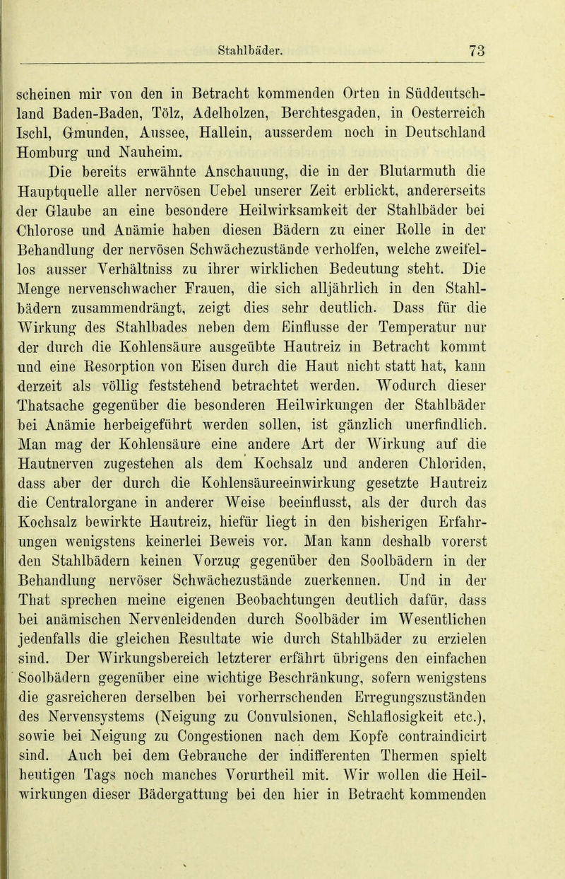 scheinen mir von den in Betracht kommenden Orten in Süddeutsch- land Baden-Baden, Tölz, Adelholzen, Berchtesgaden, in Oesterreich Ischl, Grmimden, Anssee, Hallein, ausserdem noch in Deutschland Homburg und Nauheim. Die bereits erwähnte Anschauung, die in der Blutarmuth die Hauptquelle aller nervösen Uebel unserer Zeit erblickt, andererseits der Glaube an eine besondere Heilwirksamkeit der Stahlbäder bei Chlorose und Anämie haben diesen Bädern zu einer Kolle in der Behandlung der nervösen Schwächezustände verholten, welche zweifel- los ausser Verhältniss zu ihrer wirklichen Bedeutung steht. Die Menge nervenschwacher Frauen, die sich alljährlich in den Stahl- hädern zusammendrängt, zeigt dies sehr deutlich. Dass für die Wirkung des Stahlbades neben dem Einflüsse der Temperatur nur der durch die Kohlensäure ausgeübte Hautreiz in Betracht kommt und eine Kesorption von Eisen durch die Haut nicht statt hat, kann derzeit als völlig feststehend betrachtet werden. Wodurch dieser Thatsache gegenüber die besonderen Heilwirkungen der Stahlbäder hei Anämie herbeigeführt werden sollen, ist gänzlich unerfindlich. Man mag der Kohlensäure eine andere Art der Wirkung auf die Hautnerven zugestehen als dem Kochsalz und anderen Chloriden, dass aber der durch die Kohlensäureeinwirkung gesetzte Hautreiz die Centraiorgane in anderer Weise beeinflusst, als der durch das Kochsalz bewirkte Hautreiz, hiefür liegt in den bisherigen Erfahr- ungen wenigstens keinerlei Beweis vor. Man kann deshalb vorerst den Stahlbädern keinen Vorzug gegenüber den Soolbädern in der Behandlung nervöser Schwächezustände zuerkennen. Und in der That sprechen meine eigenen Beobachtungen deutlich dafür, dass hei anämischen Nervenleidenden durch Soolbäder im Wesentlichen jedenfalls die gleichen Kesultate wie durch Stahlbäder zu erzielen sind. Der Wirkungsbereich letzterer erfährt übrigens den einfachen ' Soolbädern gegenüber eine wichtige Beschränkung, sofern wenigstens die gasreicheren derselben bei vorherrschenden Erregungszuständen des Nervensystems (Neigung zu Convulsionen, Schlaflosigkeit etc.), sowie bei Neigung zu Congestionen nach dem Kopfe contraindicirt sind. Auch bei dem Gebrauche der indifferenten Thermen spielt heutigen Tags noch manches Yorurtheil mit. Wir wollen die Heil- wirkungen dieser Bädergattung bei den hier in Betracht kommenden