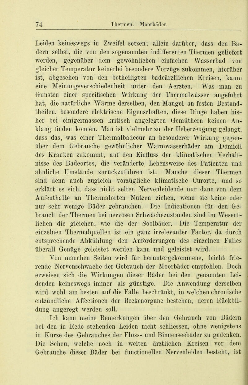 Leiden keineswegs in Zweifel setzen; allein darüber, dass den Bä- dern selbst, die von den sogenannten indifferenten Thermen geliefert werden, gegenüber dem gewöhnlichen einfachen Wasserbad von gleicher Temperatur keinerlei besondere Vorzüge zukommen, hierüber ist, abgesehen von den betheiligten badeärztlichen Kreisen, kaum eine Meinungsverschiedenheit unter den Aerzten. Was man zu Gunsten einer speciüschen Wirkung der Thermalwässer angeführt hat, die natürliche Wärme derselben, den Mangel an festen Bestand- theilen, besondere elektrische Eigenschaften, diese Dinge haben bis- her bei einigermassen kritisch angelegten Gemüthern keinen An- klang finden können. Man ist vielmehr zu der Ueberzeugung gelangt, dass das, was einer Thermalbadecur an besonderer Wirkung gegen- über dem Gebrauche gewöhnlicher Warmwasserbäder am Domicil des Kranken zukommt, auf den Einfluss der klimatischen Verhält- nisse des Badeortes, die veränderte. Lebensweise des Patienten und ähnliche Umstände zurückzuführen ist. Manche dieser Thermen sind denn auch zugleich vorzügliche klimatische Curorte, und so erklärt es sich, dass nicht selten Nervenleidende nur dann von dem Aufenthalte an Thermalorten Nutzen ziehen, wenn sie keine oder nur sehr wenige Bäder gebrauchen. Die Indicationen für den Ge- brauch der Thermen bei nervösen Schwächezuständen sind im Wesent- lichen die gleichen, wie die der Soolbäder. Die Temperatur der einzelnen Thermalquellen ist ein ganz irrelevanter Factor, da durch entsprechende Abkühlung den Anforderungen des einzelnen Falles überall Genüge geleistet werden kann und geleistet wird. Von manchen Seiten wird für heruntergekommene, leicht frie- rende Nervenschwache der Gebrauch der Moorbäder empfohlen. Doch erweisen sich die Wirkungen dieser Bäder bei den genannten Lei- denden keineswegs immer als günstige. Die Anwendung derselben wird wohl am besten auf die Fälle beschränkt, in welchen chronische entzündliche Affectionen der Beckenorgane bestehen, deren Rückbil- dung angeregt werden soll. Ich kann meine Bemerkungen über den Gebrauch von Bädern bei den in Rede stehenden Leiden nicht schliessen. ohne wenigstens in Kürze des Gebrauches der Fluss- und Binnenseebäder zu gedenken. Die Scheu, welche noch in weiten ärztlichen Kreisen vor dem Gebrauche dieser Bäder bei functionellen Nervenleiden besteht, ist