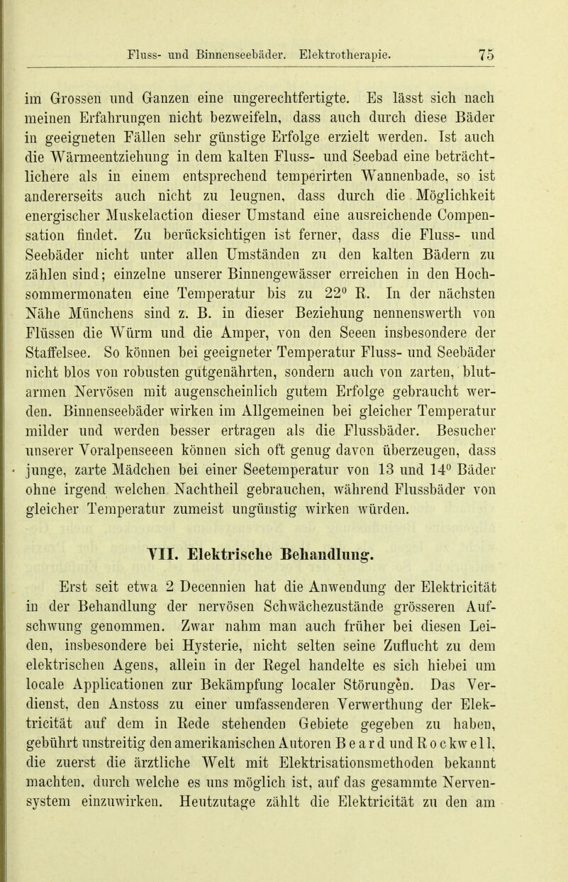 im Grossen und Ganzen eine ungerechtfertigte. Es lässt sich nach meinen Erfahrungen nicht bezweifeln, dass auch durch diese Bäder in geeigneten Eällen sehr günstige Erfolge erzielt werden. Ist auch die Wärmeentziehung in dem kalten Fluss- und Seebad eine beträcht- lichere als in einem entsprechend temperirten Wannenbade, so ist andererseits auch nicht zu leugnen, dass durch die Möglichkeit energischer Muskelaction dieser Umstand eine ausreichende Compen- sation findet. Zu berücksichtigen ist ferner, dass die Fluss- und Seebäder nicht unter allen Umständen zu den kalten Bädern zu zählen sind; einzelne unserer Binnengewässer erreichen in den Hoch- sommermonaten eine Temperatur bis zu 22 R. In der nächsten Nähe Münchens sind z. B. in dieser Beziehung nennenswerth von Flüssen die Würm und die Amper, von den Seeen insbesondere der Staffelsee. So können bei geeigneter Temperatur Fluss- und Seebäder nicht blos von robusten gutgenährten, sondern auch von zarten, blut- armen Nervösen mit augenscheinlich gutem Erfolge gebraucht wer- den. Binnenseebäder wirken im Allgemeinen bei gleicher Temperatur milder und werden besser ertragen als die Flussbäder. Besucher unserer Yoralpenseeen können sich oft genug davon überzeugen, dass junge, zarte Mädchen bei einer Seetemperatur von 13 und 14 Bäder ohne irgend welchen Nachtheil gebrauchen, während Flussbäder von gleicher Temperatur zumeist ungünstig wirken würden. YII. Elektrische Behaiidlimg. Erst seit etwa 2 Decennien hat die Anwendung der Elektricität in der Behandlung der nervösen Schwächezustände grösseren Auf- schwung genommen. Zwar nahm man auch früher bei diesen Lei- den, insbesondere bei Hysterie, nicht selten seine Zuflucht zu dem elektrischen Agens, allein in der Regel handelte es sich hiebei um locale Applicationen zur Bekämpfung localer Störungen. Das Ver- dienst, den Anstoss zu einer umfassenderen Verwerthimg der Elek- tricität auf dem in Rede stehenden Gebiete gegeben zu haben, gebührt unstreitig den amerikanischen Autoren Board und Rockwell, die zuerst die ärztliche Welt mit Elektrisationsmethoden bekannt machten, durch welche es uns möglich ist, auf das gesammte Nerven- system einzuwirken. Heutzutage zählt die Elektricität zu den am