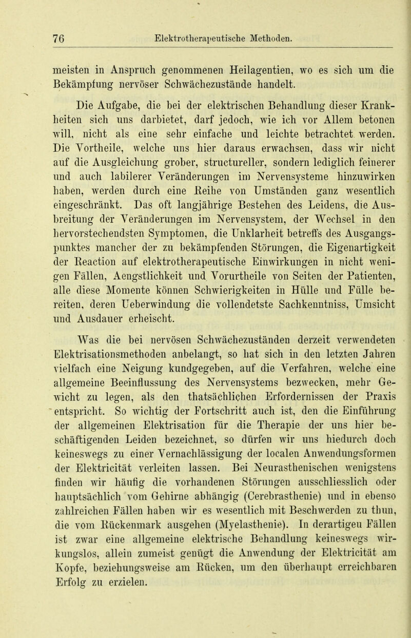 meisten in Anspruch genommenen Heilagentien, wo es sich um die Bekämpfung nervöser Schwächezustände handelt. Die Aufgabe, die bei der elektrischen Behandlung dieser Krank- heiten sich uns darbietet, darf jedoch, wie ich vor Allem betonen will, nicht als eine sehr einfache und leichte betrachtet werden. Die Yortheile, welche uns hier daraus erwachsen, dass wir nicht auf die Ausgleichung grober, structureller, sondern lediglich feinerer und auch labilerer Veränderungen im Nervensysteme hinzuwirken haben, werden durch eine ßeihe von Umständen ganz wesentlich eingeschränkt. Das oft langjährige Bestehen des Leidens, die Aus- breitung der Veränderungen im Nervensystem, der Wechsel in den hervorstechendsten Symptomen, die Unklarheit betreffs des Ausgangs- punktes mancher der zu bekämpfenden Störungen, die Eigenartigkeit der Reaction auf elektrotherapeutische Einwirkungen in nicht weni- gen Fällen, Aengstlichkeit und Vorurtheile von Seiten der Patienten, alle diese Momente können Schwierigkeiten in Hülle und Fülle be- reiten, deren Ueberwindung die vollendetste Sachkenntniss, Umsicht und Ausdauer erheischt. AVas die bei nervösen Schwächezuständen derzeit verwendeten Elektrisationsmethoden anbelangt, so hat sich in den letzten Jahren vielfach eine Neigung kundgegeben, auf die Verfahren, welche eine allgemeine Beeinflussung des Nervensystems bezwecken, mehr Ge- wicht zu legen, als den thatsächlichen Erfordernissen der Praxis ~ entspricht. So wichtig der Fortschritt auch ist, den die Einführung der allgemeinen Elektrisation für die Therapie der uns hier be- schäftigenden Leiden bezeichnet, so dürfen wir uns hiedurch doch keineswegs zu einer Vernachlässigung der localen Anwendungsformen der Elektricität verleiten lassen. Bei Neurasthenischen wenigstens finden wir häufig die vorhandenen Störungen ausschliesslich oder hauptsächlich vom Gehirne abhängig (Cerebrasthenie) und in ebenso zahlreichen Fällen haben wir es wesentlich mit Beschwerden zu thun, die vom Kückenmark ausgehen (Myelasthenie). In derartigen Fällen ist zwar eine allgemeine elektrische Behandlung keineswegs wir- kungslos, allein zumeist genügt die Anwendung der Elektricität am Kopfe, beziehungsweise am Rücken, um den überhaupt erreichbaren Erfolg zu erzielen.