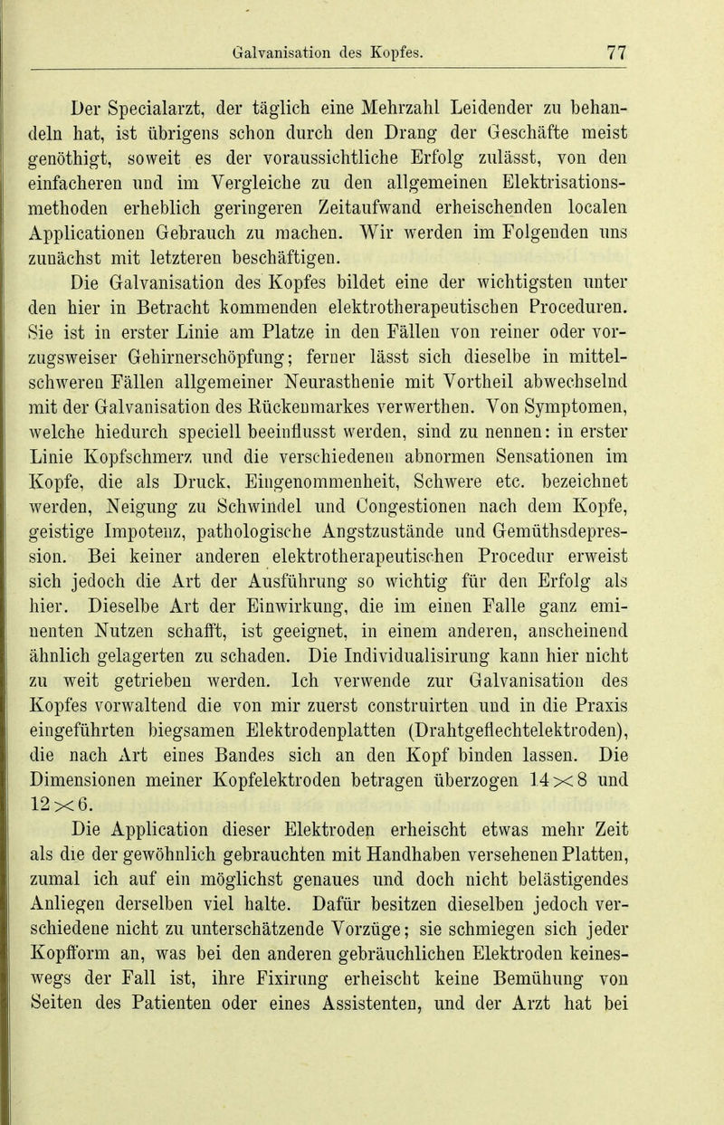 Der Specialarzt, der täglich eine Mehrzahl Leidender zu behan- deln hat, ist übrigens schon durch den Drang der Geschäfte meist genöthigt, soweit es der voraussichtliche Erfolg zulässt, von den einfacheren und im Vergleiche zu den allgemeinen Elektrisations- methoden erheblich geringeren Zeitaufwand erheischenden localen Applicationen Gebrauch zu raachen. Wir werden im Folgenden uns zunächst mit letzteren beschäftigen. Die Galvanisation des Kopfes bildet eine der wichtigsten unter den hier in Betracht kommenden elektrotherapeutischen Proceduren. Sie ist in erster Linie am Platze in den Fällen von reiner oder vor- zugsweiser Gehirnerschöpfung; ferner lässt sich dieselbe in mittel- schwercQ Fällen allgemeiner Neurasthenie mit Vortheil abwechselnd mit der Galvanisation des Kückeumarkes verwerthen. Von Symptomen, welche hiedurch speciell beeinflusst werden, sind zu nennen: in erster Linie Kopfschmerz und die verschiedenen abnormen Sensationen im Kopfe, die als Druck, Eingenommenheit, Schwere etc. bezeichnet werden, Neigung zu Schwindel und Congestionen nach dem Kopfe, geistige Impotenz, pathologische Angstzustände und Gemüthsdepres- sion. Bei keiner anderen elektrotherapeutischen Procedur erweist sich jedoch die Art der Ausführung so wichtig für den Erfolg als hier. Dieselbe Art der Einwirkung, die im einen Falle ganz emi- nenten Nutzen schafft, ist geeignet, in einem anderen, anscheinend ähnlich gelagerten zu schaden. Die Individualisirung kann hier nicht zu weit getrieben werden. Ich verwende zur Galvanisation des Kopfes vorwaltend die von mir zuerst construirten und in die Praxis eingeführten biegsamen Elektrodenplatten (Drahtgeflechtelektroden), die nach Art eines Bandes sich an den Kopf binden lassen. Die Dimensionen meiner Kopfelektroden betragen überzogen 14x8 und 12x6. Die Application dieser Elektroden erheischt etwas mehr Zeit als die der gewöhnlich gebrauchten mit Handhaben versehenen Platten, zumal ich auf ein möglichst genaues und doch nicht belästigendes Anliegen derselben viel halte. Dafür besitzen dieselben jedoch ver- schiedene nicht zu unterschätzende Vorzüge; sie schmiegen sich jeder Kopfform an, was bei den anderen gebräuchlichen Elektroden keines- wegs der Fall ist, ihre Fixirung erheischt keine Bemühung von Seiten des Patienten oder eines Assistenten, und der Arzt hat bei