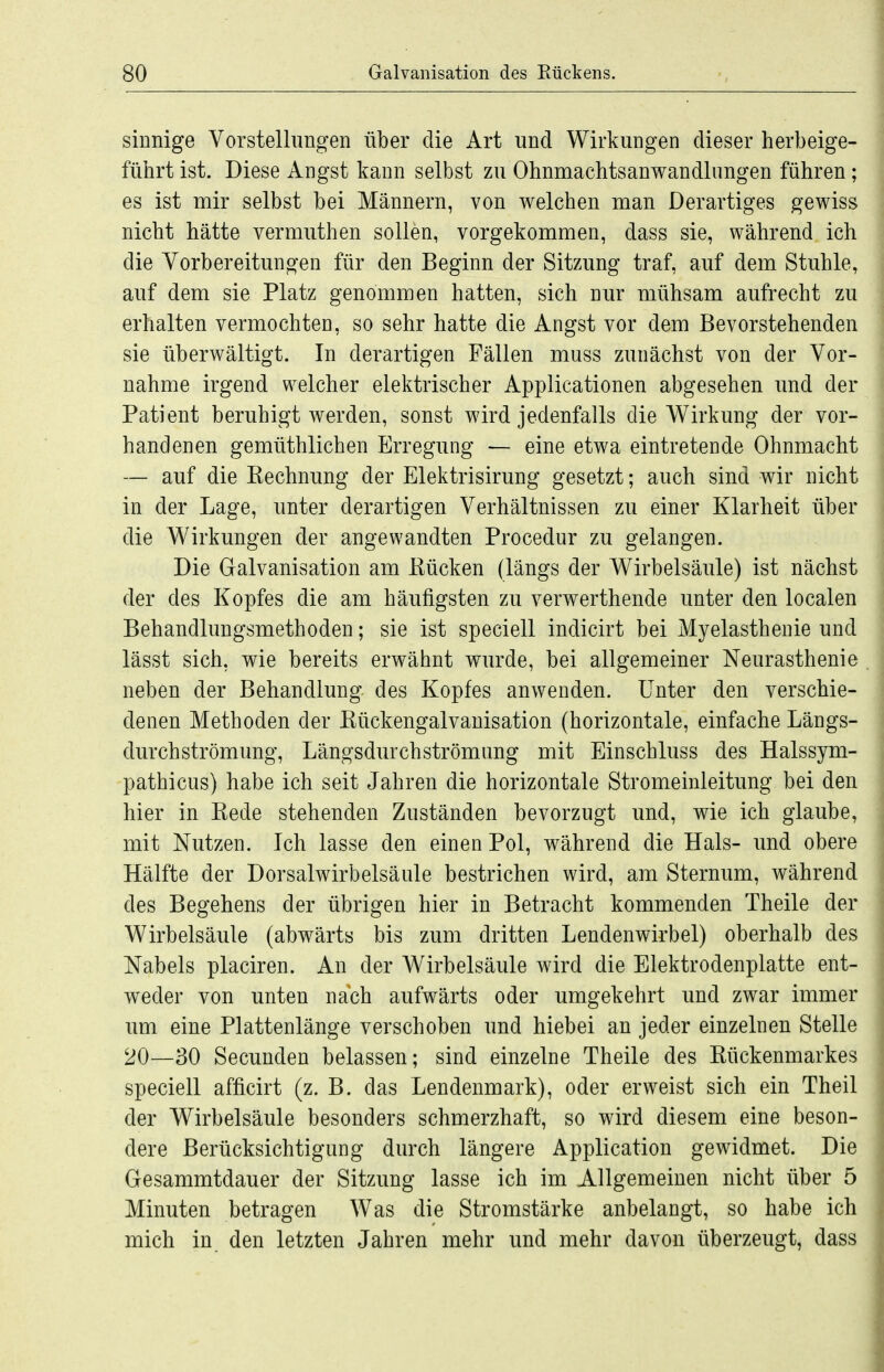 sinnige Vorstellungen über die Art und Wirkungen dieser herbeige- führt ist. Diese Angst kann selbst zu Ohnmachtsanwandlungen führen; es ist mir selbst bei Männern, von welchen man Derartiges gewiss nicht hätte vermuthen sollen, vorgekommen, dass sie, während ich die Vorbereitungen für den Beginn der Sitzung traf, auf dem Stuhle, auf dem sie Platz genommen hatten, sich nur mühsam aufrecht zu erhalten vermochten, so sehr hatte die Angst vor dem Bevorstehenden sie überwältigt. In derartigen Fällen muss zunächst von der Vor- nahme irgend welcher elektrischer Applicationen abgesehen und der Patient beruhigt werden, sonst wird jedenfalls die Wirkung der vor- handenen gemüthlichen Erregung — eine etwa eintretende Ohnmacht — auf die Eechnung der Elektrisirung gesetzt; auch sind wir nicht in der Lage, unter derartigen Verhältnissen zu einer Klarheit über die Wirkungen der angewandten Procedur zu gelangen. Die Oalvanisation am Kücken (längs der Wirbelsäule) ist nächst der des Kopfes die am häufigsten zu verwerthende unter den localen Behandlungsmethoden; sie ist speciell indicirt bei Myelasthenie und lässt sich, wie bereits erwähnt wurde, bei allgemeiner Neurasthenie neben der Behandlung des Kopfes anwenden. Unter den verschie- denen Methoden der Kückengalvanisation (horizontale, einfache Längs- durchströmung, Längsdurchströmang mit Einschluss des Halssym- pathicus) habe ich seit Jahren die horizontale Stromeinleitung bei den hier in Kede stehenden Zuständen bevorzugt und, wie ich glaube, mit Nutzen. Ich lasse den einen Pol, während die Hals- und obere Hälfte der Dorsalwirbelsäule bestrichen wird, am Sternum, während des Begehens der übrigen hier in Betracht kommenden Theile der Wirbelsäule (abwärts bis zum dritten Lendenwirbel) oberhalb des Nabels placiren. An der Wirbelsäule wird die Elektrodenplatte ent- weder von unten nach aufwärts oder umgekehrt und zwar immer um eine Plattenlänge verschoben und hiebei an jeder einzelnen Stelle 20—30 Secunden belassen; sind einzelne Theile des Kückenmarkes speciell afficirt (z. B. das Lendenmark), oder erweist sich ein Theil der Wirbelsäule besonders schmerzhaft, so wird diesem eine beson- dere Berücksichtigung durch längere Application gewidmet. Die Gesammtdauer der Sitzung lasse ich im Allgemeinen nicht über 5 Minuten betragen Was die Stromstärke anbelangt, so habe ich mich in den letzten Jahren mehr und mehr davon überzeugt, dass