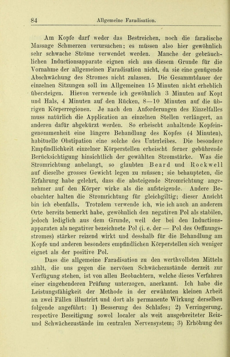 Am Kopfe darf weder das Bestreichen, noch die faradische Massage Schmerzen verm^sachen; es müssen also hier gewöhnlich sehr schwache Ströme verwendet werden. Manche der gebräuch- lichen Inductionsapparate eignen sich aus diesem Grunde für die Vornahme der allgemeinen Faradisation nicht, da sie eine genügende Abschwächung des Stromes nicht zulassen. Die Gesammtdauer der einzelnen Sitzungen soll im Allgemeinen 15 Minuten nicht erheblich übersteigen. Hievon verwende ich gewöhnlich 3 Minuten auf Kopt und Hals, 4 Minuten auf den Kücken, 8—10 Minuten auf die üb- rigen Körperregiouen. Je nach den Anforderungen des Einzelfalles muss natürlich die Application an einzelnen Stellen verlängert, an anderen dafür abgekürzt werden. So erheiscbt anhaltende Kopfein- genommenheit eine längere Behandlung des Kopfes (4 Minuten), habituelle Obstipation eine solche des Unterleibes. Die besondere Empfindlichkeit einzelner Körperstellen erheischt ferner gebührende Berücksichtigung hinsichtlich der gewählten Stromstärke. Was die Stromrichtung anbelangt, so glaubten Beard und Rockwell auf dieselbe grosses Gewicht legen zu müssen; sie behaupteten, die Erfahrung habe gelehrt, dass die absteigende Stromrichtung ange- nehmer auf den Körper wirke als die aufsteigende. Andere Be- obachter halten die Stromrichtung für gleichgiltig; dieser Ansicht bin ich ebenfalls. Trotzdem verwende ich, wie ich auch an anderem Orte bereits bemerkt habe, gewöhnlich den negativen Pol als stabilen, jedoch lediglich aus dem Grunde, weil der bei den Inductions- apparaten als negativer bezeichnete Pol (i. e. der — Pol des Oeffnungs- stromes) stärker reizend wirkt und desshalb für die Behandlung am Kopfe und anderen besonders empfindlichen Körperstellen sich weniger eignet als der positive Pol. Dass die allgemeine Faradisation zu den werthvollsten Mitteln zählt, die uns gegen die nervösen Schwächezustände derzeit zur Verfügung stehen, ist von allen Beobachtern, welche dieses Verfahren einer eingehenderen Prüfung unterzogen, anerkannt. Ich habe die Leistungsfähigkeit der Methode in der erwähnten kleinen xVrbeit an zwei Fällen illustrirt und dort als parmanente Wirkung derselben folgende angeführt: 1) Besserung des Schlafes; 2) Verringerung, respective Beseitigung sowol localer als weit ausgebreiteter Reiz- und Schwächezustände im centralen Nervensystem; 3) Erhöhung des