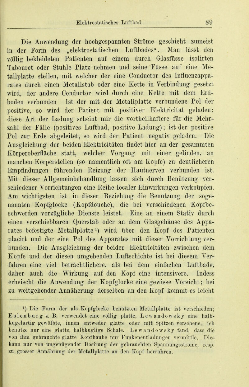Die Anwendung der hochgespannten Ströme geschieht zumeist in der Form des „elektrostatischen Luftbades. Man lässt den völlig bekleideten Patienten auf einem durch Glasfüsse isolirten Tabouret oder Stuhle Platz nehmen und seine Füsse auf eine Me- tallplatte stellen, mit welcher der eine Conductor des Influenzappa- rates durch einen Metallstab oder eine Kette in Verbindung gesetzt wird, der andere Conductor wird durch eine Kette mit dem Erd- boden verbunden Ist der mit der Metallplatte verbundene Pol der positive, so wird der Patient mit positiver Elektricität geladen; diese Art der Ladung scheint mir die vortheilhaftere für die Mehr- zahl der Fälle (positives Luftbad, positive Ladung); ist der positive Pol zur Erde abgeleitet, so wird der Patient negativ geladen. Die Ausgleichung der beiden Elektricitäten findet hier an der gesammten Körperoberfläche statt, welcher Vorgang mit einer gelinden, an manchen Körperstellen (so namentlich oft am Kopfe) zu deutlicheren Empfindungen führenden Eeizung der Hautnerven verbunden ist. Mit dieser Allgemeinbehandlung lassen sich durch Benützung ver- schiedener Vorrichtungen eine Eeihe localer Einwirkungen verknüpfen. Am wichtigsten ist in dieser Beziehung die Benützung der soge- nannten Kopfglocke (Kopfdouche), die bei verschiedenen Kopfbe- schwerden vorzügliche Dienste leistet. Eine an einem Stativ durch einen verschiebbaren Querstab oder an dem Glasgehäuse des Appa- rates befestigte Metallplatte ^) wird über den Kopf des Patienten placirt und der eine Pol des Apparates mit dieser Vorrichtung ver- bunden. Die Ausgleichung der beiden Elektricitäten zwischen dem Kopfe und der diesen umgebenden Luftschichte ist bei diesem Ver- fahren eine viel beträchtlichere, als bei dem einfachen Luftbade, daher auch die Wirkung auf den Kopt eine intensivere. Lidess erheischt die Anwendung der Kopfglocke eine gewisse Vorsicht; bei zu weitgehender Annäherung derselben an den Kopf kommt es leicht 1) Die Form der als Kopfgiocke benützten Metallplatte ist verschieden; EUlenburg z. B. verwendet eine völlig platte, Lewandowsky eine halb- kugelartig gewölbte, innen entweder glatte oder mit Spitzen versehene; ich benütze nur eine glatte, halbkuglige Schale. Lewandowsky fand, dass die von ihm gebrauchte glatte Kopfhaube nur Funkenentladungen vermittle. Dies kann nur von ungenügender Dosirung der gebrauchten Spannungsströme, resp. zu grosser Annährung der Mctallplatte an den Kopf herrühren.