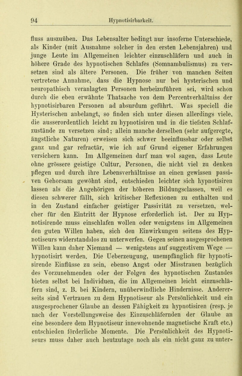 fluss auszuüben. Das Lebensalter bedingt nur insoferne Unterschiede, als Kinder (mit i^usnahme solcher in den ersten Lebensjahren) und junge Leute im Allgemeinen leichter einzuschläfern und auch in höhere Grade des hypnotischen Schlafes (Somnambulismus) zu ver- setzen sind als ältere Personen. Die früher von manchen Seiten vertretene Annahme, dass die Hypnose nur bei hysterischen und neuropathisch veranlagten Personen herbeizuführen sei, wird schon durch die eben erwähnte Thatsache von dem Percentverhältniss der hypnotisirbaren Personen ad absurdum geführt. Was speciell die Hysterischen anbelangt, so finden sich unter diesen allerdings viele, die ausserordentlich leicht zu hypnotisiren imd in die tiefsten Schlaf- zustände zu versetzen sind; allein manche derselben (sehr aufgeregte, ängstliche Naturen) erweisen sich schwer beeinflussbar oder selbst ganz und gar refractär, wie ich auf Grund eigener Erfahrungen versichern kann. Im Allgemeinen darf man wol sagen, dass Leute ohne grössere geistige Cultur, Personen, die nicht viel zu denken pflegen und durch ihre Lebensverhältnisse an einen gewissen passi- ven Gehorsam gewöhnt sind, entschieden leichter sich hypnotisiren lassen als die Angehörigen der höheren Bildungsclassen, weil es diesen schwerer fällt, sich kritischer Eeflexionen zu enthalten und in den Zustand einfacher geistiger Passivität zu versetzen, wel- cher für den Eintritt der Hypnose erforderlich ist. Der zu Hyp- notisirende muss einschlafen wollen oder wenigstens im Allgemeinen den guten Willen haben, sich den Einwirkungen seitens des Hyp- notiseurs widerstandslos zu unterwerfen. Gegen seinen ausgesprochenen Willen kann daher Niemand — wenigstens auf suggestivem Wege — hypnotisirt werden. Die Ueberzeugung, unempfänglich für hypnoti- sirende Einflüsse zu sein, ebenso Angst oder Misstrauen bezüglich des Vorzunehmenden oder der Folgen des hypnotischen Zustandes bieten selbst bei Individuen, die im Allgemeinen leicht einzuschlä- fern sind, z. B. bei Kindern, unüberwindliche Hindernisse. Anderer- seits sind Vertrauen zu dem Hypnotiseur als Persönlichkeit und ein ausgesprochener Glaube an dessen Fähigkeit zu hypnotisiren (resp. je nach der Vorstellungsweise des Einzuschläfernden der Glaube an eine besondere dem Hypnotiseur innewohnende magnetische Kraft etc.) entschieden förderliche Momente. Die Persönlichkeit des Hypnoti- seurs muss daher auch heutzutage noch als ein nicht ganz zu unter-