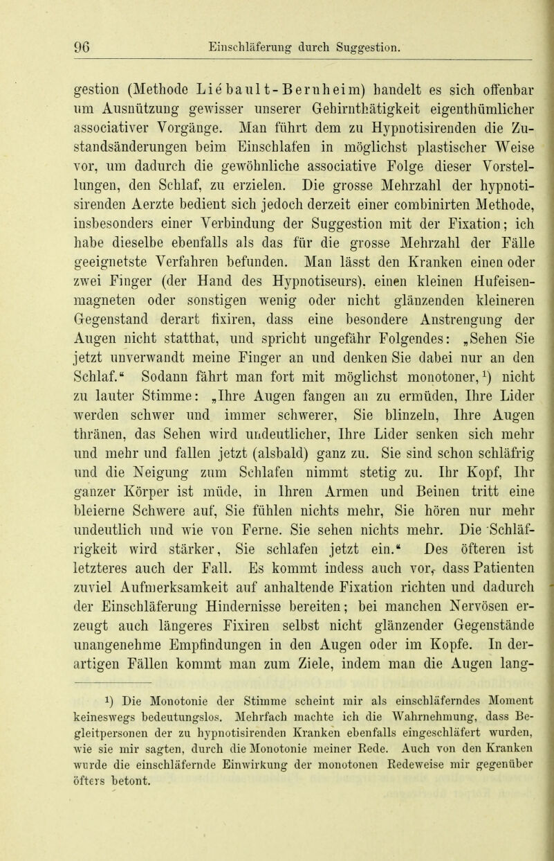 gestion (Methode Lie baul t-Beriiheim) handelt es sich offenbar nm Aiisnützung gewisser unserer Gehirnthätigkeit eigenthümlicher associativer Vorgänge. Man führt dem zu Hypnotisirenden die Zu- standsänderungen beim Einschlafen in möglichst plastischer Weise vor, um dadurch die gewöhnliche associative Folge dieser Vorstel- lungen, den Schlaf, zu erzielen. Die grosse Mehrzahl der hypnoti- sirenden Aerzte bedient sich jedoch derzeit einer combinirten Methode, insbesonders einer Verbindung der Suggestion mit der Fixation; ich habe dieselbe ebenfalls als das für die grosse Mehrzahl der Fälle geeignetste Verfahren befunden. Man lässt den Kranken einen oder zwei Finger (der Hand des Hypnotiseurs), einen kleinen Hufeisen- magneten oder sonstigen wenig oder nicht glänzenden kleineren Gegenstand derart fixiren, dass eine besondere Anstrengung der Augen nicht statthat, und spricht ungefähr Folgendes: „Sehen Sie jetzt unverwandt meine Finger an und denken Sie dabei nur an den Schlaf. Sodann fährt man fort mit möglichst monotoner, nicht zu lauter Stimme: „Ihre Augen fangen an zu ermüden, Ihre Lider werden schwer und immer schwerer, Sie blinzeln, Ihre Augen thränen, das Sehen wird undeutlicher, Ihre Lider senken sich mehr und mehr und fallen jetzt (alsbald) ganz zu. Sie sind schon schläfrig und die Neigung zum Schlafen nimmt stetig zu. Ihr Kopf, Ihr ganzer Körper ist müde, in Ihren Armen und Beinen tritt eine bleierne Schwere auf, Sie fühlen nichts mehr, Sie hören nur mehr undeutlich und wie von Ferne. Sie sehen nichts mehr. Die Schläf- rigkeit wird stärker, Sie schlafen jetzt ein. Des öfteren ist letzteres auch der Fall. Es kommt indess auch vor,- dass Patienten zuviel Aufmerksamkeit auf anhaltende Fixation richten und dadurch der Einschläferung Hindernisse bereiten; bei manchen Nervösen er- zeugt auch längeres Fixiren selbst nicht glänzender Gegenstände unangenehme Empfindungen in den Augen oder im Kopfe. In der- artigen Fällen kommt man zum Ziele, indem man die Augen lang- 1) Die Monotonie der Stimme scheint mir als einschläferndes Moment keineswegs bedeutungslos. Mehrfach machte ich die Wahrnehmung, dass Be- gleitpersonen der zu hypnotisirenden Kranken ebenfalls eingeschläfert wurden, wie sie mir sagten, durch die Monotonie meiner Kede. Auch von den Kranken wurde die einschläfernde Einwirkung der monotonen Eedeweise mir gegenüber öfters betont.