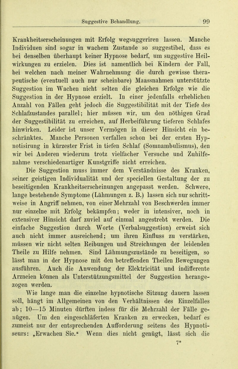 Krankheitserscheinungen mit Erfolg wegsuggeriren lassen. Manche Individuen sind sogar in wachem Zustande so suggestibel, dass es bei denselben überhaupt keiner Hypnose bedarf, um suggestive Heil- wirkungen zu erzielen. Dies ist namentlich bei Kindern der Fall, bei welchen nach meiner Wahrnehmung die durch gewisse thera- peutische (eventuell auch nur scheinbare) Maassnahmen unterstützte Suggestion im Wachen nicht selten die gleichen Erfolge wie die Suggestion in der Hypnose erzielt. In einer jedenfalls erheblichen Anzahl von Fällen geht jedoch die Suggestibilität mit der Tiefe des Schlafzustaudes parallel; hier müssen wir, um den nöthigen Grad der Suggestibilität zu erreichen, auf Herbeiführung tieferen Schlafes hinwirken. Leider ist unser Vermögen in dieser Hinsicht ein be- schränktes. Manche Personen verfallen schon bei der ersten Hyp- notisirung in kürzester Frist in tiefen Schlaf (Somnambulismus), den wir bei Anderen wiederum trotz vielfacher Versuche und Zuhilfe- nahme verschiedenartiger Kunstgriffe nicht erreichen. Die Suggestion mus3 immer dem Verständnisse des Kranken, seiner geistigen Individualität und der speciellen Gestaltung der zu beseitigenden Krankheitserscheinungen angepasst werden. Schwere, lange bestehende Symptome (Lähmungen z. B.) lassen sich nur schritt- weise in Angriff nehmen, von einer Mehrzahl von Beschwerden immer nur einzelne mit Erfolg bekämpfen; weder in intensiver, noch in extensiver Hinsicht darf zuviel auf einmal angestrebt werden. Die einfache Suggestion durch Worte (Verbalsuggestion) erweist sich auch nicht immer ausreichend; um ihren Einfluss zu verstärken, müssen wir nicht selten Reibungen und Streichungen der leidenden Theile zu Hilfe nehmen. Sind Lähmungszustände zu beseitigen, so lässt man in der Hypnose mit den betreffenden Theilen Bewegungen ausführen. Auch die Anwendung der Elektricität und indifferente Arzneien können als Unterstützungsmittel der Suggestion herange- zogen werden. Wie lange man die einzelne hypnotische Sitzung dauern lassen soll, hängt im Allgemeinen von den Verhältnissen des Einzelfalles ab; 10—15 Minuten dürften indess für die Mehrzahl der Fälle ge- nügen. Um den eingeschläferten Kranken zu erwecken, bedarf es zumeist nur der entsprechenden Aufforderung seitens des Hypnoti- seurs: „Erwachen Sie. Wenn dies nicht genügt, lässt sich die 7*