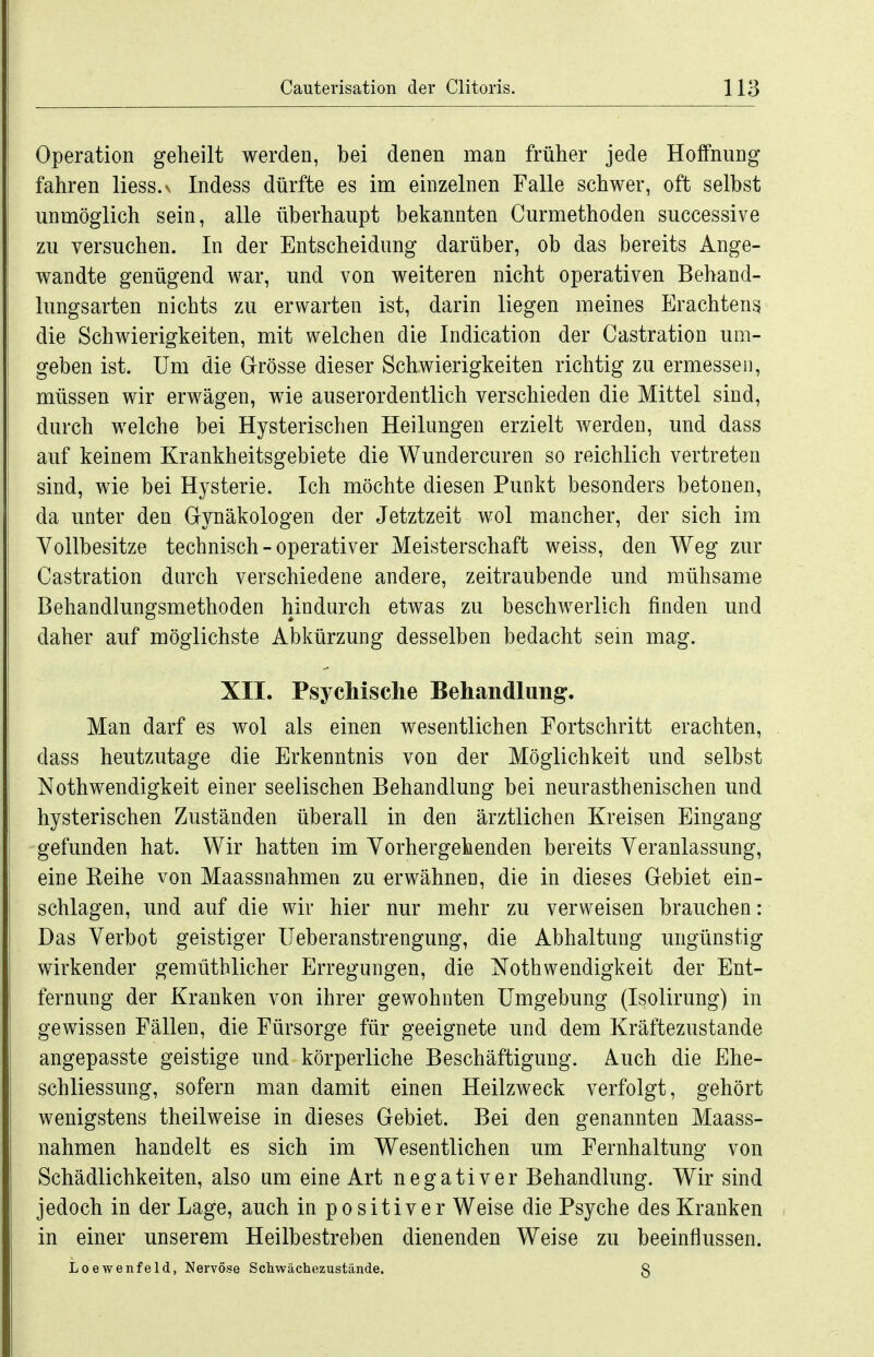 Operation geheilt werden, bei denen man früher jede Hoffnung fahren liess.v Indess dürfte es im einzelnen Falle schwer, oft selbst unmöglich sein, alle überhaupt bekannten Curmethoden successive zu versuchen. In der Entscheidung darüber, ob das bereits Ange- wandte genügend war, und von weiteren nicht operativen Behand- lungsarten nichts zu erwarten ist, darin liegen meines Erachtens die Schwierigkeiten, mit welchen die Indication der Castration um- geben ist. Um die Grösse dieser Schwierigkeiten richtig zu ermessen, müssen wir erwägen, wie auserordentlich verschieden die Mittel sind, durch welche bei Hysterischen Heilungen erzielt werden, und dass auf keinem Krankheitsgebiete die Wundercuren so reichlich vertreten sind, wie bei Hysterie. Ich möchte diesen Punkt besonders betonen, da unter den Gynäkologen der Jetztzeit wol mancher, der sich im Vollbesitze technisch - operativer Meisterschaft weiss, den Weg zur Castration durch verschiedene andere, zeitraubende und mühsame Behandlungsmethoden hindurch etwas zu beschwerlich finden und daher auf möglichste Abkürzung desselben bedacht sein mag. XII. Psychische Behandlung. Man darf es wol als einen wesentlichen Fortschritt erachten, dass heutzutage die Erkenntnis von der Möglichkeit und selbst Nothwendigkeit einer seelischen Behandlung bei neurasthenischen und hysterischen Zuständen überall in den ärztlichen Kreisen Eingang gefunden hat. Wir hatten im Vorhergehenden bereits Veranlassung, eine Keihe von Maassnahmen zu erwähnen, die in dieses Gebiet ein- schlagen, und auf die wir hier nur mehr zu verweisen brauchen: Das Verbot geistiger Ueberanstrengung, die Abhaltung ungünstig wirkender gemüthlicher Erregungen, die Nothwendigkeit der Ent- fernung der Kranken von ihrer gewohnten Umgebung (Isolirung) in gewissen Fällen, die Fürsorge für geeignete und dem Kräftezustande angepasste geistige und körperliche Beschäftigung. Auch die Ehe- schliessung, sofern man damit einen Heilzweck verfolgt, gehört wenigstens theilweise in dieses Gebiet. Bei den genannten Maass- nahmen handelt es sich im Wesentlichen um Fernhaltung von Schädlichkeiten, also um eine Art negativer Behandlung. Wir sind jedoch in der Lage, auch in positiver Weise die Psyche des Kranken in einer unserem Heilbestreben dienenden Weise zu beeinflussen. Iioewenfeld, Nervöse Schwächezustände. 3