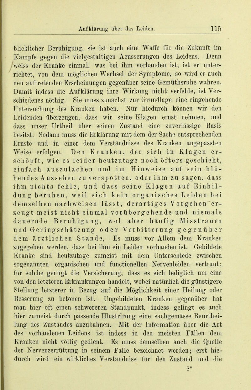 blicklicher Beruhigung, sie ist auch eiue Waffe für die Zukunft im Kampfe gegen die vielgestaltigen Aeusserungen des Leidens. Denn /weiss der Kranke einmal, was bei ihm vorhanden ist, ist er unter- richtet, von dem möglichen Wechsel der Symptome, so wird er auch neu auftretenden Erscheinungen gegenüber seine Gemüthsruhe wahren. Damit indess die Aufklärung ihre Wirkung nicht verfehle, ist Ver- schiedenes nöthig. Sie muss zunächst zur Grundlage eine eingehende Untersuchung des Kranken haben. Nur hiedurch können wir den Leidenden überzeugen, dass wir seine Klagen ernst nehmen, und dass unser Urtheil über seinen Zustand eine zuverlässige Basis besitzt. Sodann muss die Erklärung mit dem der Sache entsprechenden Ernste und in einer dem Verständnisse des Kranken angepassten Weise erfolgen. Den Kranken, der sich in Klagen er- schöpft, wie es leider heutzutage noch öfters geschieht, einfach auszulachen und im Hinweise auf sein blü- hende s Aussehen zu verspotten, oder ihm zu sagen, dass ihm nichts fehle, und dass seine Klagen auf Einbil- dung beruhen, weil sich kein organisches Leiden bei demselben nachweisen lässt, derartiges Vorgehen er- zeugt meist nicht einmal vorübergehende und niemals dauernde Beruhigung, wol aber häufig Misstrauen und Geringschätzung oder Verbitterung gegenüber dem ärztlichen Stande, Es muss vor Allem dem Kranken zugegeben werden, dass bei ihm ein Leiden vorhanden ist. Gebildete Kranke sind heutzutage zumeist mit dem Unterschiede zwischen sogenannten organischen und functionellen Nervenleiden vertraut; für solche genügt die Versicherung, dass es sich lediglich um eine von den letzteren Erkrankungen handelt, wobei natürlich die günstigere Stellung letzterer in Bezug auf die Möglichkeit einer Heilung oder Besserung zu betonen ist. Ungebildeten Kranken gegenüber hat man hier oft einen schwereren Standpunkt, indess gelingt es auch hier zumeist durch passende Hlustrirung eine sachgemässe Beurthei- lung des Zustandes anzubahnen. Mit der Information über die Art des vorhandenen Leidens ist indess in den meisten Fällen dem Kranken nicht völlig gedient. Es muss demselben auch die Quelle der Nervenzerrüttung in seinem Falle bezeichnet werden; erst hie- durch wird ein wirkliches Verständniss für den Zustand und die 8*