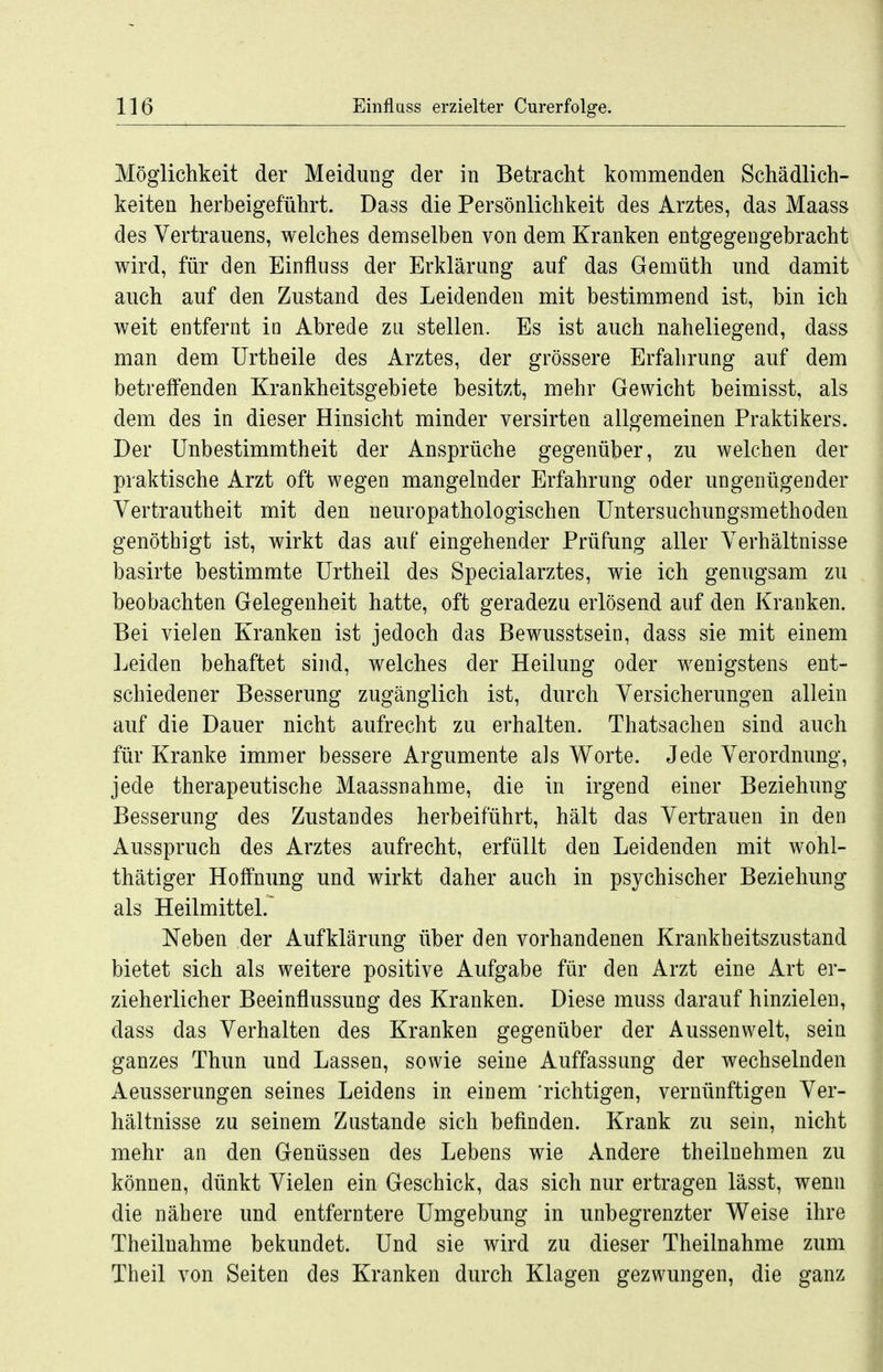 Möglichkeit der Meidung der in Betracht kommenden Schädlich- keiten herbeigeführt. Dass die Persönlichkeit des Arztes, das Maass des Vertrauens, welches demselben von dem Kranken entgegengebracht wird, für den Einfluss der Erklärung auf das Gemüth und damit auch auf den Zustand des Leidenden mit bestimmend ist, bin ich weit entfernt in Abrede zu stellen. Es ist auch naheliegend, dass man dem Urtheile des Arztes, der grössere Erfahrung auf dem betreffenden Krankheitsgebiete besitzt, mehr Gewicht beimisst, als dem des in dieser Hinsicht minder versirten allgemeinen Praktikers. Der Unbestimmtheit der Ansprüche gegenüber, zu welchen der praktische Arzt oft wegen mangelnder Erfahrung oder ungenügender Vertrautheit mit den neuropathologischen Untersuchungsmethoden genöthigt ist, wirkt das auf eingehender Prüfung aller Verhältnisse basirte bestimmte Urtheil des Specialarztes, wie ich genugsam zu beobachten Gelegenheit hatte, oft geradezu erlösend auf den Kranken. Bei vielen Kranken ist jedoch das Bewusstsein, dass sie mit einem Leiden behaftet sind, welches der Heilung oder wenigstens ent- schiedener Besserung zugänglich ist, durch Versicherungen allein auf die Dauer nicht aufrecht zu erhalten. Thatsachen sind auch für Kranke immer bessere Argumente als Worte. Jede Verordnung, jede therapeutische Maassnahme, die in irgend einer Beziehung Besserung des Zustandes herbeiführt, hält das Vertrauen in den Ausspruch des Arztes aufrecht, erfüllt den Leidenden mit wohl- thätiger Hoffnung und wirkt daher auch in psychischer Beziehung als Heilmittel.^ Neben der Aufklärung über den vorhandenen Krankheitszustand bietet sich als weitere positive Aufgabe für den Arzt eine Art er- zieherlicher Beeinflussung des Kranken. Diese muss darauf hinzielen, dass das Verhalten des Kranken gegenüber der Aussenwelt, sein ganzes Thun und Lassen, sowie seine Auffassung der wechselnden Aeusserungen seines Leidens in einem 'richtigen, vernünftigen Ver- hältnisse zu seinem Zustande sich befinden. Krank zu sein, nicht mehr an den Genüssen des Lebens wie Andere theilnehmen zu können, dünkt Vielen ein Geschick, das sich nur ertragen lässt, wenn die nähere und entferntere Umgebung in unbegrenzter Weise ihre Theilnahme bekundet. Und sie wird zu dieser Theilnahme zum Theil von Seiten des Kranken durch Klagen gezwungen, die ganz