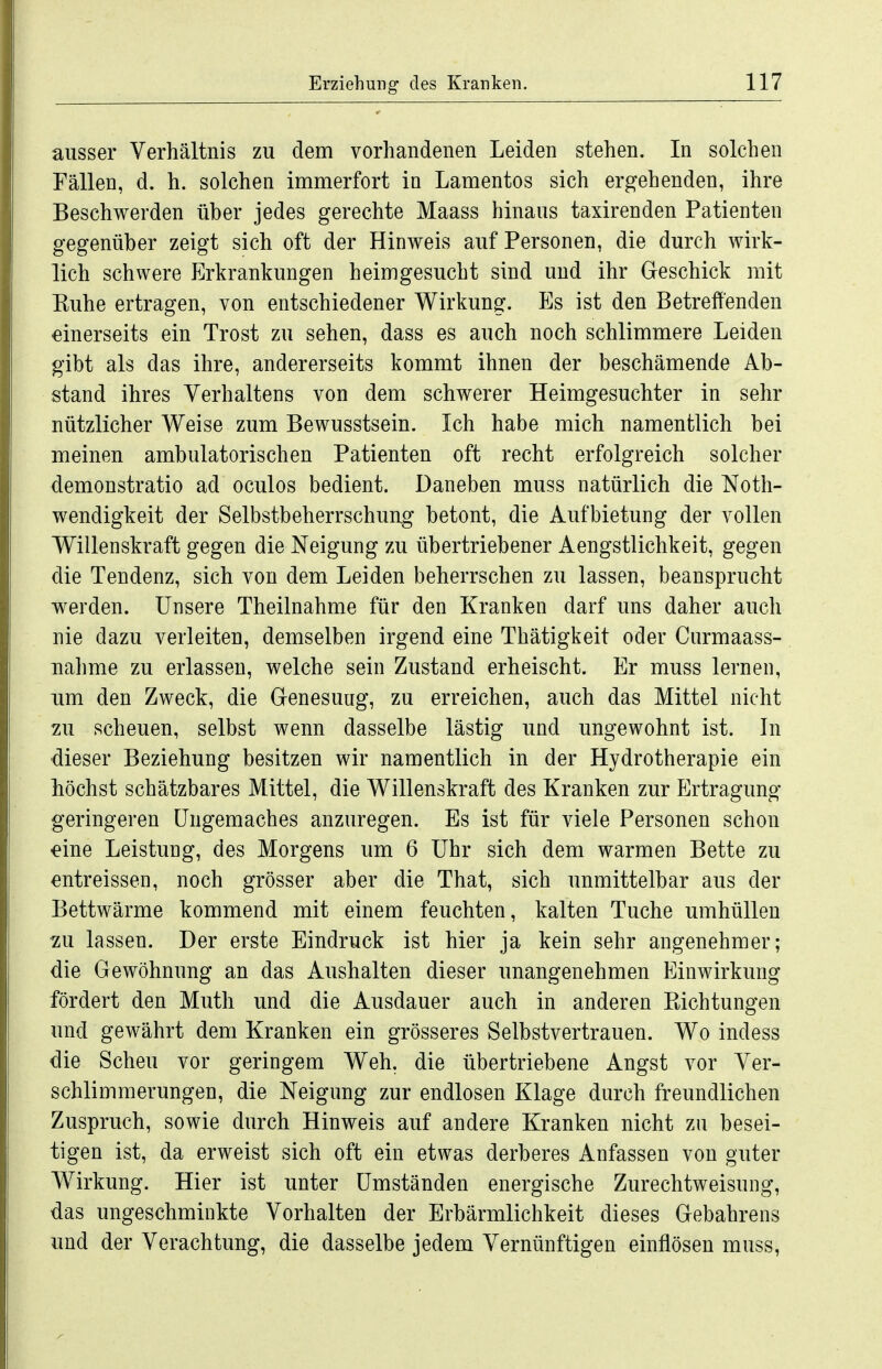 ausser Verhältnis zu dem vorhandenen Leiden stehen. In solchen Fällen, d. h. solchen immerfort in Lamentos sich ergehenden, ihre Beschwerden über jedes gerechte Maass hinaus taxirenden Patienten gegenüber zeigt sich oft der Hinweis auf Personen, die durch wirk- lich schwere Erkrankungen heimgesucht sind und ihr Geschick mit Euhe ertragen, von entschiedener Wirkung. Es ist den Betreffenden einerseits ein Trost zu sehen, dass es auch noch schlimmere Leiden gibt als das ihre, andererseits kommt ihnen der beschämende Ab- stand ihres Verhaltens von dem schwerer Heimgesuchter in sehr nützlicher Weise zum Bewusstsein. Ich habe mich namentlich bei meinen ambulatorischen Patienten oft recht erfolgreich solcher demonstratio ad oculos bedient. Daneben muss natürlich die Noth- wendigkeit der Selbstbeherrschung betont, die Aufbietung der vollen Willenskraft gegen die Neigung zu übertriebener Aengstlichkeit, gegen die Tendenz, sich von dem Leiden beherrschen zu lassen, beansprucht werden. Unsere Theilnahme für den Kranken darf uns daher auch nie dazu verleiten, demselben irgend eine Thätigkeit oder Curmaass- Tiahme zu erlassen, welche sein Zustand erheischt. Er muss lernen, um den Zweck, die Genesung, zu erreichen, auch das Mittel nicht zu scheuen, selbst wenn dasselbe lästig und ungewohnt ist. In dieser Beziehung besitzen wir namentlich in der Hydrotherapie ein höchst schätzbares Mittel, die Willenskraft des Kranken zur Ertragung geringeren Ungemaches anzuregen. Es ist für viele Personen schon eine Leistung, des Morgens um 6 Uhr sich dem warmen Bette zu entreissen, noch grösser aber die That, sich unmittelbar aus der Bettwärme kommend mit einem feuchten, kalten Tuche umhüllen zu lassen. Der erste Eindruck ist hier ja kein sehr angenehmer; die Gewöhnung an das Aushalten dieser unangenehmen Einwirkung fördert den Muth und die Ausdauer auch in anderen Piichtungen und gewährt dem Kranken ein grösseres Selbstvertrauen. Wo indess die Scheu vor geringem Weh. die übertriebene Angst vor Ver- schlimmerungen, die Neignng zur endlosen Klage durch freundlichen Zuspruch, sowie durch Hinweis auf andere Kranken nicht zu besei- tigen ist, da erweist sich oft ein etwas derberes Anfassen von guter Wirkung. Hier ist unter Umständen energische Zurechtweisung, das ungeschminkte Vorhalten der Erbärmlichkeit dieses Gebahrens und der Verachtung, die dasselbe jedem Vernünftigen einflösen muss.