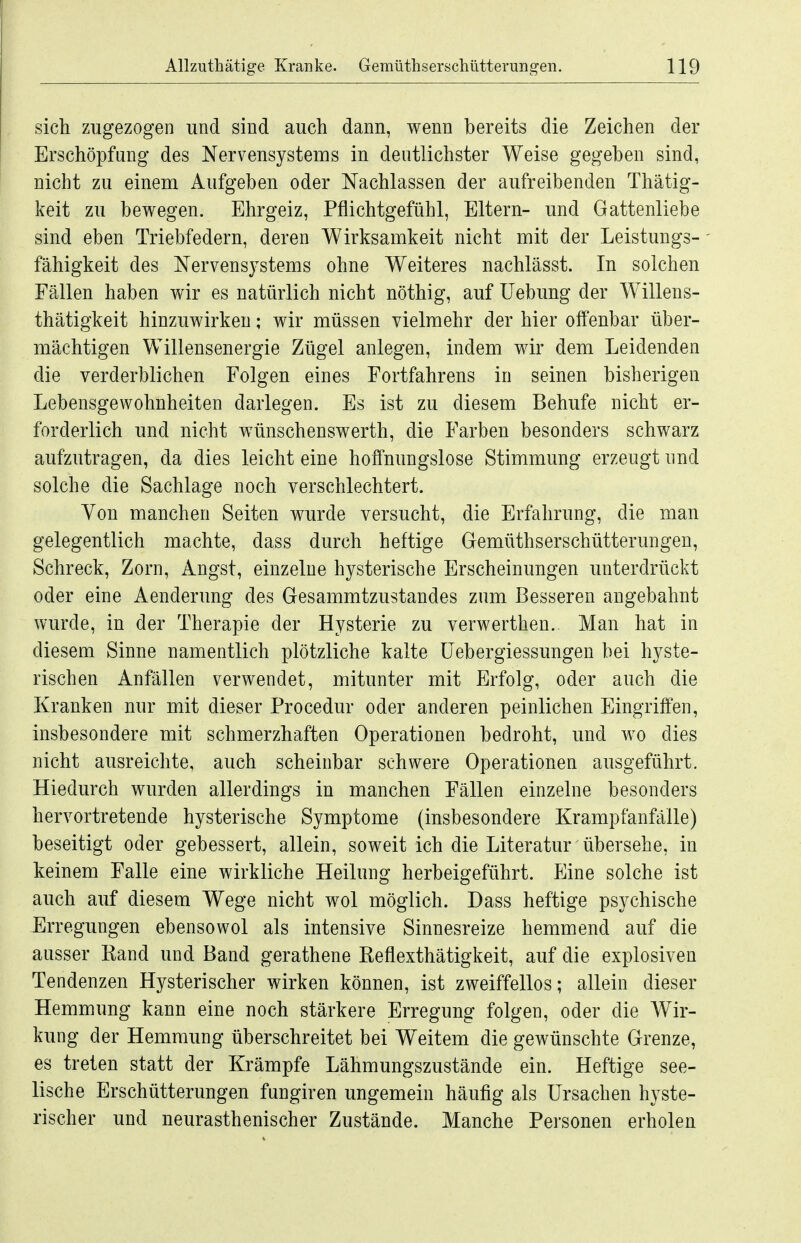 sich zugezogen und sind auch dann, wenn bereits die Zeichen der Erschöpfung des Nervensystems in deutlichster Weise gegeben sind, nicht zu einem Aufgeben oder Nachlassen der aufreibenden Thätig- keit zu bewegen. Ehrgeiz, Pflichtgefühl, Eltern- und Gattenliebe sind eben Triebfedern, deren Wirksamkeit nicht mit der Leistungs- fähigkeit des Nervensystems ohne Weiteres nachlässt. In solchen Fällen haben wir es natürlich nicht nöthig, auf Uebung der Willens- thätigkeit hinzuwirken; wir müssen vielmehr der hier offenbar über- mächtigen Willensenergie Zügel anlegen, indem wir dem Leidenden die verderblichen Folgen eines Fortfahrens in seinen bisherigen Lebensgewohnheiten darlegen. Es ist zu diesem Behufe nicht er- forderlich und nicht wünschenswerth, die Farben besonders schwarz aufzutragen, da dies leicht eine hoffnungslose Stimmung erzeugt und solche die Sachlage noch verschlechtert. Yon manchen Seiten wurde versucht, die Erfahrung, die man gelegentlich machte, dass durch heftige Gemüthserschütterungen, Schreck, Zorn, Angst, einzelne hysterische Erscheinungen imterdrückt oder eine Aenderung des Gesammtzustandes zum Besseren angebahnt wurde, in der Therapie der Hysterie zu verwerthen.. Man hat in diesem Sinne namentlich plötzliche kalte üebergiessungen bei hyste- rischen Anfällen verwendet, mitunter mit Erfolg, oder auch die Kranken nur mit dieser Procedur oder anderen peinlichen Eingriffen, insbesondere mit schmerzhaften Operationen bedroht, und wo dies nicht ausreichte, auch scheinbar schwere Operationen ausgeführt. Hiedurch wurden allerdings in manchen Fällen einzelne besonders hervortretende hysterische Symptome (insbesondere Krampfanfälle) beseitigt oder gebessert, allein, soweit ich die Literatur übersehe, in keinem Falle eine wirkliche Heilung herbeigeführt. Eine solche ist auch auf diesem Wege nicht wol möglich. Dass heftige psychische Erregungen ebensowol als intensive Sinnesreize hemmend auf die ausser Kand und Band gerathene Reflexthätigkeit, auf die explosiven Tendenzen Hysterischer wirken können, ist zweiffellos; allein dieser Hemmung kann eine noch stärkere Erregung folgen, oder die Wir- kung der Hemmung überschreitet bei Weitem die gewünschte Grenze, es treten statt der Krämpfe Lähmungszustände ein. Heftige see- lische Erschütterungen fungiren ungemein häufig als Ursachen hyste- rischer und neurasthenischer Zustände. Manche Personen erholen