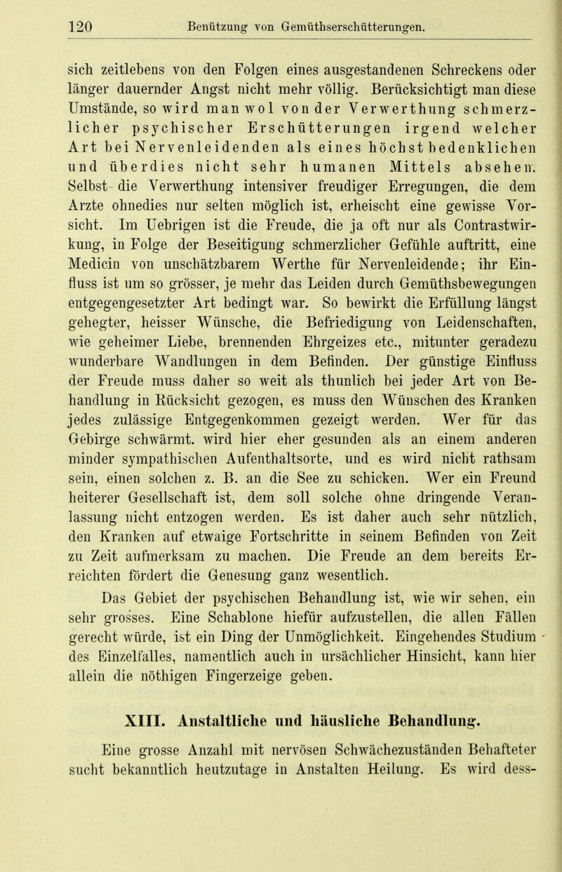 sich zeitlebens von den Folgen eines ausgestandenen Schreckens oder länger dauernder Angst nicht mehr völlig. Berücksichtigt man diese Umstände, so wird manwol von der Verwerthung schmerz- licher psychischer Erschütterungen irgend welcher Art bei Nervenleidenden als eines höchst bedenklichen und überdies nicht sehr humanen Mittels absehen. Selbst die Verwerthung intensiver freudiger Erregungen, die dem Arzte ohnedies nur selten möglich ist, erheischt eine gewisse Vor- sicht. Im Uebrigen ist die Freude, die ja oft nur als Contrastwir- kung, in Folge der Beseitigung schmerzlicher Gefühle auftritt, eine Medicin von unschätzbarem Werthe für Nervenleidende; ihr Ein- fluss ist um so grösser, je mehr das Leiden durch Gemüthsbewegimgen entgegengesetzter Art bedingt war. So bewirkt die Erfüllung längst gehegter, heisser Wünsche, die Befriedigung von Leidenschaften, wie geheimer Liebe, brennenden Ehrgeizes etc., mitunter geradezu wunderbare Wandlungen in dem Befinden. Der günstige Einfluss der Freude muss daher so weit als thunlich bei jeder Art von Be- handlung in Kücksicht gezogen, es muss den Wünschen des Kranken jedes zulässige Entgegenkommen gezeigt werden. Wer für das Gebirge schwärmt, wird hier eher gesunden als an einem anderen minder sympathischen Aufenthaltsorte, und es wird nicht rathsam sein, einen solchen z. B. an die See zu schicken. Wer ein Freund heiterer Gesellschaft ist, dem soll solche ohne dringende Veran- lassung nicht entzogen werden. Es ist daher auch sehr nützlich, den Kranken auf etwaige Fortschritte in seinem Befinden von Zeit zu Zeit aufmerksam zu machen. Die Freude an dem bereits Er- reichten fördert die Genesung ganz wesentlich. Das Gebiet der psychischen Behandlung ist, wie wir sehen, ein sehr grosses. Eine Schablone hiefür aufzustellen, die allen Fällen gerecht würde, ist ein Ding der Unmöglichkeit. Eingehendes Studium des Einzelfalles, namentlich auch in ursächlicher Hinsicht, kann hier allein die nöthigen Fingerzeige geben. XIII. Aiistaltliche und häusliche Behandlung. Eine grosse Anzahl mit nervösen Schwächezuständen Behafteter sucht bekanntlich heutzutage in Anstalten Heilung. Es wird dess-