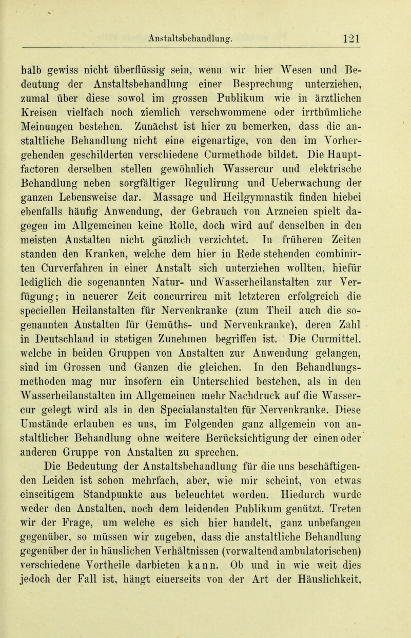 halb gewiss nicht überflüssig sein, wenn wir hier Wesen und Be- deutung der Anstaltsbehandlung einer Besprechung unterziehen, zumal über diese sowol im grossen Publikum wie in ärztlichen Kreisen vielfach noch ziemlich verschwommene oder irrthümliche Meinungen bestehen. Zunächst ist hier zu bemerken, dass die an- staltliche Behandlung nicht eine eigenartige, von den im Vorher- gehenden geschilderten verschiedene Curmethode bildet Die Haupt- factoren derselben stellen gewöhnlich Wassercur und elektrische Behandlung neben sorgfältiger Kegulirung und üeberwachung der ganzen Lebensweise dar. Massage und Heilgymnastik finden hiebei ebenfalls häufig Anwendung, der Gebrauch von Arzneien spielt da- gegen im Allgemeinen keine KoUe, doch wird auf denselben in den meisten Anstalten nicht gänzlich verzichtet. In früheren Zeiten standen den Kranken, welche dem hier in Kede stehenden combinir- ten Curverfahren in einer Anstalt sich unterziehen w^ollten, hiefür lediglich die sogenannten Natur- und Wasserheilanstalten zur Ver- fügung; in neuerer Zeit concurriren mit letzteren erfolgreich die speciellen Heilanstalten für Nervenkranke (zum Theil auch die so- genannten Anstalten für Gemüths- und Nervenkranke), deren Zahl in Deutschland in stetigen Zunehmen begriffen ist. Die Curmittel. welche in beiden Gruppen von Anstalten zur Anwendung gelangen, sind im Grossen und Ganzen die gleichen. In den Behandlungs- methoden mag nur insofern ein Unterschied bestehen, als in den Wasserheilanstalten im Allgemeinen mehr Nachdruck auf die Wasser- cur gelegt wird als in den Specialanstalten für Nervenkranke. Diese Umstände erlauben es uns, im Folgenden ganz allgemein von an- staltlicher Behandlung ohne weitere Berücksichtigung der einen oder anderen Gruppe von Anstalten zu sprechen. Die Bedeutung der Anstaltsbehandlung für die uns beschäftigen- den Leiden ist schon mehrfach, aber, wie mir scheint, von etwas einseitigem Standpunkte aus beleuchtet w^orden. Hiedurch wurde weder den Anstalten, noch dem leidenden Publikum genützt. Treten wir der Frage, um welche es sich hier handelt, ganz unbefangen gegenüber, so müssen wir zugeben, dass die anstaltliche Behandlung gegenüber der in häuslichen Verhältnissen (vorwaltend ambulatorischen) verschiedene Vortheile darbieten kann. Ob und in wie weit dies jedoch der Fall ist, hängt einerseits von der Art der Häuslichkeit,