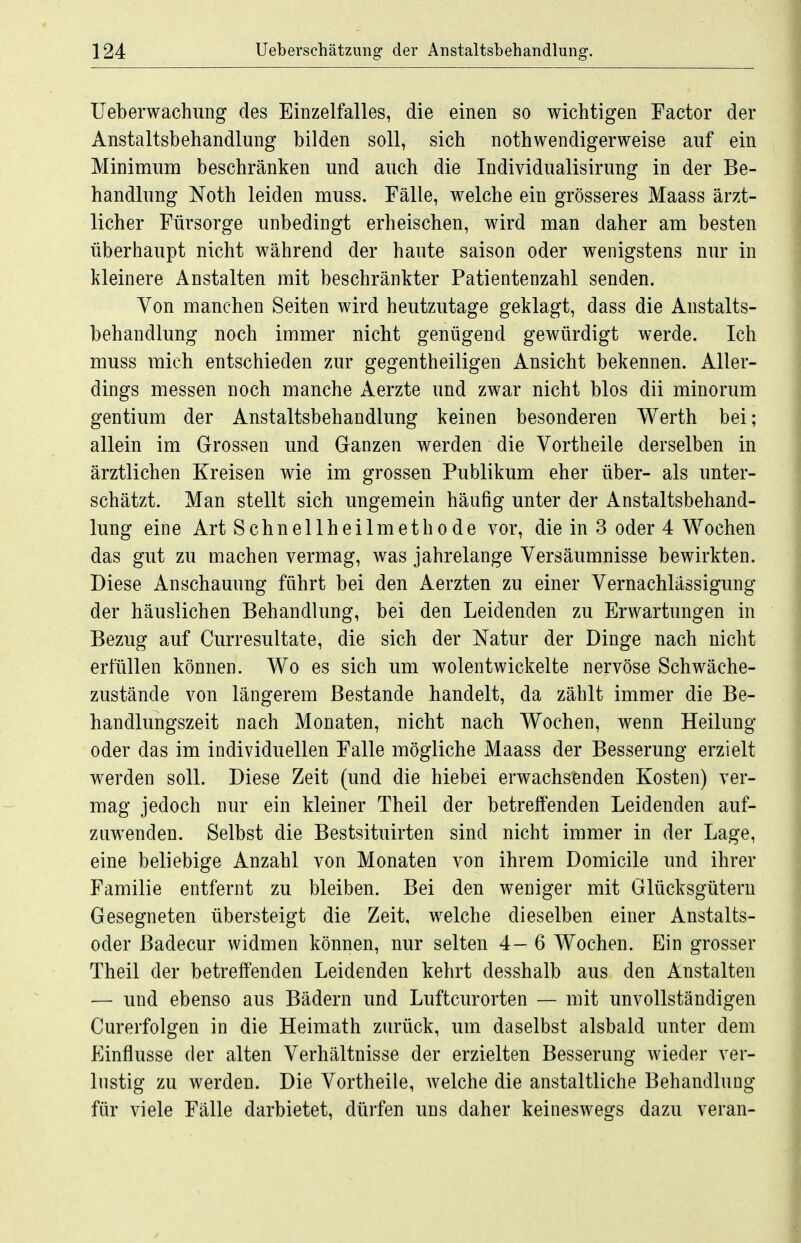 Ueberwachung des Einzelfalles, die einen so wichtigen Factor der Anstaltsbehandlung bilden soll, sich nothwendigerweise auf ein Minimum beschränken und auch die Individualisirung in der Be- handlung Noth leiden muss. Fälle, welche ein grösseres Maass ärzt- licher Fürsorge unbedingt erheischen, wird man daher am besten überhaupt nicht während der haute saison oder wenigstens nur in kleinere Anstalten mit beschränkter Patientenzahl senden. Von manchen Seiten wird heutzutage geklagt, dass die Anstalts- behandlung noch immer nicht genügend gewürdigt werde. Ich muss mich entschieden zur gegentheiligen Ansicht bekennen. Aller- dings messen noch manche Aerzte und zwar nicht blos dii minorum gentium der Anstaltsbehandlung keinen besonderen Werth bei; allein im Grossen und Ganzen werden die Vortheile derselben in ärztlichen Kreisen wie im grossen Publikum eher über- als unter- schätzt. Man stellt sich ungemein häufig unter der Anstaltsbehand- lung eine Art Schnellheilmethode vor, die in 3 oder 4 Wochen das gut zu machen vermag, was jahrelange Versäumnisse bewirkten. Diese Anschauung führt bei den Aerzten zu einer Vernachlässigung der häuslichen Behandlung, bei den Leidenden zu Erwartungen in Bezug auf Curresultate, die sich der Natur der Dinge nach nicht erfüllen können. Wo es sich um wolentwickelte nervöse Schwäche- zustände von längerem Bestände handelt, da zählt immer die Be- handlungszeit nach Monaten, nicht nach Wochen, wenn Heilung oder das im individuellen Falle mögliche Maass der Besserung erzielt werden soll. Diese Zeit (und die hiebei erwachsenden Kosten) ver- mag jedoch nur ein kleiner Theil der betreffenden Leidenden auf- zuwenden. Selbst die Bestsituirten sind nicht immer in der Lage, eine beliebige Anzahl von Monaten von ihrem Domicile und ihrer Familie entfernt zu bleiben. Bei den weniger mit Glücksgüteru Gesegneten übersteigt die Zeit, welche dieselben einer Anstalts- oder ßadecur widmen können, nur selten 4—6 Wochen. Ein grosser Theil der betreffenden Leidenden kehrt desshalb aus den Anstalten — und ebenso aus Bädern und Luftcurorten — mit unvollständigen Curerfolgen in die Heimath zurück, um daselbst alsbald unter dem Einflüsse der alten Verhältnisse der erzielten Besserung wieder ver- lustig zu werden. Die Vortheile, welche die anstaltliche Behandlung für viele Fälle darbietet, dürfen uns daher keineswegs dazu veran-