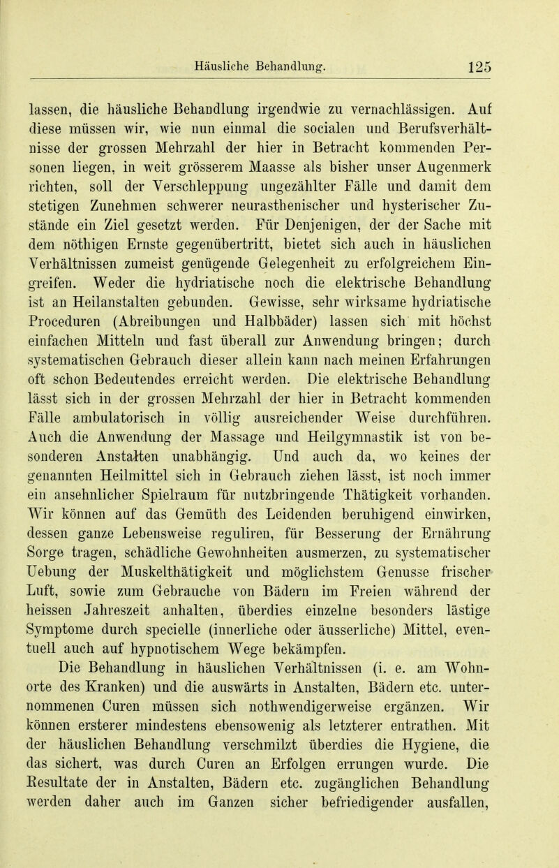 lassen, die häusliche Behandlung irgendwie zu vernachlässigen. Auf diese müssen wir, wie nun einmal die socialen und Berufs Verhält- nisse der grossen Mehrzahl der hier in Betracht kommenden Per- sonen liegen, in weit grösserem Maasse als bisher unser Augenmerk richten, soll der Verschleppung ungezählter Fälle und damit dem stetigen Zunehmen schwerer neurasthenischer und hysterischer Zu- stände ein Ziel gesetzt werden. Für Denjenigen, der der Sache mit dem nöthigen Ernste gegenübertritt, bietet sich auch in häuslichen Verhältnissen zumeist genügende Gelegenheit zu erfolgreichem Ein- greifen. Weder die hydriatische noch die elektrische Behandlung ist an Heilanstalten gebunden. Gewisse, sehr wirksame hydriatische Proceduren (Abreibungen und Halbbäder) lassen sich mit höchst einfachen Mitteln und fast überall zur Anwendung bringen; durch systematischen Gebrauch dieser allein kann nach meinen Erfahrungen oft schon Bedeutendes erreicht werden. Die elektrische Behandlung lässt sich in der grossen Mehrzahl der hier in Betracht kommenden Fälle ambulatorisch in völlig ausreichender Weise durchführen. Auch die Anwendung der Massage und Heilgymnastik ist von be- sonderen xlnstalten unabhängig. Und auch da, wo keines der genannten Heilmittel sich in Gebrauch ziehen lässt, ist noch immer ein ansehnlicher Spielraum für nutzbringende Thätigkeit vorhanden. Wir können auf das Gemüth des Leidenden beruhigend einwirken, dessen ganze Lebensweise reguliren, für Besserung der Ernährung Sorge tragen, schädliche Gewohnheiten ausmerzen, zu systematischer Uebung der Muskelthätigkeit und möglichstem Genüsse frischer Luft, sowie zum Gebrauche von Bädern im Freien während der heissen Jahreszeit anhalten, überdies einzelne besonders lästige Symptome durch specielle (innerliche oder äusserliche) Mittel, even- tuell auch auf hypnotischem Wege bekämpfen. Die Behandlung in häuslichen Verhältnissen (i. e. am Wohn- orte des Kranken) und die auswärts in Anstalten, Bädern etc. unter- nommenen Curen müssen sich nothwendigerweise ergänzen. Wir können ersterer mindestens ebensowenig als letzterer entrathen. Mit der häuslichen Behandlung verschmilzt überdies die Hygiene, die das sichert, was durch Curen an Erfolgen errungen wurde. Die Kesultate der in Anstalten, Bädern etc. zugänglichen Behandlung werden daher auch im Ganzen sicher befriedigender ausfallen.