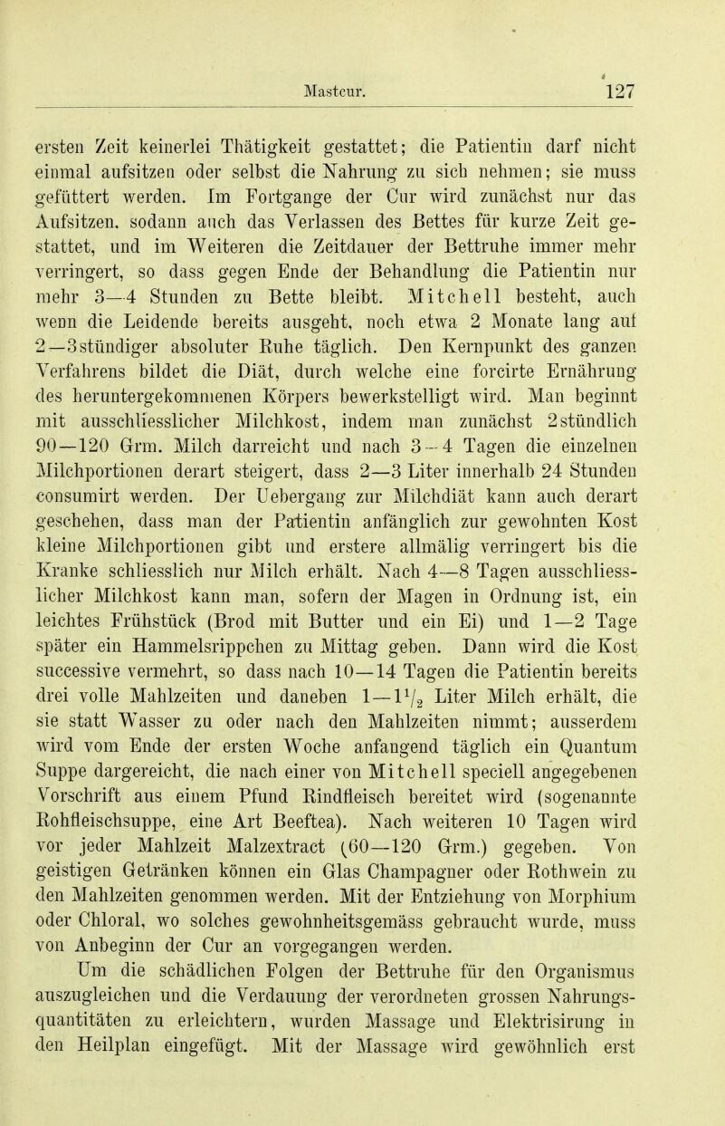 ersten Zeit keinerlei Thätigkeit gestattet; die Patientin darf nicht einmal aufsitzen oder selbst die Nahrung zu sich nehmen; sie muss gefüttert werden. Im Fortgange der Cur wird zunächst nur das Aufsitzen, sodann auch das Verlassen des Bettes für kurze Zeit ge- stattet, und im Weiteren die Zeitdauer der Bettruhe immer mehr verringert, so dass gegen Ende der Behandlung die Patientin nur mehr 3—4 Stunden zu Bette bleibt. Mitchell besteht, auch wenn die Leidende bereits ausgeht, noch etwa 2 Monate lang aui 2—3 stündiger absoluter Ruhe täglich. Den Kernpunkt des ganzen Verfahrens bildet die Diät, durch welche eine forcirte Ernährung des heruntergekommenen Körpers bewerkstelligt wird. Man beginnt mit ausschliesslicher Milchkost, indem man zunächst 2stündlich 90—120 Grm. Milch darreicht und nach 3-4 Tagen die einzelnen Milchportionen derart steigert, dass 2—3 Liter innerhalb 24 Stunden consumirt werden. Der Uebergang zur Milchdiät kann auch derart geschehen, dass man der Pa-tientin anfänglich zur gewohnten Kost kleine Milchportionen gibt und erstere allmälig verringert bis die Kranke schliesslich nur Milch erhält. Nach 4—8 Tagen ausschliess- licher Milchkost kann man, sofern der Magen in Ordnung ist, ein leichtes Frühstück (Brod mit Butter und ein Ei) und 1—2 Tage später ein Hammelsrippchen zu Mittag geben. Dann wird die Kost successive vermehrt, so dass nach 10—14 Tagen die Patientin bereits drei volle Mahlzeiten und daneben 1 — 1V2 ^^^-^^^ Milch erhält, die sie statt Wasser zn oder nach den Mahlzeiten nimmt; ausserdem wird vom Ende der ersten Woche anfangend täglich ein Quantum Suppe dargereicht, die nach einer von Mitchell speciell angegebenen Vorschrift aus einem Pfund Rindfleisch bereitet wird (sogenannte Rohfleischsuppe, eine Art Beeftea). Nach weiteren 10 Tagen wird vor jeder Mahlzeit Malzextract (^60—120 Grm.) gegeben. Von geistigen Getränken können ein Glas Champagner oder Rothwein zu den Mahlzeiten genommen werden. Mit der Entziehung von Morphium oder Chloral, wo solches gewohnheitsgemäss gebraucht wurde, muss von Anbeginn der Cur an vorgegangen werden. Um die schädlichen Folgen der Bettruhe für den Organismus auszugleichen und die Verdauung der verordneten grossen Nahrungs- quantitäten zu erleichtern, wurden Massage und Elektrisirung in den Heilplan eingefügt. Mit der Massage wird gewöhnlich erst