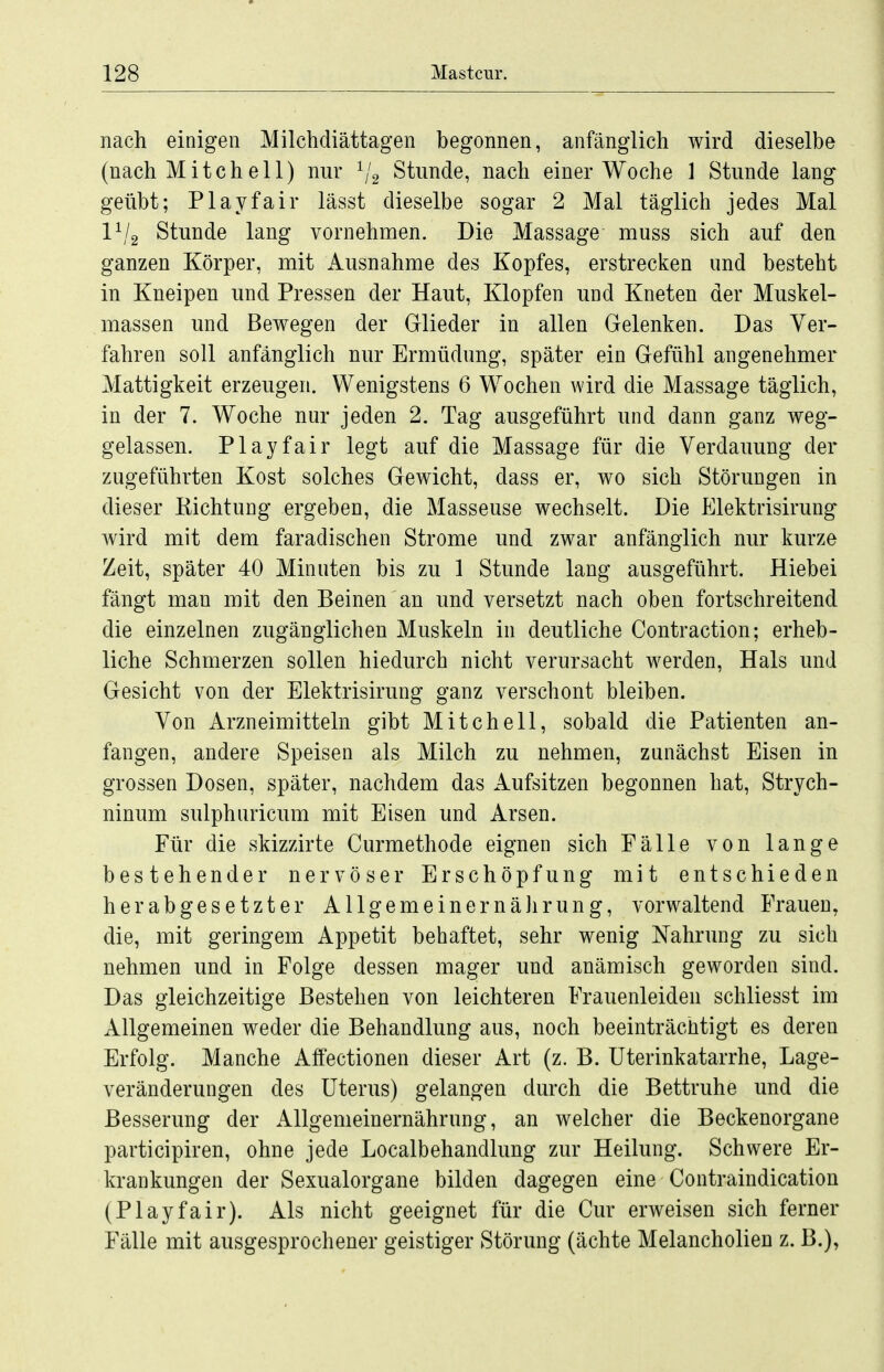nach einigen Milchdiättagen begonnen, anfänglich wird dieselbe (nach Mitcheil) nur ^j^ Stunde, nach einer Woche 1 Stunde lang geübt; Playfair lässt dieselbe sogar 2 Mal täglich jedes Mal l^/g Stunde lang vornehmen. Die Massage muss sich auf den ganzen Körper, mit Ausnahme des Kopfes, erstrecken und besteht in Kneipen und Pressen der Haut, Klopfen und Kneten der Muskel- massen und Bewegen der Glieder in allen Gelenken. Das Ver- fahren soll anfänglich nur Ermüdung, später ein Gefühl angenehmer Mattigkeit erzeugen. Wenigstens 6 Wochen wird die Massage täglich, in der 7. Woche nur jeden 2. Tag ausgeführt und dann ganz weg- gelassen. Play fair legt auf die Massage für die Verdauung der zugeführten Kost solches Gewicht, dass er, wo sich Störungen in dieser Eichtung ergeben, die Masseuse wechselt. Die Elektrisirung wird mit dem faradischen Strome und zwar anfänglich nur kurze Zeit, später 40 Minuten bis zu 1 Stunde lang ausgeführt. Hiebei fängt man mit den Beinen an und versetzt nach oben fortschreitend die einzelnen zugänglichen Muskeln in deutliche Contraction; erheb- liche Schmerzen sollen hiedurch nicht verursacht werden, Hals und Gesicht von der Elektrisirung ganz verschont bleiben. Von Arzneimitteln gibt Mitchell, sobald die Patienten an- fangen, andere Speisen als Milch zu nehmen, zunächst Eisen in grossen Dosen, später, nachdem das Aufsitzen begonnen hat, Strych- ninum sulphiiricum mit Eisen und Arsen. Für die skizzirte Curmethode eignen sich Fälle von lange bestehender nervöser Erschöpfung mit entschieden herabgesetzter AllgemeinernäJirung, vorwaltend Frauen, die, mit geringem Appetit behaftet, sehr wenig Nahrung zu sich nehmen und in Folge dessen mager und anämisch geworden sind. Das gleichzeitige Bestehen von leichteren Frauenleiden schliesst im Allgemeinen weder die Behandlung aus, noch beeinträcütigt es deren Erfolg. Manche Affectionen dieser Art (z. B. Uterinkatarrhe, Lage- veränderungen des Uterus) gelangen durch die Bettruhe und die Besserung der Allgemeinernährung, an welcher die Beckenorgane participiren, ohne jede Localbehandlung zur Heilung. Schwere Er- krankungen der Sexualorgane bilden dagegen eine Contraindication (Playfair). Als nicht geeignet für die Cur erweisen sich ferner Fälle mit ausgesprochener geistiger Störung (ächte Melancholien z. B.),