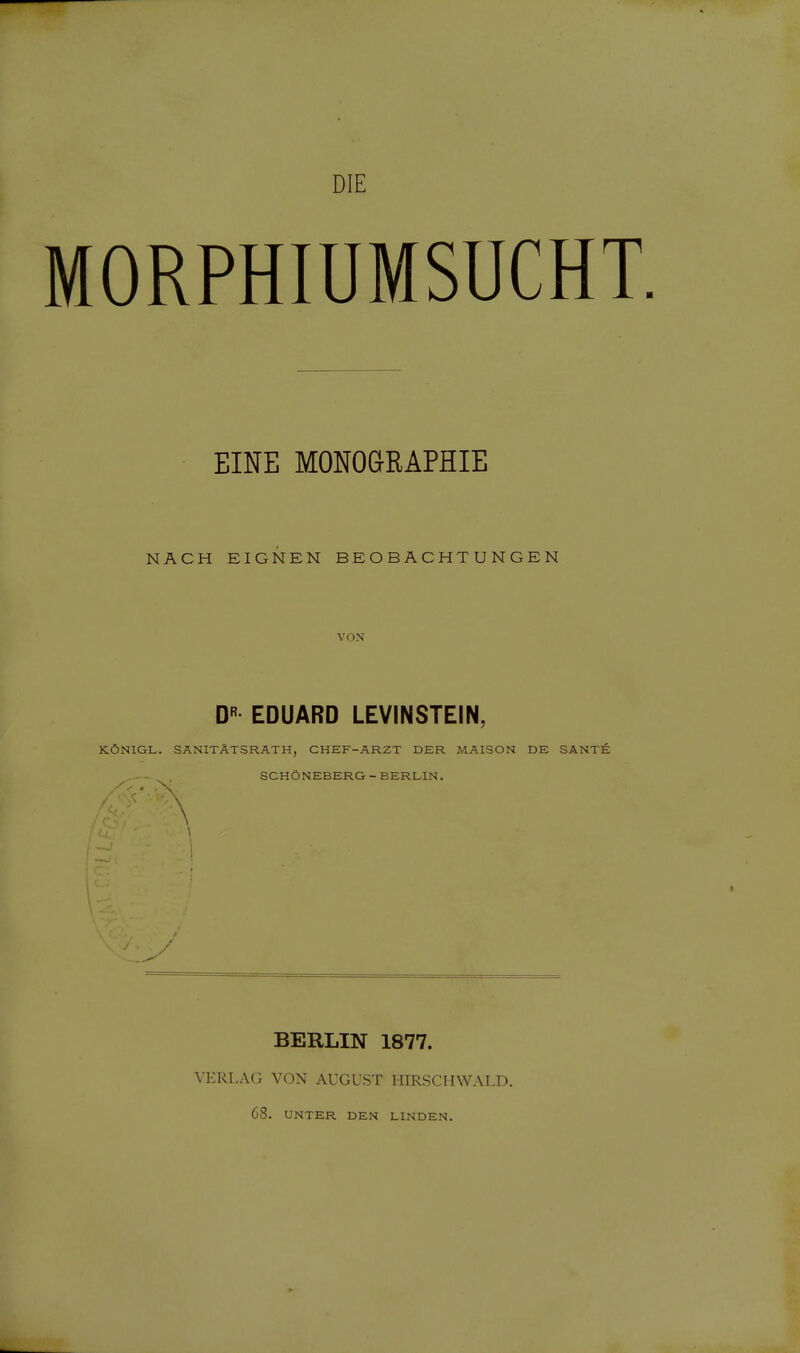 DIE MORPHIUMSUCHT. EINE MONOGRAPHIE NACH EIGNEN BEOBACHTUNGEN VON D EDUARD LEVINSTEIN, KÖNIGL. SANITÄTSRATH, CHEF-ARZT DER MAISON DE SANTE SCHÖNEBERG - BERLIN. BERLIN 1877. VERLACi VON AUGUST HIRSCHWALD. 68. UNTER DEN LINDEN.