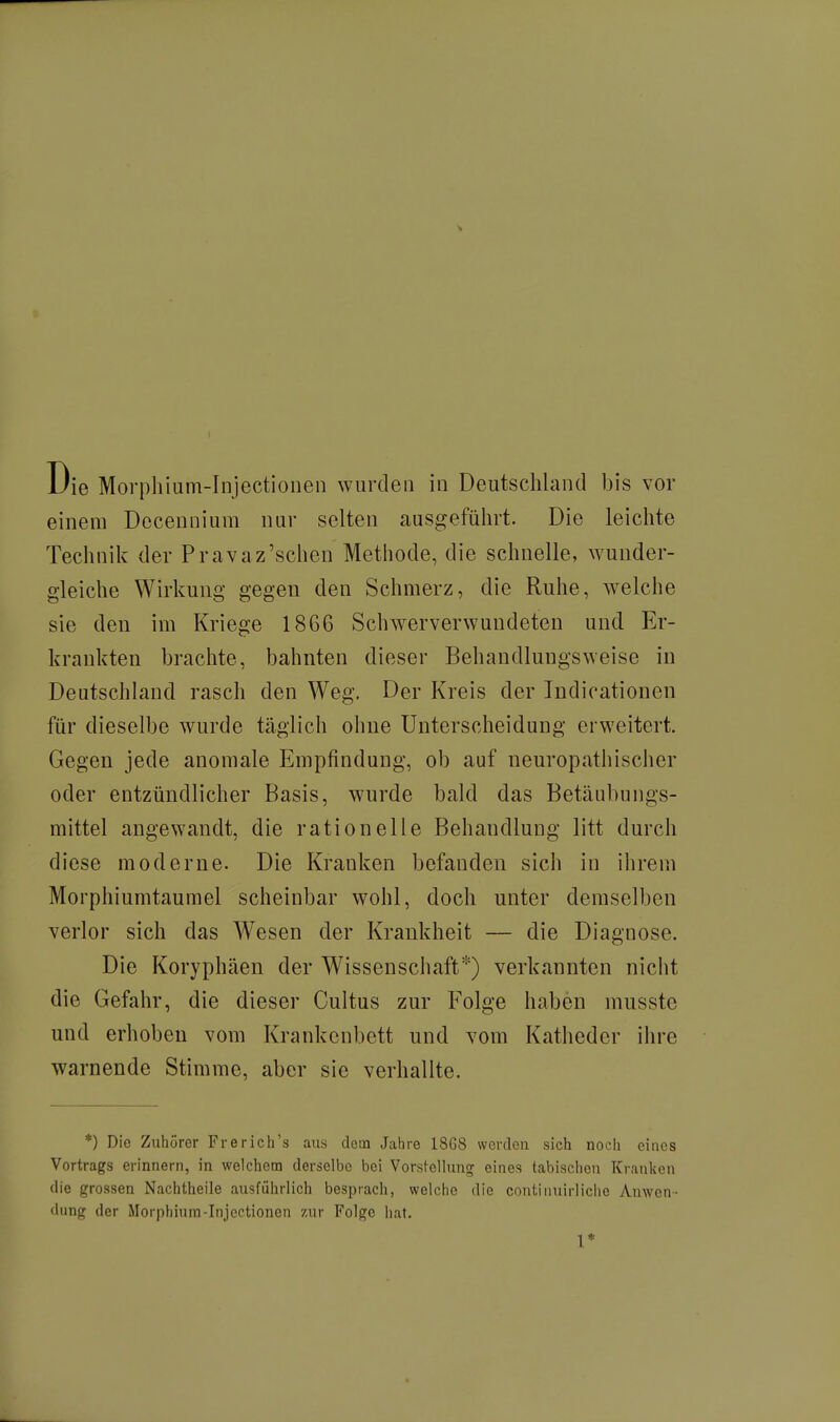 einem Dccennium nur selten ausgeführt. Die leichte Technik der Pravaz'schen Methode, die schnelle, wunder- gleiche Wirkung gegen den Schmerz, die Ruhe, welche sie den im Kriege 1866 Schwerverwundeten und Er- krankten brachte, bahnten dieser Behandlungsweise in Deutschland rasch den Weg. Der Kreis der Indicationen für dieselbe wurde täglich ohne Unterscheidung erweitert. Gegen jede anomale Empfindung, ob auf neuropathischer oder entzündlicher Basis, wurde bald das Betäubungs- mittel angewandt, die rationelle Behandlung litt durch diese moderne. Die Kranken befanden sich in ihrem Morphiumtaumel scheinbar wohl, doch unter demselben verlor sich das Wesen der Krankheit — die Diagnose. Die Koryphäen der Wissenschaft*) verkannten nicht die Gefahr, die dieser Cultus zur Folge haben musste und erhoben vom Krankenbett und vom Katheder ihre warnende Stimme, aber sie verhallte. *) Die Zuhörer Frerieh's aus dem Jahre 18G8 worden sich noch eines Vortrags erinnern, in welchem derselbe bei Vorstellung eines tabischen Kranken die grossen Nachtheile ausführlich besprach, welche die contiiniirlicho Auwen- dung der Morphium-Injcctionen zur Folge hat. l*