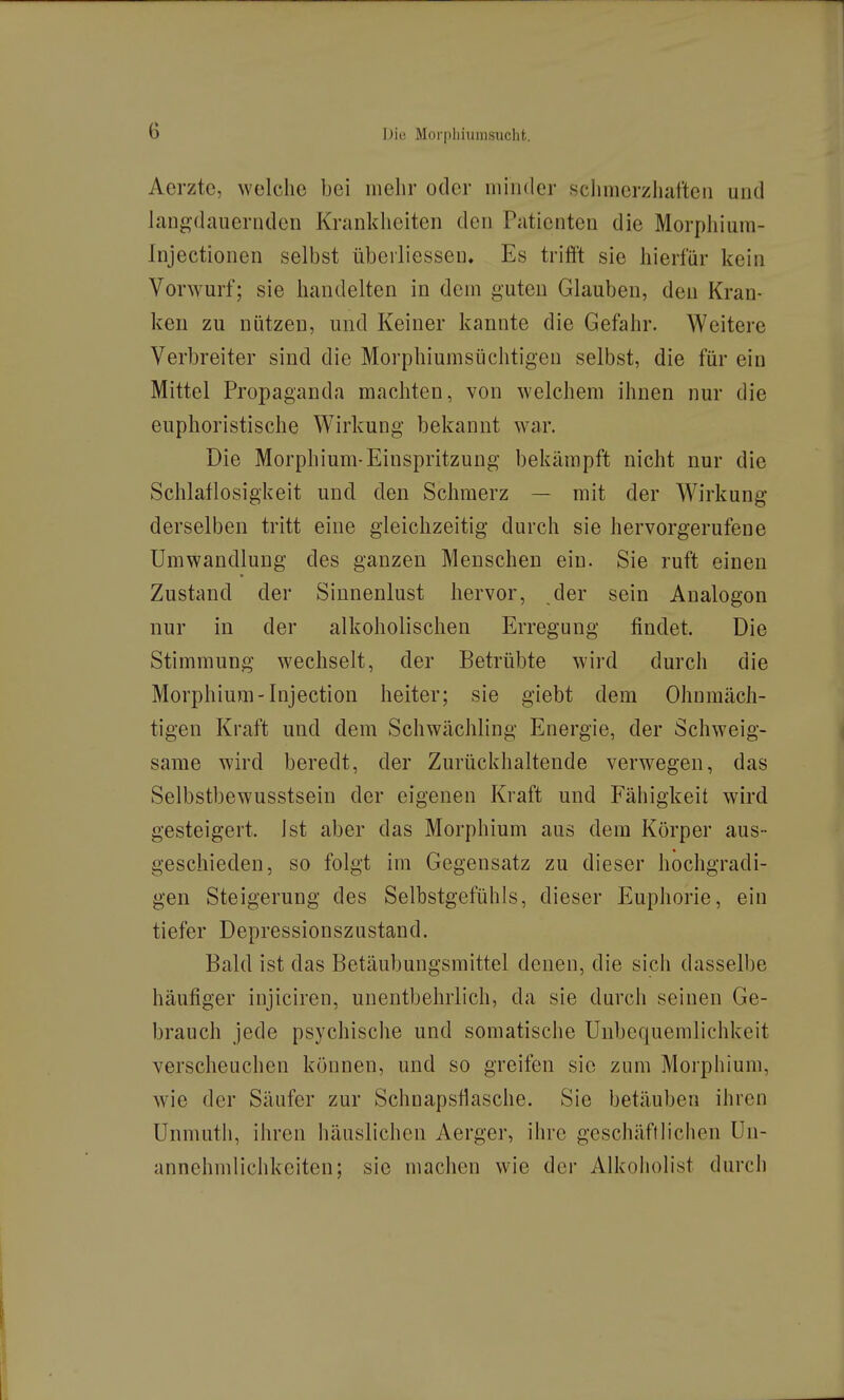 Aerzte, welche bei mehr oder iniiider sclimerzhafteii und lang-dauernden Krankheiten den Patienten die Morphiura- Injectionen selbst überliessen. Es trifft sie hierfür kein Vorwurf; sie handelten in dem guten Glauben, den Kran- ken zu nützen, und Keiner kannte die Gefahr. Weitere Verbreiter sind die Morphiumsüchtigen selbst, die für ein Mittel Propaganda machten, von welchem ihnen nur die euphoristische Wirkung bekannt war. Die Morphium-Einspritzung bekämpft nicht nur die Schlaflosigkeit und den Schmerz — mit der Wirkung derselben tritt eine gleichzeitig durch sie hervorgerufene Umwandlung des ganzen Menschen ein. Sie ruft einen Zustand der Siunenlust hervor, der sein Analogon nur in der alkoholischen Erregung findet. Die Stimmung wechselt, der Betrübte wird durch die Morphium-Injection heiter; sie giebt dem Ohnmäch- tigen Kraft und dem Schwächling Energie, der Schweig- same wird beredt, der Zurückhaltende verwegen, das Selbstbewusstsein der eigenen Kraft und Fähigkeit wird gesteigert, ist aber das Morphium aus dem Körper aus- geschieden, so folgt im Gegensatz zu dieser hochgradi- gen Steigerung des Selbstgefühls, dieser Euphorie, ein tiefer Depressionszustand. Bald ist das Betäubungsmittel denen, die sich dasselbe häufiger injiciren, unentbehrlich, da sie durch seinen Ge- brauch jede psychische und somatische Unbequemlichkeit verscheuchen können, und so greifen sie zum Morphium, wie der Säufer zur Schnapsfiasche. Sie betäuben ihren Unmutii, ihren häuslichen Aerger, ihre geschäftlichen Un- annehmlichkeiten; sie machen wie der Alkoiiolist durch