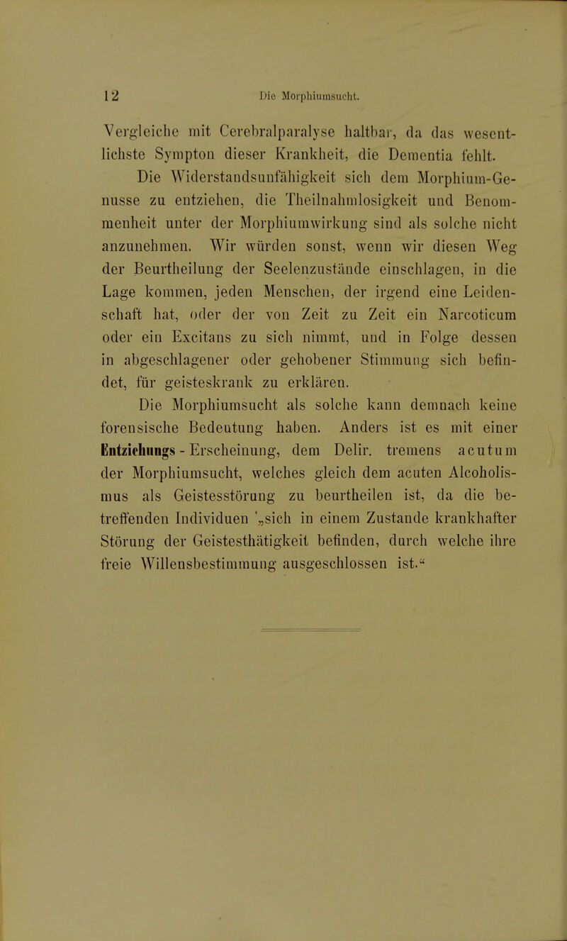 Vergleiche mit Cerebralparalyse haltbar, da das wesent- lichste Sympton dieser Krankheit, die Dementia fehlt. Die Widerstandsuufähigkeit sich dem Morphium-Ge- nüsse zu entziehen, die Theilnahmlosigkeit und Benom- menheit unter der Morphiumwirkung sind als solche nicht anzunehmen. Wir würden sonst, wenn wir diesen Weg der Beurtheilung der Seelenzustände einschlagen, in die Lage kommen, jeden Menschen, der irgend eine Leiden- schaft hat, oder der von Zeit zu Zeit ein Narcoticum oder ein Excitans zu sich nimmt, und in Folge dessen in abgeschlagener oder gehobener Stimmung sich befin- det, für geisteskrank zu erklären. Die Morphiumsucht als solche kann demnach keine forensische Bedeutung haben. Anders ist es mit einer Entziehiings - Erscheinung, dem Delir. tremens acutum der Morphiurasucht, welches gleich dem acuten Alcoholis- mus als Geistesstörung zu beurtheilen ist, da die be- treffenden Individuen '„sich in einem Zustande krankhafter Störung der Geistesthätigkeit befinden, durch welche ihre freie Willensbestimmung ausgeschlossen ist.