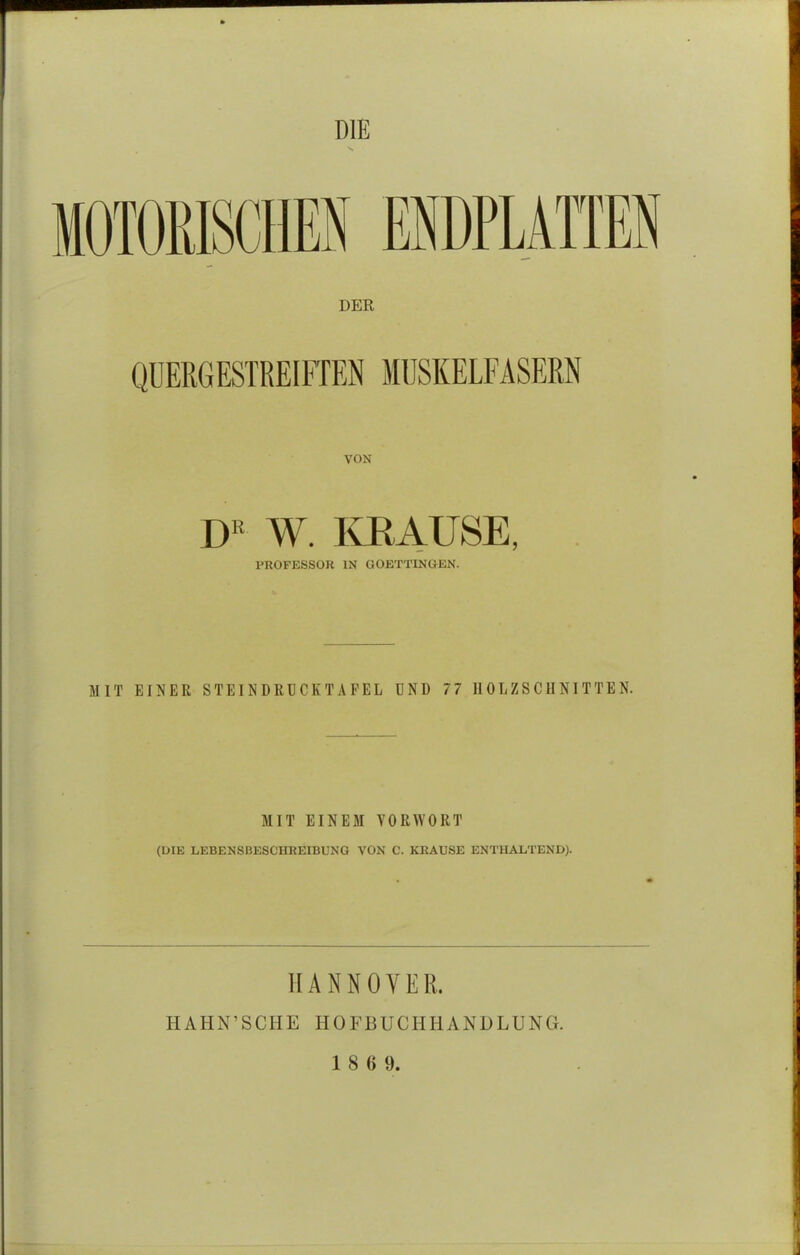 DIE MOTORISCHEN ENDPLATTEN DER QUERGESTREIFTEN MUSKELFASERN VON DR W. KRAUSE, PROFESSOR IN GOETTINGEN. MIT EINER STEI NDRUCK TAFEL UND 77 HOLZSCHNITTEN. MIT EINEM VORWORT (DIE LEBENSBESCHREIBUNG VON C. KRAUSE ENTHALTEND). HANNOVER. HAHN'SCHE HOFBUCHHANDLUNG.