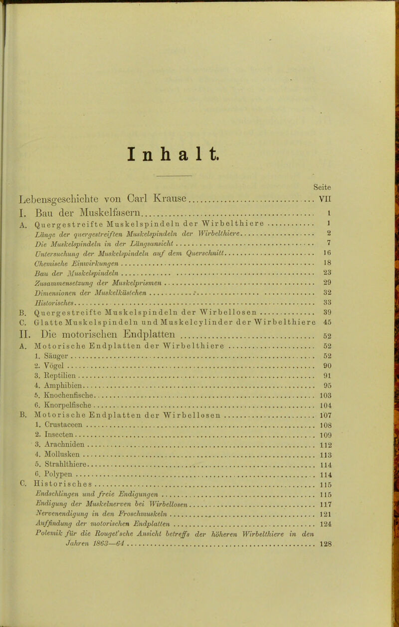 Inhalt. Seite Leidensgeschichte von Carl Krause VII L Bau der Muskelfasern i A. Quergestreifte Muskelspindeln der Wirbelthiere 1 Länge der quergestreiften Muskelspindeln der Wirbelthiere 2 Die Muskelspindeln in der Längsansicht 7 Untersuchung der Muskelspindcln auf dem Querschnitt 16 Chemische Einwirkungen 18 Bau der Muskelspindeln 23 Zusammensetzung der Muskclprismen 29 Dimensionen der Muskelkästchen .• 32 Historisches 33 B. Quergestreifte Muskelspindeln der Wirbellosen 39 C. Glatte Muskelspindeln undMuskelcylinder der Wirbelthiere 45 II. Die motorischen Bildplatten 52 A. Motorische Endplatten der Wirbelthiere 52 1. Säuger 52 2. Vögel 90 3. Reptilien 91 4. Amphibien 95 5. Knochenfische 103 G. Knorpelfische 104 B. Motorische Endplatten der Wirbellosen 107 1. Crustaccen 108 2. Insecten 109 3. Arachniden 112 4. Mollusken 113 5. Strahlthiere 114 G. Polypen 114 C. Historisches 115 Endschlingen und freie Endigungen 115 Endigung der Muskelnerven bei Wirbellosen 117 Nervenendigung in den Froschmuskeln 121 Auffindung der motorischen Endplatten 124 Polemik für die Rouget'sche Ansicht betreffs der höheren Wirbelthiere in den Jahren 1863—64 128