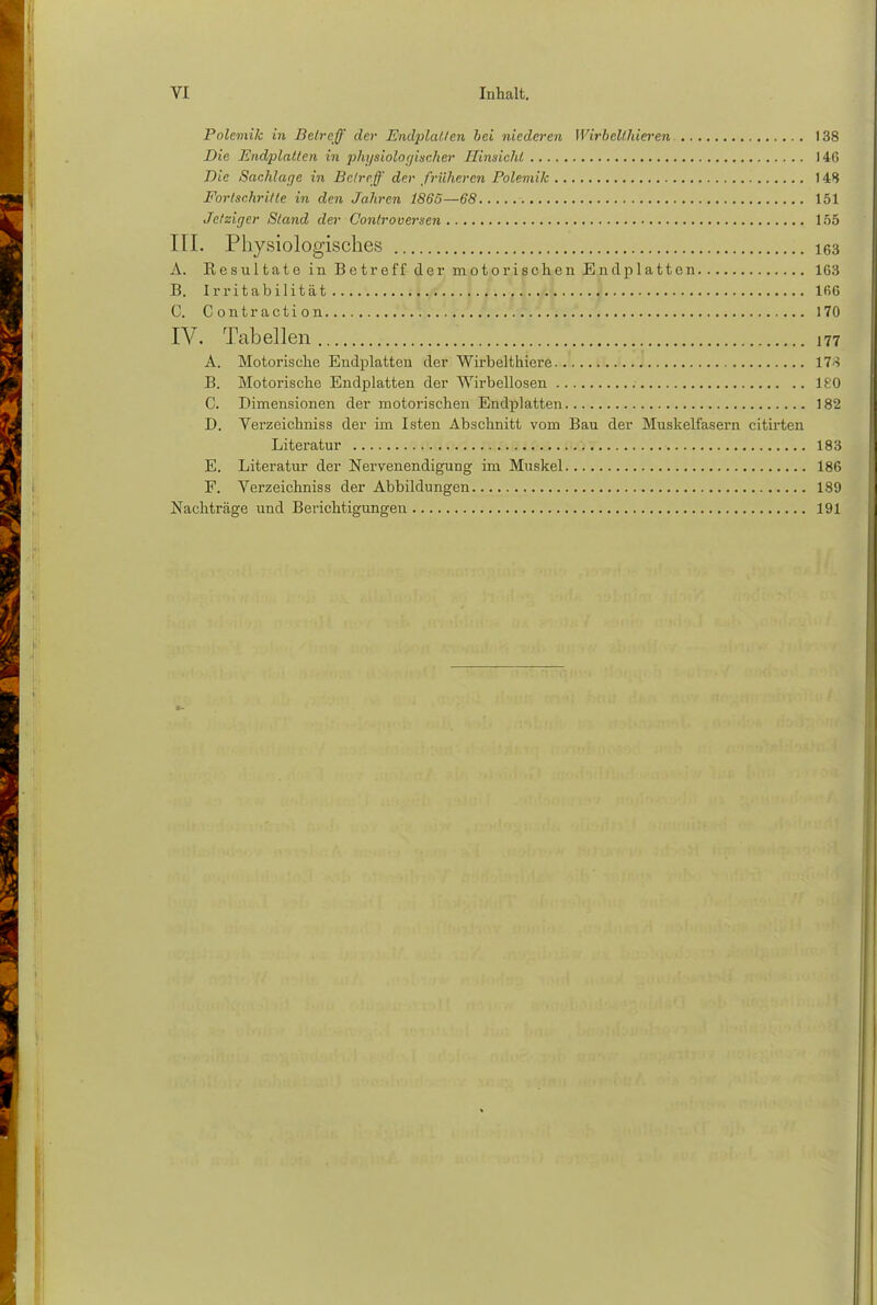 Polemik in Beireff der Endplatzen bei niederen Wirbelthieren 138 Die Endplatten in physiologischer Hinsicht 140 Die Sachlage in Betreff der früheren Polemik 14S Fortschritte in den Jahren 1865—68 151 Jetziger Stand der Controoersen 155 III. Physiologisches 163 A. Resultate in Betreff der motorischen End platten 163 B. Irritabilität . :j.ff... I. f... J. M ....I 166 C. Contraction 170 IV. Tabellen ,77 A. Motorische Eudplatten der Wirbelthiere 17-5 B. Motorische Endplatten der Wirbellosen 180 C. Dimensionen der motorischen Endplatten 182 D. Verzeichniss der im Isten Abschnitt vom Bau der Muskelfasern citirten Literatur 183 E. Literatur der Nervenendigung im Muskel 186 F. Verzeichniss der Abbildungen 189 Nachträge und Berichtigungen 191