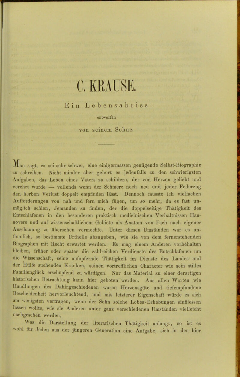 C. KRAUSE. Ein Lebensabriss entworfen von seinem Sohne. M^an sagt, es sei sehr schwer, eine einigermassen genügende Selbst-Biographie zu schreiben. Nicht minder aber gehört es jedenfalls zu den schwierigsten Aufgaben, das Leben eines Vaters zu schildern, der von Herzen geliebt und verehrt wurde — vollends wenn der Schmerz noch neu und jeder Federzug den herben Verlust doppelt empfinden lässt. Dennoch musste ich vielfachen Aufforderungen von nah und fern mich fügen, um so mehr, da es fast un- möglich schien, Jemanden zu finden, der die doppelseitige Thätigkeit des Entschlafenen in den besonderen praktisch-medicinischen Verhältnissen Han- novers und auf wissenschaftlichem Gebiete als Anatom von Fach nach eigener Anschauung zu übersehen vermochte. Unter diesen Umständen war es un- thunlich, so bestimmte Urtheile abzugeben, wie sie von dem fernerstehenden Biographen mit Recht erwartet werden. Es mag einem Anderen vorbehalten bleiben, früher oder später die zahlreichen Verdienste des Entschlafenen um die Wissenschaft, seine aufopfernde Thätigkeit im Dienste des Landes und der Hülfe suchenden Kranken, seinen vortrefflichen Character wie sein stilles Familienglück erschöpfend zu würdigen. Nur das Material zu einer derartigen historischen Betrachtung kann hier geboten werden. Aus allen Worten wie Handlungen des Dahingeschiedenen waren Herzensgute und tiefempfundene Bescheidenheit hervorleuchtend, und mit letzterer Eigenschaft würde es sich am wenigsten vertragen, wenn der Sohn solche Lobes-Erhebungen einfliessen lassen wollte, wie sie Anderen unter ganz verschiedenen Umständen vielleicht nachgesehen werden. Was die Darstellung der literarischen Thätigkeit anlangt, so ist es wohl für Jeden aus der jüngeren Generation eine Aufgabe, sich in den hier
