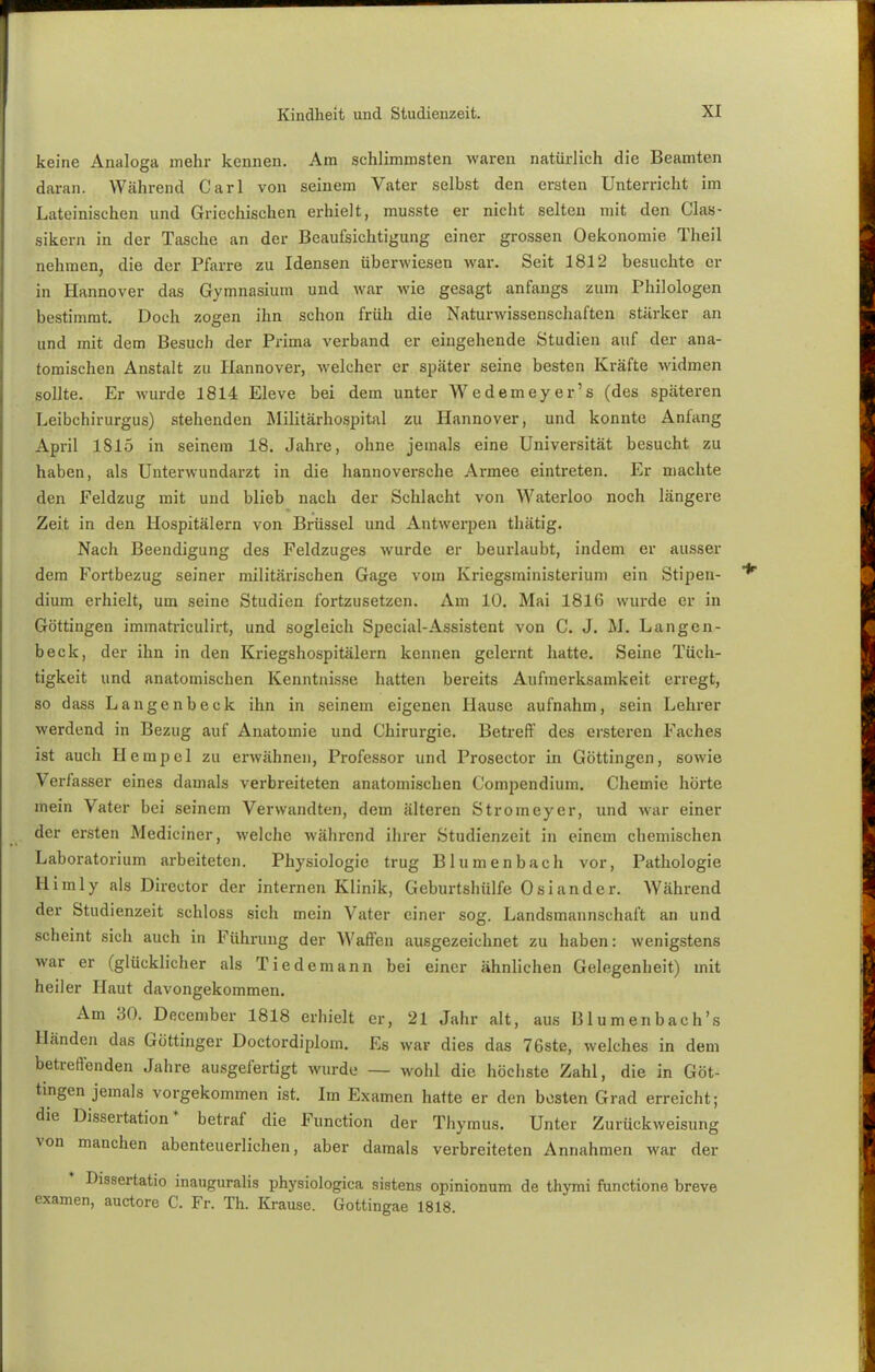keine Analoga mehr kennen. Am schlimmsten waren natürlich die Beamten daran. Während Carl von seinem Vater selbst den ersten Unterricht im Lateinischen und Griechischen erhielt, musste er nicht selten mit den Clas- sikern in der Tasche an der Beaufsichtigung einer grossen Oekonomie Theil nehmen, die der Pfarre zu Idensen überwiesen war. Seit 1812 besuchte Cl- in Hannover das Gymnasium und war wie gesagt anfangs zum Philologen bestimmt. Doch zogen ihn schon früh die Naturwissenschaften stärker an und mit dem Besuch der Prima verband er eingehende Studien auf der ana- tomischen Anstalt zu Hannover, welcher er später seine besten Kräfte widmen sollte. Er wurde 1814 Eleve bei dem unter Wedemeyer's (des späteren Leibchirurgus) stehenden Militärhospital zu Hannover, und konnte Anfang April 1815 in seinem 18. Jahre, ohne jemals eine Universität besucht zu haben, als Unterwundarzt in die hannoversche Armee eintreten. Er machte den Feldzug mit und blieb nach der Schlacht von Waterloo noch längere Zeit in den Hospitälern von Brüssel und Antwerpen thätig. Nach Beendigung des Feldzuges wurde er beurlaubt, indem er ausser dem Fortbezug seiner militärischen Gage vom Kriegsministerium ein Stipen- dium erhielt, um seine Studien fortzusetzen. Am 10. Mai 1816 wurde er in Göttingen immatriculirt, und sogleich Special-Assistent von C. J. M. Langcn- beck, der ihn in den Kriegshospitälern kennen gelernt hatte. Seine Tüch- tigkeit und anatomischen Kenntnisse hatten bereits Aufmerksamkeit erregt, so dass Langenbeck ihn in seinem eigenen Hause aufnahm, sein Lehrer werdend in Bezug auf Anatomie und Chirurgie. Betreff des ersteren Faches ist auch Hempel zu erwähnen, Professor und Proseetor in Göttingen, sowie Verfasser eines damals verbreiteten anatomischen Compendium. Chemie hörte mein Vater bei seinem Verwandten, dem älteren Stromeyer, und war einer der ersten Mediciner, welche während ihrer Studienzeit in einem chemischen Laboratorium arbeiteten. Physiologie trug Blumenbach vor, Pathologie Himly als Director der internen Klinik, Geburtshülfe Oslander. Während der Studienzeit schloss sich mein Vater einer sog. Landsmannschaft an und scheint sich auch in Führung der Waffen ausgezeichnet zu haben: wenigstens war er (glücklicher als Tiedemann bei einer ähnlichen Gelegenheit) mit heiler Haut davongekommen. Am 30. December 1818 erhielt er, 21 Jahr alt, aus Blumenbach's Händen das Göttinger Doctordiplom. Es war dies das 76ste, welches in dem betreffenden Jahre ausgefertigt wurde — wohl die höchste Zahl, die in Göt- tingen jemals vorgekommen ist. Im Examen hatte er den besten Grad erreicht; die Dissertation* betraf die Function der Thymus. Unter Zurückweisung von manchen abenteuerlichen, aber damals verbreiteten Annahmen war der Dissertatio inauguralis physiologica sistens opinionum de thymi funetione breve examen, auetore C. Fr. Th. Krause. Gottingae 1818.