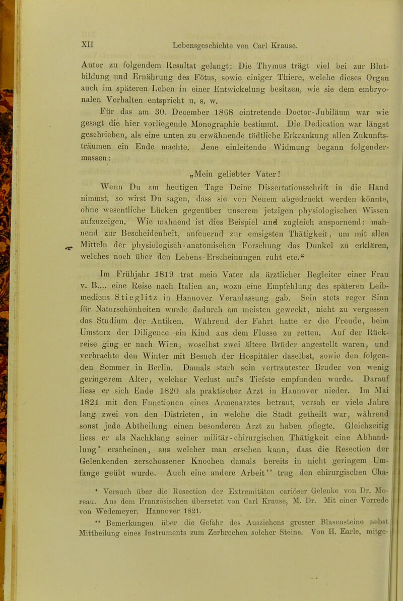 Autor zu folgendem Resultat gelangt: Die Thymus trägt viel bei zur Blut- bildung und Ernährung des Fötus, sowie einiger Thiere, welche dieses Organ auch im späteren Leben in einer Entwickelung besitzen, wie sie dem embryo- nalen Verhalten entspricht u. s. w. Für das am 30. December 1868 eintretende Doctor-Jubiläum war wie gesagt die hier vorliegende Monographie bestimmt. Die Dedication war längst geschrieben, als eine unten zu erwähnende tödtliche Erkrankung allen Zukunfts- träumen ein Ende machte. Jene einleitende Widmung begann folgender- massen: „Mein geliebter Vater! AVenn Du am heutigen Tage Deine Dissertationsschrift in die Hand nimmst, so wirst Du sagen, dass sie von Neuem abgedruckt werden könnte, ohne wesentliche Lücken gegenüber unserem jetzigen physiologischen Wissen aufzuzeigen. Wie mahnend ist dies Beispiel imi zugleich anspornend: mah- nend zur Bescheidenheit, anfeuernd zur emsigsten Thätigkeit, um mit allen Mitteln der physiologisch-anatomischen Forschung das Dunkel zu erklären, welches noch über den Lebens-Erscheinungen ruht etc. Im Frühjahr 1819 trat mein Vater als ärztlicher Begleiter einer Frau v. B.... eine Reise nach Italien an, wozu eine Empfehlung des späteren Leib- medicus Stieglitz in Hannover Veranlassung gab. Sein stets reger Sinn für Naturschönheiten wurde dadurch am ineisten geweckt, nicht zu vergessen das Studium der Antiken. Während der Fahrt hatte er die Freude, beim Umsturz der Diligence ein Kind aus dem Flusse zu retten. Auf der Rück- reise ging er nach Wien, woselbst zwei ältere Brüder angestellt waren, und verbrachte den Winter mit Besuch der Hospitäler daselbst, sowie den folgen- den Sommer in Berlin. Damals starb sein vertrautester Bruder von wenig geringerem Alter, welcher Verlust auf's Tiefste empfunden wurde. Darauf liess er sich Ende 1820 als praktischer Arzt in Hannover nieder. Im -Mai 1821 mit den Functionen eines Armenarztes betraut, versah er viele Jahre lang zwei von den Districten, in welche die Stadt getheilt war, während sonst jede Abtheilung einen besonderen Arzt zu haben pflegte. Gleichzeitig liess er als Nachklang seiner miiitär - chirurgischen Thätigkeit eine Abhand- lung* erscheinen, aus welcher man ersehen kann, dass die Resection der Gelenkcnden zerschossener Knochen damals bereits in nicht geringem 1 m- fange geübt wurde. Auch eine andere Arbeit** trug den chirurgischen Cha- * Versuch über die Resection der Extremitäten cariöser Gelenke von Dr. Mo- reau. Aus dem Französischen übersetzt von Carl Krause, M. Dr. Mit einer Vorrede von Wedemeyer. Hannover 1821. ** Bemerkungen über die Gefahr des Ausziehens grosser Blascnsteine nebst Mittheilung eines Instruments zum Zerbrechen solcher Steine. Von EL Earle, mitge-