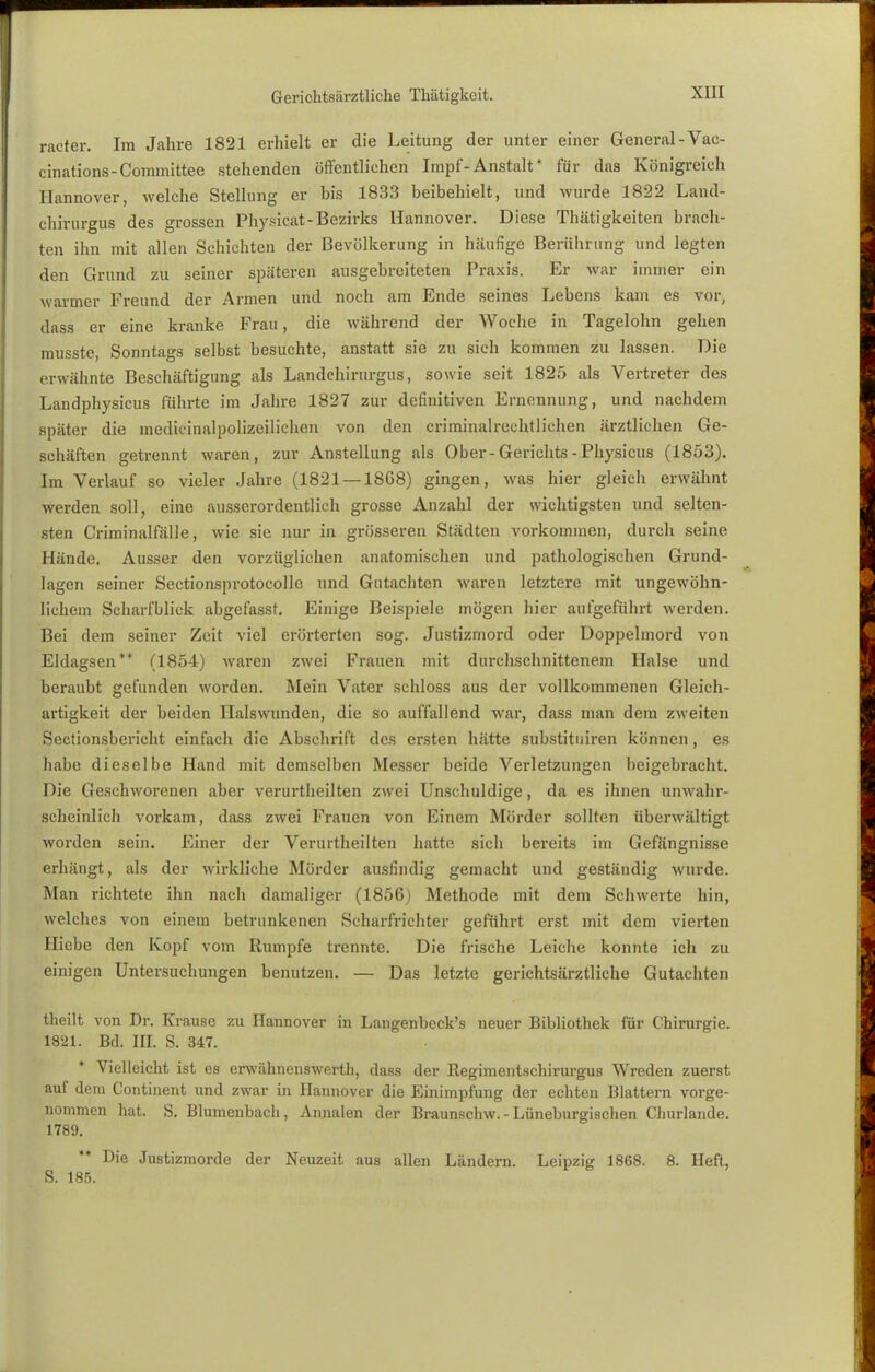 Gericlitsürztliche Thätigkeit. racfer. Im Jahre 1821 erhielt er die Leitung der unter einer General-Vae- cinations-Committee stehenden öffentlichen Impf-Anstalt* für das Königreich Hannover, welche Stellung er bis 1833 beibehielt, und wurde 1822 Land- chirurgus des grossen Physicat-Bezirks Hannover. Diese Thütigkeiten brach- ten ihn mit allen Schichten der Bevölkerung in häufige Berührung und legten den Grund zu seiner späteren ausgebreiteten Praxis. Er war immer ein warmer Freund der Armen und noch am Ende seines Lebens kam es vor, dass er eine kranke Frau, die während der Woche in Tagelohn gehen musste, Sonntags selbst besuchte, anstatt sie zu sich kommen zu lassen. Die erwähnte Beschäftigung als Landchirurgus, sowie seit 1825 als Vertreter des Landphysicus führte im Jahre 1827 zur definitiven Ernennung, und nachdem später die medicinalpolizeilichcn von den criminalrechtlichen ärztlichen Ge- schäften getrennt waren, zur Anstellung als Ober-Gerichts - Physicus (1853). Im Verlauf so vieler Jahre (1821 — 1868) gingen, was hier gleich erwähnt werden soll, eine ausserordentlich grosse Anzahl der wichtigsten und selten- sten Criminalfälle, wie sie nur in grösseren Städten vorkommen, durch seine Hände. Ausser den vorzüglichen anatomischen und pathologischen Grund- lagen seiner Sectionsprotocolle und Gutachten waren letztere mit ungewöhn- lichem Scharfblick abgefasst. Einige Beispiele mögen hier aufgeführt werden. Bei dem seiner Zeit viel erörterten sog. Justizmord oder Doppelmord von Eldagsen** (1854) waren zwei Frauen mit durchschnittenem Halse und beraubt gefunden worden. Mein Vater schloss aus der vollkommenen Gleich- artigkeit der beiden Halswunden, die so auffallend war, dass man dem zweiten Sectionsbericht einfach die Abschrift des ersten hätte substituiren können, es habe dieselbe Hand mit demselben Messer beide Verletzungen beigebracht. Die Geschworenen aber verurtheilten zwei Unschuldige, da es ihnen unwahr- scheinlich vorkam, dass zwei Frauen von Einem Mörder sollten überwältigt worden sein. Einer der Verurtheilten hatte sich bereits im Gefängnisse erhängt, als der wirkliche Mörder ausfindig gemacht und geständig wurde. Man richtete ihn nach damaliger (1856) Methode mit dem Schwerte hin, welches von einem betrunkenen Scharfrichter geführt erst mit dem vierten Hiebe den Kopf vom Rumpfe trennte. Die frische Leiche konnte ich zu einigen Untersuchungen benutzen. — Das letzte gerichtsärztliche Gutachten theilt von Dr. Krause zu Hannover in Langenbeck's neuer Bibliothek für Chirurgie. 1821. Bd. III. S. 347. * Vielleicht ist es erwähnenswerth, dass der Regimentschirurgus Wreden zuerst auf dem Continent und zwar in Hannover die Einimpfung der echten Blattern vorge- nommen hat, S. Blumenbacli, Annalen der Braunschw.-Lüneburgischen Cliurlande. 1789. Die Justizmorde der Neuzeit aus allen Ländern. Leipzig 1868. 8. Heft, S. 185.