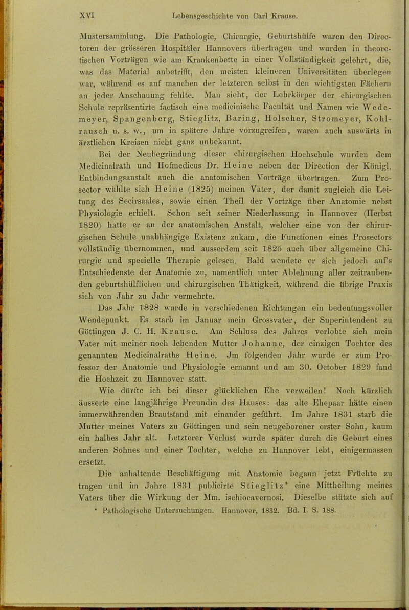 Mustersammlung. Die Pathologie, Chirurgie, Geburtshülfe waren den Direc- toren der grösseren Hospitäler Hannovers übertragen und wurden in theore- tischen Vorträgen wie am Krankenbette in einer Vollständigkeit gelehrt, die, was das Material anbetrifft, den meisten kleineren Universitäten überlegen war, während es auf manchen der letzteren selbst in den wichtigsten Fächern an jeder Anschauung fehlte. Man sieht, der Lehrkörper der chirurgischen Schule repräsentirte factisch eine medicinische Pacultät und Namen wie Wede- meyer, Spangenberg, Stieglitz, Baring, Holscher, Stromeyer, Kohl- rausch u. s. w., um in spätere Jahre vorzugreifen, waren auch auswärts in ärztlichen Kreisen nicht ganz unbekannt. Bei der Neubegründung dieser chirurgischen Hochschule wurden dem Medicinalrath und Hofmedicus Dr. Heine neben der Direction der Königl. Entbindungsanstalt auch die anatomischen Vorträge übertragen. Zum Pro- sector wählte sich Heine (1825) meinen Vater, der damit zugleich die Lei- tung des Secirsaales, sowie einen Theil der Vorträge über Anatomie nebst Physiologie erhielt. Schon seit seiner Niederlassung in Hannover (Herbst 1820) hatte er an der anatomischen Anstalt, welcher eine von der chirur- gischen Schule unabhängige Existenz zukam, die Functionen eines Prosectors vollständig übernommen, und ausserdem seit 1825 auch über allgemeine Chi- rurgie und specielle Therapie gelesen. Bald wendete er sich jedoch auf's Entschiedenste der Anatomie zu, namentlich unter Ablehnung aller zeitrauben- den geburtshülflichen und chirurgischen Thätigkeit, während die übrige Praxis sich von Jahr zu Jahr vermehrte. Das Jahr 1828 wurde in verschiedenen Richtungen ein bedeutungsvoller Wendepunkt. Es starb im Januar mein Grossvater, der Superintendent zu Göttingen J. C. H. Krause. Am Schluss des Jahres verlobte sich mein Vater mit meiner noch lebenden Mutter Johanne, der einzigen Tochter des genannten Medicinalraths Heine. Jm folgenden Jahr wurde er zum Pro- fessor der Anatomie und Physiologie ernannt und am 30. October 1829 fand die Hochzeit zu Hannover statt. Wie dürfte ich bei dieser glücklichen Ehe verweilen! Noch kürzlich äusserte eine langjährige Freundin des Hauses: das alte Ehepaar hätte einen immerwährenden Brautstand mit einander geführt. Im Jahre 1831 starb die Mutter meines Vaters zu Göttingen und sein neugeborener erster Sohn, kaum ein halbes Jahr alt. Letzterer Verlust wurde später durch die Geburt eines anderen Sohnes und einer Tochter, welche zu Hannover lebt, einigermassen ersetzt. Die anhaltende Beschäftigung mit Anatomie begann jetzt Früchte zu tragen und im Jahre 1831 publicirte Stieglitz* eine Mittheilung meines Vaters über die Wirkung der Mm. ischiocavernosi. Dieselbe stützte sich auf * Pathologische Untersuchungen. Hannover, 1832. Bd. I. S. 188.