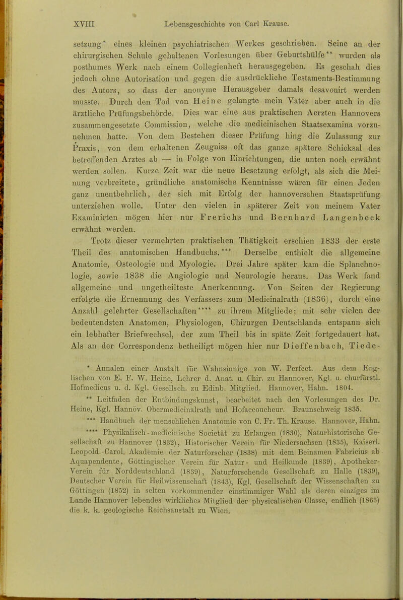 setzung* eines kleinen psychiatrischen Werkes geschrieben. Seine an der chirurgischen Schule gehaltenen Vorlesungen über Geburtshülfe ** wurden als posthumes Werk nach einem Collegienheft herausgegeben. Es geschah dies jedoch ohne Automation und gegen die ausdrückliche Testaments-Bestiramung des Autors, so dass der anonyme Herausgeber damals desavouirt werden musste. Durch den Tod von Heine gelangte mein Vater aber auch in die ärztliche Prüfungsbehörde. Dies war eine aus praktischen Aerzten Hannovers zusammengesetzte Commission, welche die medicinischen Staatsexamina vorzu- nehmen hatte. Von dem Bestehen dieser Prüfung hing die Zulassung zur Praxis, von dem erhaltenen Zeugniss oft das ganze spätere Schicksal des betreffenden Arztes ab — in Folge von Einrichtungen, die unten noch erwähnt werden sollen. Kurze Zeit war die neue Besetzung erfolgt, als sich die Mei- nung verbreitete, gründliche anatomische Kenntnisse wären für einen Jeden ganz unentbehrlich, der sich mit Erfolg der hannoverschen Staatsprüfung unterziehen wolle. Unter den vielen in späterer Zeit von meinem Vater Examinirten mögen hier nur Frerichs und Bernhard Langenbeck erwähnt werden. Trotz dieser vermehrten praktischen Thätigkeit erschien 1833 der erste Theü des anatomischen Handbuchs. **•* Derselbe enthielt die allgemeine Anatomie, Osteologie und Myologie. Drei Jahre später kam die Splanchno- logie, sowie 1838 die Angiologie und Neurologie heraus. Das Werk fand allgemeine und ungetheilteste Anerkennung. Von Seiten der Regierung erfolgte die Ernennung des Verfassers zum Medicinalrath (1836), durch eine Anzahl gelehrter Gesellschaften**** zu ihrem Mitgliede; mit sehr vielen der bedeutendsten Anatomen, Physiologen, Chirurgen Deutschlands entspann sich ein lebhafter Briefwechsel, der zum Theil bis in späte Zeit fortgedauert hat. Als an der Correspondenz betheiligt mögen hier nur Dieffenbach, Tiede- * Annalen einer Anstalt für Wahnsinnige von W. Perfect. Aus dein Eng- lischen von E. F. W. Heine, Lehrer d. Anat. u. Chir. zu Hannover, Kgl. u. churfürstl. Hofmedicus u. d. Kgl. Gesellsch. zu Edinb. Mitglied. Hannover, Hahn. 1804. ** Leitfaden der Entbindungskunst, bearbeitet nach den Vorlesungen des Dr. Heine, Kgl. Hannöv. Obermedicinalrath und Hofaccoucheur. Braunschweig 1835. *** Handbuch der menschlichen Anatomie von C. Fr. Th. Krause. Hannover, Hahn. **** Physikalisch - medicinische Societät zu Erlangen (1830), Naturhistorische Ge- sellschaft zu Hannover (1832), Historischer Verein für Niedersachsen (1835), Kaiserl. Leopold.-Carol. Akademie der Naturforscher (1838) mit dem Beinamen Fabricius ab Aquapendente, Göttingischer Verein für Natur- und Heilkunde (1839), Apotheker- Verein für Norddeutschland (1839), Naturforschende Gesellschaft zu Halle (1839), Deutscher Verein für Heilwissenschaft (1843), Kgl. Gesellschaft der Wissenschaften zu Göttingen (1852) in selten vorkommender einstimmiger Wahl als deren einziges im Lande Hannover lebendes wirkliches Mitglied der physicalischen Gasse, endlich (1865) die k. k. geologische Reichsanstalt zu Wien.