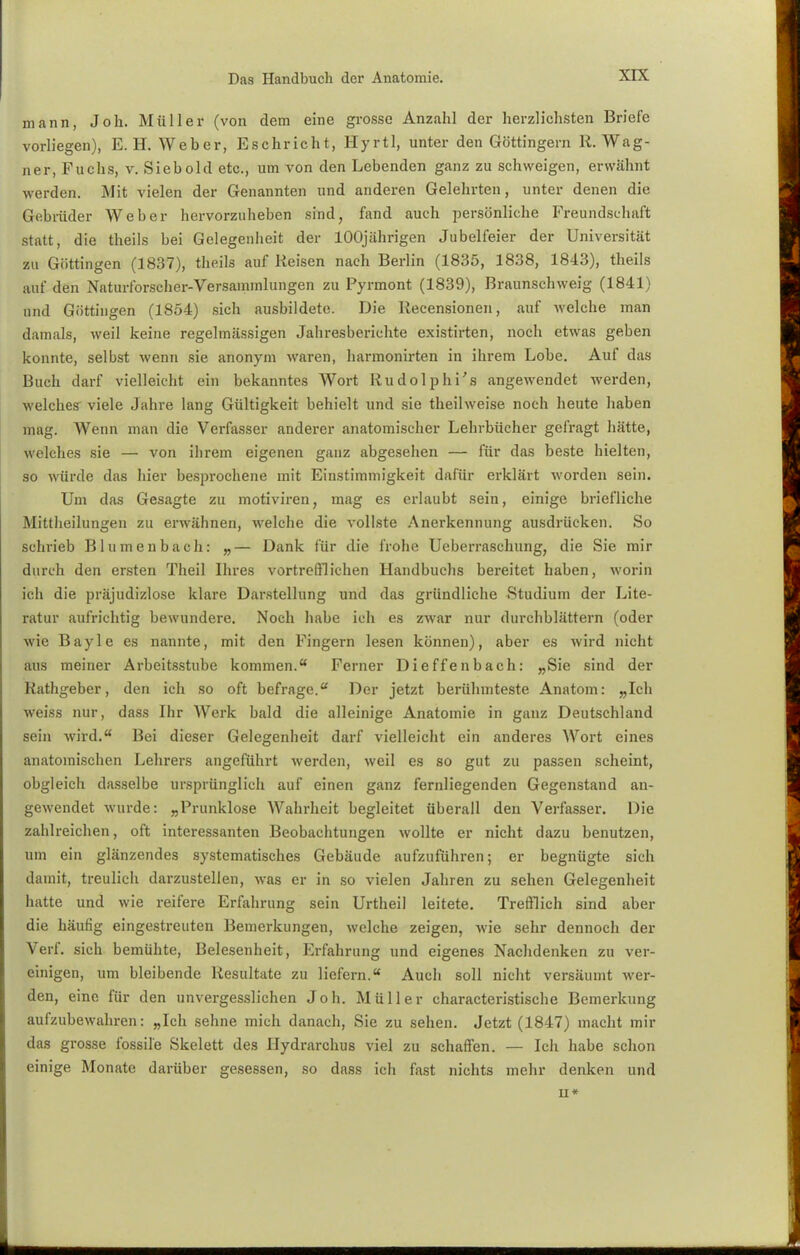 mann, Job. Müller (von dem eine grosse Anzahl der herzlichsten Briefe vorliegen), E.H. Weber, Eschricht, Hyrtl, unter den Göttingern R.Wag- ner, Fuchs, v. Siebold etc., um von den Lebenden ganz zu schweigen, erwähnt werden. Mit vielen der Genannten und anderen Gelehrten, unter denen die Gebrüder Weber hervorzuheben sind, fand auch persönliche Freundschaft statt, die theils bei Gelegenheit der 100jährigen Jubelfeier der Universität zu Göttingen (1837), theils auf Reisen nach Berlin (1835, 1838, 1843), theils auf den Naturforscher-Versammlungen zu Pyrmont (1839), Braunschweig (1841) und Güttingen (1854) sich ausbildete. Die Recensionen, auf welche man damals, weil keine regelmässigen Jahresberichte existirten, noch etwas geben konnte, selbst wenn sie anonym waren, harmonirten in ihrem Lobe. Auf das Buch darf vielleicht ein bekanntes Wort Rudolphi's angewendet werden, welches viele Jahre lang Gültigkeit behielt und sie theilweise noch heute haben mag. Wenn man die Verfasser anderer anatomischer Lehrbücher gefragt hätte, welches sie — von ihrem eigenen ganz abgesehen — für das beste hielten, so würde das hier besprochene mit Einstimmigkeit dafür erklärt worden sein. Um das Gesagte zu motiviren, mag es erlaubt sein, einige briefliche Mittheilungen zu erwähnen, welche die vollste Anerkennung ausdrücken. So schrieb Blumenbach: „— Dank für die frohe Ueberraschung, die Sie mir durch den ersten Theil Ihres vortrefflichen Handbuchs bereitet haben, worin ich die präjudizlose klare Darstellung und das gründliche Studium der Lite- ratur aufrichtig bewundere. Noch habe ich es zwar nur durchblättern (oder wie Bayle es nannte, mit den Fingern lesen können), aber es wird nicht aus meiner Arbeitsstube kommen. Ferner Di e ffe n b ach: „Sie sind der Rathgeber, den ich so oft befrage.u Der jetzt berühmteste Anatom: „Ich weiss nur, dass Ihr Werk bald die alleinige Anatomie in ganz Deutschland sein wird. Bei dieser Gelegenheit darf vielleicht ein anderes Wort eines anatomischen Lehrers angeführt werden, weil es so gut zu passen scheint, obgleich dasselbe ursprünglich auf einen ganz fernliegenden Gegenstand an- gewendet wurde: „Prunklose Wahrheit begleitet überall den Verfasser. Die zahlreichen, oft interessanten Beobachtungen wollte er nicht dazu benutzen, um ein glänzendes systematisches Gebäude aufzuführen; er begnügte sich damit, treulich darzustellen, was er in so vielen Jahren zu sehen Gelegenheit hatte und wie reifere Erfahrung sein Urtheil leitete. Trefflich sind aber die häufig eingestreuten Bemerkungen, welche zeigen, wie sehr dennoch der Verf. sich bemühte, Belesenheit, Erfahrung und eigenes Nachdenken zu ver- einigen, um bleibende Resultate zu liefern. Auch soll nicht versäumt wer- den, eine für den unvergesslichen Job. Müller characteristische Bemerkung aufzubewahren: „Ich sehne mich danach, Sie zu sehen. Jetzt (1847) macht mir das grosse fossile Skelett des Hydrarchus viel zu schaffen. — Ich habe schon einige Monate darüber gesessen, so dass ich fast nichts mehr denken und Ii*