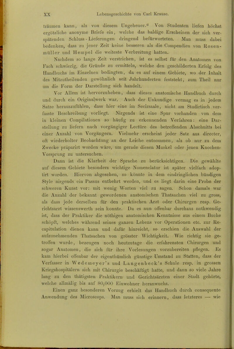 träumen kann, als von diesem Ungeheuer. Von Studenten liefen höchst ergötzliche anonyme Briefe ein, welche das baldige Erscheinen der sich ver- spätenden Schluss - Lieferungen dringend befürworteten. Man muss dabei bedenken, dass zu jener Zeit keine besseren als die Coinpendien von Rosen- müller und llempel die weiteste Verbreitung hatten. Nachdem so lange Zeit verstrichen, ist es selbst für den Anatomen von Fach schwierig, die Gründe zu ermitteln, welche den geschilderten Erfolg des Handbuchs im Einzelnen bedingten, da es auf einem Gebiete, wo der Inhalt des Mitzutheilenden gewöhnlich seit Jahrhunderten feststeht, zum Theil nur um die Form der Darstellung sich handelt. Vor Allem ist hervorzuheben, dass dieses anatomische Handbuch durch und durch ein Originalwerk war. Auch der Unkundige vermag es in jedem Satze herauszufühlen, dass hier eine im Secirsaale, nicht am Studirtisch ver- fasste Beschreibung vorliegt. Nirgends ist eine Spur vorhanden von dem in kleinen Compilationen so häufig zu erkennenden Verfahren: eine Dar- stellung zu liefern nach vorgängiger Leetüre des betreffenden Abschnitts bei einer Anzahl von Vorgängern. Vielmehr erscheint jeder Satz aus directer, oft wiederholter Beobachtung an der Leiche entnommen, als ob nur zu dem Zwecke präparirt worden wäre, um gerade diesen Muskel oder jenen Knochen- Vorsprung zu untersuchen. Dann ist die Klarheit der Sprache zu berücksichtigen. Die gewählte auf diesem Gebiete besonders wichtige Nomenclatur ist später vielfach adop- tirt worden. Hiervon abgesehen, so könnte in dem eindringlichen bündigen Style nirgends ein Passus entbehrt werden, und es liegt darin eine Probe der schweren Kunst vor: mit wenig Worten viel zu sagen. Schon damals war die Anzahl der bekannt gewordenen anatomischen Thatsachen viel zu gross, als dass jede derselben für den praktischen Arzt oder Chirurgen resp. Ge- richtsarzt wissenswerth sein konnte, Da es nun offenbar durchaus nothwendig ist, dass der Praktiker die nöthigen anatomischen Kenntnisse aus einem Buche schöpft, welches während seines ganzen Lebens vor Operationen etc. zur Re- capitulation dienen kann und dafür hinreicht, so erschien die Auswahl der aufzunehmenden Thatsachen von grösster AVichtigkeit. Wie richtig sie ge- troffen wurde, bezeugen noch heutzutage die erfahrensten Chirurgen und sogar Anatomen, die sich für ihre Vorlesungen vorzubereiten pflegen. Es kam hierbei offenbar der eigenthümlich günstige Umstand zu Statten, dass der Verfasser in Wederneyer's und Langenbeck's Schule resp. in grossen Kriegshospitälern sich mit Chirurgie beschäftigt hatte, und dann so viele Jahre lang zu den thätigsteu Praktikern und Gerichtsärzten einer Stadt gehörte, welche allmälig bis auf 80,000 Einwohner heranwuchs. Einen ganz besonderen Vorzug erhielt das Handbuch durch consequente Anwendung des Microscops. Man muss sich erinnern, dass letzteres — wie