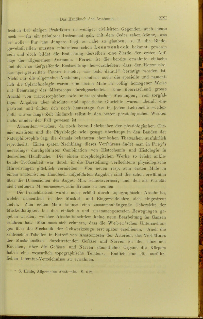 freilich bei einigen Praktikern in weniger civilisirten Gegenden auch heute noch _ für ein nebuloses Instrument galt, mit dem Jeder sehen könne, was er wolle. Für uns Jüngere liegt es nahe zu glauben, z. B. die Binde- gewebsfibrillen müssten mindestens schon Leeuwenhoek bekannt gewesen sein und doch bildet die Endeckung derselben eine Zierde der ersten Auf- lage der allgemeinen Anatomie. Ferner ist die bereits erwähnte einfache und doch so tiefgreifende Beobachtung hervorzuheben, dass der Herzmuskel aus quergestreiften Fasern besteht, was bald darauf* bestätigt worden ist. Nicht nur die allgemeine Anatomie, sondern auch die specielle und nament- lich die Splanchnologie waren zum ersten Male in völlig homogener Weise mit Benutzung des Microscops durchgearbeitet. Eine überraschend grosse Anzahl von macroscopischen wie microscopischen Messungen, von sorgfäl- tigen Angaben über absolute und specirische Gewichte waren überall ein- gestreut und finden sich noch heutzutage fast in jedem Lehrbuche wieder- holt, wie es lange Zeit hindurch selbst in den besten physiologischen Werken nicht minder der Fall gewesen ist. Ausserdem wurden, da noch keine Lehrbücher der physiologischen Che- mie existirten und die Physiologie wie gesagt überhaupt in den Banden der Naturphilosophie lag, die damals bekannten chemischen Thatsachen ausführlich reproducirt. Einen späten Nachklang dieses Verfahrens findet man in Frey's neuerdings durchgeführter Combination von Histochemie und Histologie in demselben Handbuche. Die einem morphologischen Werke so leicht ankle- bende Trockenheit war durch in die Darstellung verflochtene physiologische Hinweisungen glücklich vermieden. Von neuen resp. zum ersten Male in einem anatomischen Handbuch aufgeführten Angaben sind die schon erwähnten über die Dimensionen des Auges, Mm. ischioeavernosi, und den als Varietät nicht seltenen M. coracocervic.ilis Krause zu nennen. Die Brauchbarkeit wurde noch erhöht durch topographische Abschnitte, welche namentlich in der Muskel- und Eingeweidelehre sich eingestreut finden. Zum ersten Male konnte eine zusammenhängende Uebersicht der Muskelthätigkeit bei den einfachen und zusammengesetzten Bewegungen ge- geben werden, welcher Abschnitt seitdem keine neue Bearbeitung im Ganzen erfahren hat. Man muss sich erinnern, dass die Web er'sehen Untersuchun- gen über die Mechanik der Gehwerkzeuge erst später erschienen. Auch die zahlreichen Tabellen in Betreff von Anastomosen der Arterien, das Verhältniss der Muskelansätze, durchtretenden Gefässe und Nerven zu den einzelnen Knochen, über die Gefässe und Nerven sämmtlicher Organe des Körpers haben eine wesentlich topographische Tendenz. Endlich sind die ausführ- lichen Literatur-Verzeichnisse zu erwähnen. S. Ilcnle, Allgemeine Anatomie. S. 612.