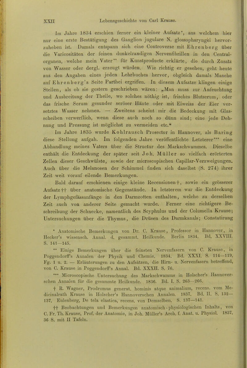 Im Jahre 1834 erschien ferner ein kleiner Aufsatz, aus welchem Iiier nur eine erste Bestätigung des Ganglion jugulare. N. glossopharyngei hervor- zuheben ist. Damals entspann sich eine Controverse mit Ehrenberg über die Varicositäten der feinen dunkelrandigen Nervenfibrillen in den Centrai- organen, welche mein Vater** für Kunstproducte erklärte, die durch Zusatz von Wasser oder dergl. erzeugt würden. Wie richtig er gesehen, geht heute aus den Angaben eines jeden Lehrbuches hervor, obgleich damals Manche auf Ehrenberg's Seite Parthei ergriffen. In diesem Aufsatze klingen einige Stellen, als ob sie gestern geschrieben wären; „Man muss zur Anfeuchtung und Ausbreitung der Theile, wo solches nöthig ist, frisches Blutserum, oder das frische Serum gesunder seröser Häute oder mit Eiweiss der Eier ver- setztes Wasser nehmen. — Zweitens scheint mir die Bedeckung mit Glas- scheiben verwerflich, wenn diese auch noch so dünn sind; eine jede Deh- nung und Pressung ist möglichst zu vermeiden etc.a Im Jahre 1835 wurde Kohlrausch Prosector in Hannover, als Baring diese Stellung aufgab. Im folgenden Jahre veröffentlichte Letzterer*** eine Abhandlung meines Vaters über die Structur des Markschwammes. Dieselbe enthält die Entdeckung der später seit Joh. Müller so vielfach erörterten Zellen dieser Geschwülste, sowie der microscopischen Capillar-Verzweigungen. Auch über die Melanosen der Schimmel finden sich daselbst (S. 274) ihrer Zeit weit vorauf eilende Bemerkungen. Bald darauf erschienen einige kleine Recensionen f, sowie ein grösserer Aufsatz ff über anatomische Gegenstände. In letzterem war die Entdeckung der Lymphgefässanfänge in den Darmzotten enthalten, welche zu derselben Zeit auch von anderer Seite gemacht wurde. Ferner eine richtigere Be- schreibung der Schnecke, namentlich des Scyphulus und der Columella Krause; Untersuchungen über die Thymus, die Drüsen des Darmkanals; Constatirung * Anatomische Bemerkungen von Dr. C. Krause, Professor in Hannover, in Hecker's wissensch. Annal. d. gesammt. Heilkunde. Berlin 1834. Bd. XXVIII. S. 141—145. ** Einige Bemerkungen über die feinsten Nervenfasern von C. Krause, in Poggendorffs Annalen der Physik und Chemie. 1834. Bd. XXXI. S. 114—119. Fg. 1 u. 2. — Erläuterungen zu den Aufsätzen, die Hirn- u. Nervenfasern betreffend, von C. Krause in Poggendorff's Annal. Bd. XXXII. S. 76. *** Microscopische Untersuchung des Markschwamms in Holscher's Hannover- schen Annalen für die gesammte Heilkunde. 1836. Bd. I. S. 263—266. f R. Wagner, Prodromus generat. hominis atque animalium, recens. vom Me- dicinalrath Krause in Holscher's Hannoverschen Annalen. 1837. Bd. II. S. 132— 137. Eulenberg, De tela elastica, recens. von Demselben. S. 137—141. ff Beobachtungen und Bemerkungen anatomisch - physiologischen Inhalts, von C. Fr. Th. Krause, Prof. der Anatomie, in Joh. Müller's Arch. f. Anat. u. Physiol. 1837. 36 S. mit II Tafeln.