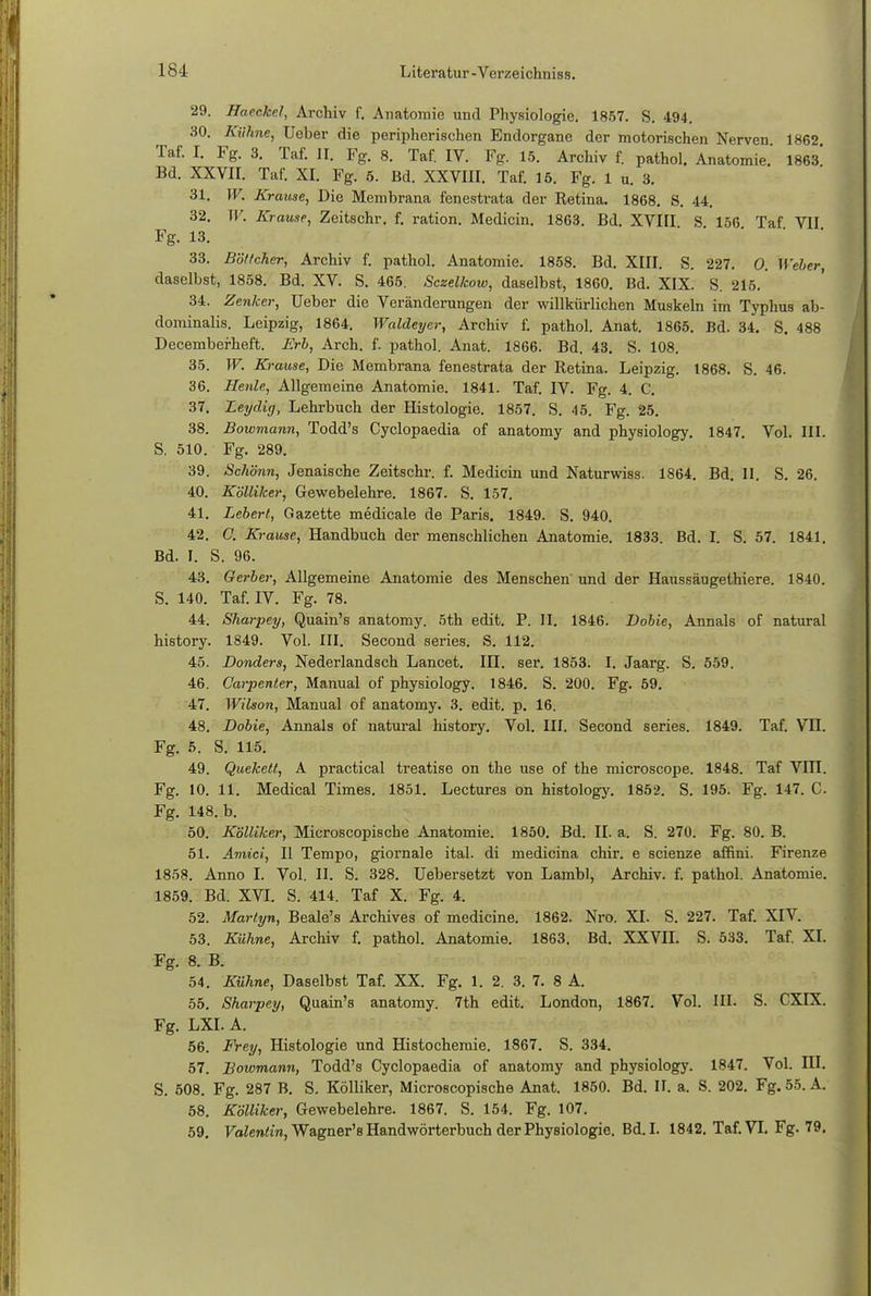 29. Haeckel, Archiv f. Anatomie und Physiologie. 1857. S. 494. 30. Kühne, Ueber die peripherischen Endorgane der motorischen Nerven 1862 Taf. I. Fg. 3. Taf. II. Fg. 8. Taf. IV. Fg. 15. Archiv f. pathol. Anatomie. 1863 Bd. XXVII. Taf. XI. Fg. 6. Bd. XXVIII. Taf. 15. Fg. 1 u. 3. 31. W. Krause, Die Membrana fenestrata der Retina. 1868. S. 44. 32. W. Krause, Zeitschr. f. ration. Medicin. 1863. Bd. XVIII S 156 Taf VII Fg. 13. 33. Böttcher, Archiv f. pathol. Anatomie. 1858. Bd. XIII. S. 227. 0. Weber, daselbst, 1858. Bd. XV. S. 465. Sczelkow, daselbst, 1860. Bd. XIX. S. 215. 34. Zenker, Ueber die Veränderungen der willkürlichen Muskeln im Typhus ab- dominalis. Leipzig, 1864. Waldeyer, Archiv f. pathol. Anat. 1865. Bd. 34. S. 488 Decemberheft. Erb, Arch. f. pathol. Anat. 1866. Bd. 43. S. 108. 35. W. Krause, Die Membrana fenestrata der Retina. Leipzig. 1868. S. 46. 36. Henle, Allgemeine Anatomie. 1841. Taf. IV. Fg. 4. C. 37. Leydirj, Lehrbuch der Histologie. 1857. S. 45. Fg. 25. 38. Bowmann, Todd's Cyclopaedia of anatomy and physiology. 1847. Vol. III. S. 510. Fg. 289. 39. Schönn, Jenaische Zeitschr. f. Medicin und Naturwiss. 1864. Bd. II. S. 26. 40. Kölliker, Gewebelehre. 1867. S. 157. 41. Lebert, Gazette medicale de Paris. 1849. S. 940. 42. C. Krause, Handbuch der menschlichen Anatomie. 1833. Bd. I. S. 57. 1841. Bd. I. S. 96. 43. Gerber, Allgemeine Anatomie des Menschen und der Haussäugethiere. 1840. S. 140. Taf. IV. Fg. 78. 44. Sharpey, Quain's anatomy. 5th edit. P. II. 1846. Dobie, Annais of natural history. 1849. Vol. III. Second series. S. 112. 45. Donders, Nederlandsch Lancet. III. ser. 1853. I. Jaarg. S. 559. 46. Carpenler, Manual of physiology. 1846. S. 200. Fg. 59. 47. Wilson, Manual of anatomy. 3. edit. p. 16. 48. Dobie, Annais of natural history. Vol. III. Second series. 1849. Taf. Vn. Fg. 5. S. 115. 49. Quekett, A practical treatise on the use of the microscope. 1848. Taf VIII. Fg. 10. 11. Medical Times. 1851. Lectures on histology. 1852. S. 195. Fg. 147. C Fg. 148. b. 50. Kölliker, Microscopische Anatomie. 1850. Bd. II. a. S. 270. Fg. 80. B. 51. Amici, II Tempo, giornale ital. di medicina chir. e scienze affini. Firenze 1858. Anno I. Vol. II. S. 328. Uebersetzt von Lambl, Archiv, f. pathol. Anatomie. 1859. Bd. XVI. S. 414. Taf X. Fg. 4. 52. Martyn, Beale's Archives of medicine. 1862. Nro. XI. S. 227. Taf. XIV. 53. Kühne, Archiv f. pathol. Anatomie. 1863. Bd. XXVII. S. 533. Taf. XI. Fg. 8. B. 54. Kühne, Daselbst Taf. XX. Fg. 1. 2. 3. 7. 8 A. 55. Sharpey, Quain's anatomy. 7th edit. London, 1867. Vol. III. S. CXIX. Fg. LXI. A. 56. Frey, Histologie und Histochemie. 1867. S. 334. 57. Bowmann, Todd's Cyclopaedia of anatomy and physiology. 1847. Vol. III. S. 508. Fg. 287 B. S. Kölliker, Microscopische Anat. 1850. Bd. II. a. S. 202. Fg. 55. A. 58. Kölliker, Gewebelehre. 1867. S. 154. Fg. 107. 59. Valentin, Wagner's Handwörterbuch der Physiologie. Bd.I. 1842. Taf. VI. Fg. 79.
