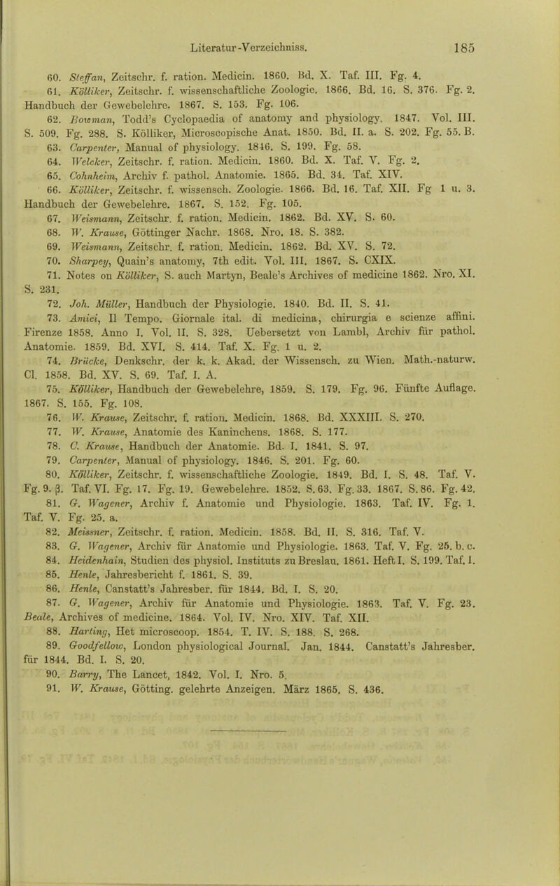 60. S/ff an, Zeitschr. f. ration. Medicin. 1860. Hd. X. Taf. III. Fg. 4. 61. Kölliker, Zeitschr. f. wissenschaftliche Zoologie. 1866. Bd. 16. S. 376. Fg. 2. Handbuch der Gewebelehre. 1867. S. 153. Fg. 106. 62. Boxoman, Todd's Cyclopaedia of anatomy and physiology. 1847. Vol. III. S. 509. Fg. 288. S. Kölliker, Microscopische Anat. 1850. Bd. II. a. S. 202. Fg. 55. B. 63. Carpenter, Manual of physiology. 1816. S. 199. Fg. 58. 64. Welcher, Zeitschr. f. ration. Medicin. 1860. Bd. X. Taf. V. Fg. 2. 65. Cohnheim, Archiv f. pathol. Anatomie. 1865. Bd. 34. Taf. XIV. 66. Kölliker, Zeitschr. f. wissensch. Zoologie. 1866. Bd. 16. Taf. XII. Fg 1 u. 8. Handbuch der Gewebelehre. 1867. S. 152. Fg. 105. 67. Weismann, Zeitschr. f. ration. Medicin. 1862. Bd. XV. S. 60. 68. W. Krause, Göttinger Nachr. 1868. Nro. 18. S. 382. 69. Weismann, Zeitschr. f. ration. Medicin. 1862. Bd. XV. S. 72. 70. Sharpey, Quain's anatomy, 7th edit. Vol. III. 1867. S. CXIX. 71. Notes on Kölliker, S. auch Martyn, Beale's Archives of medicine 1862. Nro. XI. S. 231. 72. Joh. Müller, Handbuch der Physiologie. 1840. Bd. II. S. 41. 73. Amici, II Tempo. Giornale ital. di medicina, chirurgia e scienze affini. Firenze 1858. Anno I. Vol. II. S. 328. üebersetzt von Lambl, Archiv für pathol. Anatomie. 1859. Bd. XVI. S. 414. Taf. X. Fg. 1 u. 2. 74. Krücke, Denkschr. der k. k. Akad. der Wissensch, zu Wien. Math.-naturw. Cl. 1858. Bd. XV. S. 69. Taf. I. A. 75. Kölliker, Handbuch der Gewebelehre, 1859. S. 179. Fg. 96. Fünfte Auflage. 1867. S. 155. Fg. 108. 76. W. Krause, Zeitschr. f. ration. Medicin. 1868. Bd. XXXIII. S. 270. 77. W. Krause, Anatomie des Kaninchens. 1868. S. 177. 78. C. Krame, Handbuch der Anatomie. Bd. I. 1841. S. 97. 79. Carpenter, Manual of physiology. 1846. S. 201. Fg. 60. 80. Kölliker, Zeitschr. f. wissenschaftliche Zoologie. 1849. Bd. I. S. 48. Taf. V. Fg. 9. ß. Taf. VI. Fg. 17. Fg. 19. Gewebelehre. 1852. S.63. Fg. 33. 1867. S.86. Fg. 42. 81. G. Wagener, Archiv f. Anatomie und Physiologie. 1863. Taf. IV. Fg. 1. Taf. V. Fg. 25. a. 82. Meissner, Zeitschr. f. ration. Medicin. 1858. Bd. II. S. 316. Taf. V. 83. G. Wageiier, Archiv für Anatomie und Physiologie. 1863. Taf. V. Fg. 26.b.c. 84. Heidenhain, Studien des physiol. Instituts zu Breslau. 1861. Heftl. S. 199. Taf. I. 85. Henle, Jahresbericht f. 1861. S. 39. 86. Henle, Canstatt's Jahresber. für 1844. Bd. I. S. 20. 87. G. Wagener, Archiv für Anatomie und Physiologie. 1863. Taf. V. Fg. 23. Beule, Archives of medicine. 1864. Vol. IV. Nro. XIV. Taf. XII. 88. Harting, Het microscoop. 1854. T. IV. S. 188. S. 268. 89. Goodfellow, London physiological Journal. Jan. 1844. Canstatt's Jahresber. für 1844. Bd. I. S. 20. 90. Barry, The Lancet, 1842. Vol. I. Nro. 5. 91. W. Krause, Gotting, gelehrte Anzeigen. März 1865. S. 436.