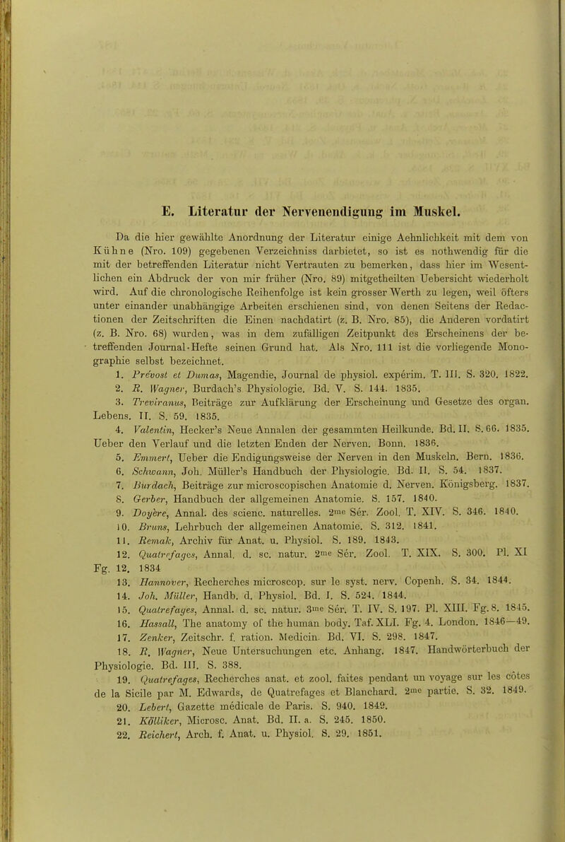 E. Literatur der Nervenendigung im Muskel. Da die hier gewählte Anordnung der Literatur einige Aehnlichkeit mit dem von Kühne (Nro. 109) gegebenen Verzeichniss darbietet, so ist es nothwendig für die mit der betreffenden Literatur nicht Vertrauten zu bemerken, dass hier im Wesent- lichen ein Abdruck der von mir früher (Nro. 89) mitgetheilten Uebersicht wiederholt wird. Auf die chronologische Reihenfolge ist kein grosser Werth zu legen, weil öfters unter einander unabhängige Arbeiten erschienen sind, von denen Seitens der Redac- tionen der Zeitschriften die Einen nachdatirt (z. B. Nro. 85), die Anderen vordath't (z. B. Nro. 68) wurden, was in dem zufälligen Zeitpunkt des Erscheinens der be- treffenden Journal - Hefte seinen Grund hat. Als Nro. 111 ist die vorliegende Mono- graphie selbst bezeichnet. 1. Pre'vost et Dumas, Magendie, Journal de physiol. experim. T. III. S. 320. 1822. 2. R. Wagner, Burdach's Physiologie. Bd. V. S. 144. 1835. 3. Treviranus, Beiträge zur Aufklärung der Erscheinung und Gesetze des organ. Lebens. II. S. 59. 1835. 4. Valentin, Hecker's Neue Annalen der gesammten Heilkunde. Bd. II. S. 66. 1835. Ueber den Verlauf und die letzten Enden der Nerven. Bonn. 1836. 5. Emmertt Ueber die Endigungsweise der Nerven in den Muskeln. Bern. 1836. 6. Schwann, Joh. Müller's Handbuch der Physiologie. Bd. II. S. 54. 1837. 7. Burdach, Beiträge zur microscopischen Anatomie d. Nerven. Königsberg. 1837. S. Gerber, Handbuch der allgemeinen Anatomie. S. 157. 1840. 9. Doyere, Annal. des scienc. naturelles. 2me Ser. Zool. T. XIV. S. 346. 1840. 10. Bruns, Lehrbuch der allgemeinen Anatomie. S. 312. 1841. 11. Rcmak, Archiv für Anat. u. Physiol. S. 189. 1843. 12. Qualrefages, Annal. d. sc. natur. 2» Ser. Zool. T. XIX. S. 300. PI. XI Fg. 12. 1834 13. Hannover, Recherehes microscop. sur le syst. nerv. Copenh. S. 34. 1844. 14. Joh. Müller, Handb. d. Physiol. Bd. I. S. 524. 1844. 15. Qualrefages, Annal. d. sc. natur. 3me Ser. T. IV. S. 197. PI. XIII. Fg. 8. 1845. 16. Hassall, The anatomy of the human body. Taf. XLI. Fg. 4. London. 1846—49. 17. Zenker, Zeitschr. f. ration. Medicin. Bd. VI. S. 298. 1847. 18. R. Wagner, Neue Untersuchungen etc. Anhang. 1847. Handwörterbuch der Physiologie. Bd. III. S. 388. 19. Qualrefages, Recherches anat. et zool. faites pendant im voyage sur les cötes de la Sicile par M. Edwards, de Quatrefages et Blanchard. 2mo partie, S. 32. 1849. 20. Lebert, Gazette medicale de Paris. S. 940. 1849. 21. Kölliker, Microsc. Anat. Bd. II. a. S. 245. 1850. 22. Reicherl, Arch. f. Anat. u. Physiol. S. 29. 1851.